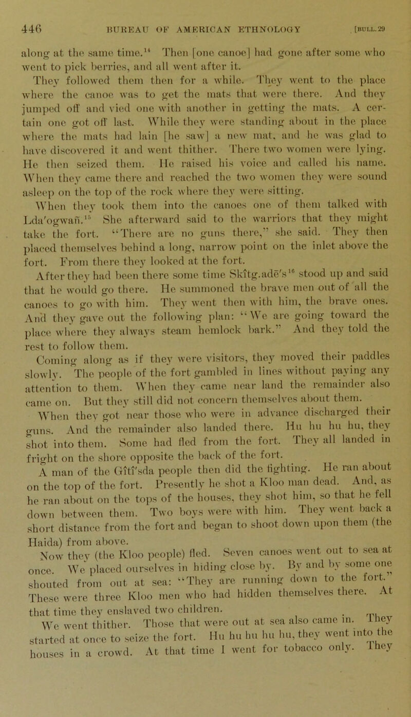 along at tho sanie time.** 'rhen [one canoe] had gone after some who went to pick lierries, and all went after it. The\' followed them then for a while. They went to the place where the canoe was to get the mats that were there. And they jumped off and vied one with another in getting the mats. A cer- tjiin one got oH' last. While they were standing about in the place where the mats had lain [he saw] a new mat. and he was glad to have discovered it and went thither. There two women were lying. He then seized them, lie raised his voice and called his name. \\'hen they canu; there and reached the two women they were sound asleep on the. top of the rock where they were sitting. When thev took them into the canoes one of them talked with Lda'ogwafi.'*’ She afterward said to the warriors that the}^ might take the fort. “There are no guns thei'e,'’ she said. They then placed themselves behind a long, narrow point on the inlet above the fort. From there they looked at the fort. After they had been there some time Skitg.ade's*® stood up and .said that he would go there. He summoned the brave men out of'all the canoes to go with him. They went then with him, the brave ones. And they gave out the following plan: “We are going toward the place where they always steam hemlock bark.” And they told the rest to follow them. Coming' along as if the^’ were visitors, they moved theii paddles slowly. 'Phe people of the fort gambled in lines without paying any attention to them. When they came near land the remainder also came on. But they still did not concern themselves about them. When thev got near those who were in advance discharged their guns. And the I'emainder also landed there. Hu hii hu hu, they shot into them. Some had Hed from the fort. They all landed in fright on the shore opposite the back of the fort. A man of the Giti'sda people then did the Hghting. He ran about on the top of the fort. Presently he shot a Kloo man dead. And, as he ran about on the tops of the houses, they shot him, so that he fell down between them. Two boys were with him. They went back a short distance from the fort and began to shoot down upon them (the Haida) from above. Now they (the Kloo people) fled. Seven canoes went out to ,sea at once. We placed ourselves in hiding clo.se by. By and by some one shouted from out at sea: “They are running down to the fort These were three Kloo men who had hidden themselves there. At that time they enslaved two children. We went thither, d'hose that were out at sea also came m. Lney start...! at O.U O to aeia.- th,- fort. Ua hu Im lu, hu, they we.,t mto the houses in a eiowtl. At that time 1 went for tobacco only. Ihoy