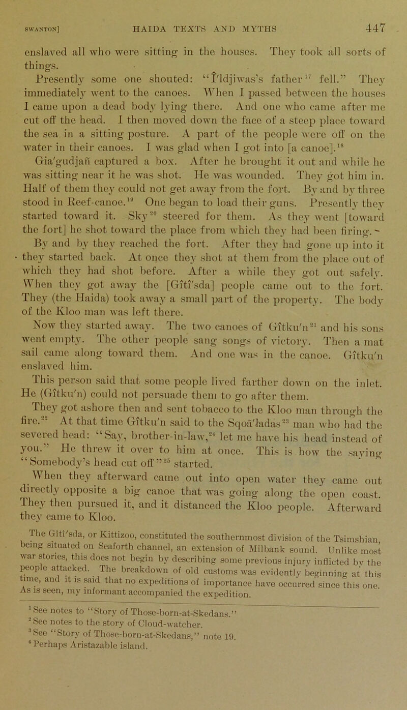 enslaved all who were sitting’ in the houses. They took all sorts of things. Presenth some one shouted; “I'ldjiwas’s father” fell.” They immediate!} went to the canoes. When 1 passed between the houses I came upon a dead body lying there. And one who came after mo cut ofl' the head. I then mo^'ed down the face of a steep place toward the sea in a sitting posture. A part of the people were off on the water in their canoes. 1 was glad when I got into [a canoe].”* Gia'gudjan captured a box. After he brought it out and while ho was sitting near it he was shot. He was wounded. They got him in. Half of them they could not get away from the fort. By and by three stood in Reef-canoe.’ One began to load their guns. I’re.sentlv they started toward it. Sky steered for them. As they went [toward the fort] he shot toward the place from which they had been tiring.^ By and by they reached the fort. After they had gone up into it they started back. At once they shot at them from the place out of which they had shot befoi’e. After a while they got out .safely. When they got away the [Giti'sda] people came out to the fort. They (the Haicla) took away a small part of the property. The body of the Kloo man was left there. Now they started away. The two canoes of Gitku'n’ and his .sons went empty. The other people sang songs of victory. Then a mat sail came along toward them. And one was in the canoe. (Rtku'n enslaved him. This person said that .some people lived farther down on the inlet. He (Gitku'n) could not persuade them to go after them. _ They got ashore then and .sent tobacco to the Kloo man through the file. At that time Gitkuhi said to the ScjoiVladas' man who had the severed head: “Say, brother-in-law,* let me have his head instead of you. He threw it over to him at once. This is how the saving “Somebody’s head cut oti'” started. When they afterward came out into open water they came out diiectly opposite a big canoe that was going along the open coast. 4hey then pursued it, and it distanced the Kloo jieople. Afterward they came to Kloo. The GitKsda, or Kittizoo, constituted the southernmost division of the Tsimshian, being situated on Seaforth channel, an e.xtension of Milbank sound. Unlike most war stories, this does not begin by describing some previous injury inflicted by the people attacked. The breakdown of old customs was evidently beginning at this line, and it is said that no e.xpeditions of importance have occurred since this one As IS seen, my informant accompanied the expedition. ' See notes to “Story of Tho.se-born-at-Skedans.” See notes to tlie story of Cloud-watcher. .’^ee “Story of Tho.se-horn-at-Skedans,” note 19. * Perhaps Aristazable island.