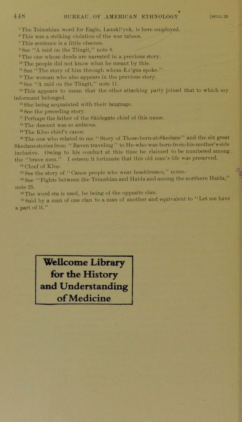 '’Tlie Tiiimahian word for Eagle, Laxskl'yek, ia here employed. “This was a striking violation of the war tal)ooa. ■ This sentence is a little ob.scure. “See “A raid on the Tlingit,” note 8. “The one whose deeds are narrated in a previous story. '“The people did not know what he meant by this.  See “The story of him through whom L.v'gua s[)oke.” '“The woman who also appears in the previous story. '“See “A raid on the Tlingit,” note 11. This appears to mean that the other attacking party joined that to which my informant belonged. '“She being ac([uainted with their language. '“See the preceding story.  Perhaps the father of the Skidegate chief of this name. '“The descent was so arduous. ‘“The Kloo chief’s canoe. ““The one who related to me “Story of Those-born-at-Skedans” and the six great Skedansstories from “ Raven traveling” to He-who-was-born-from-his-mother’s-side inclusive. Owing to his conduct at this time he claimed to be numbered among. the “brave men.” I esteem it fortunate that this old man’s life was preserved. “' Chief of Kloo. ““See the story of “Canoe people who wear headdresses,” notes. ““See “ Fights between tlie Tsimshian and Haida and among the northern Ilaida,” note 25. “‘The word sta is used, be being of the op[)osite clan. ““Said by a man of one clan to a man of another and equivalent to “Let me have a part of it.” Wellcome Library for the History and Understanding of Medicine