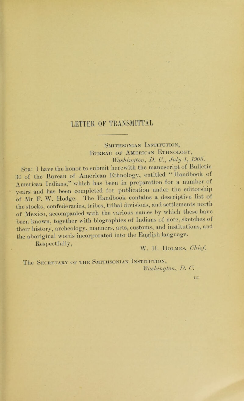 LETTER OF TRANSMITTAL SxMiTiisoNiAN Institution, Bureau of American Etiinolooy, ^VasJ^l1l(Jton, G--, 1006. Sir; 1 have the honor to submit herewith the manuscript of Bulletin 30 of the Bureau of American Ethnoloo-y, entitled “■Handbook of Americau Indians,” which has been in preparation for a numlier of years and has been completed for publication under the editorship of Mr F. W. Hodo-e. The Handbook contains a descriptive list of the stocks, confederacies, tribes, trilial divisions, and settlements noith of Mexico, accompanied with the various names by which these have been known, together with biographies of Indians of note, sketches of their history, archeology, manners, arts, customs, and institutions, and the aboriginal words incorporated into the English language. Res])ectfullv, II. Holmes, The Secretary of the Smithsonian Institution.