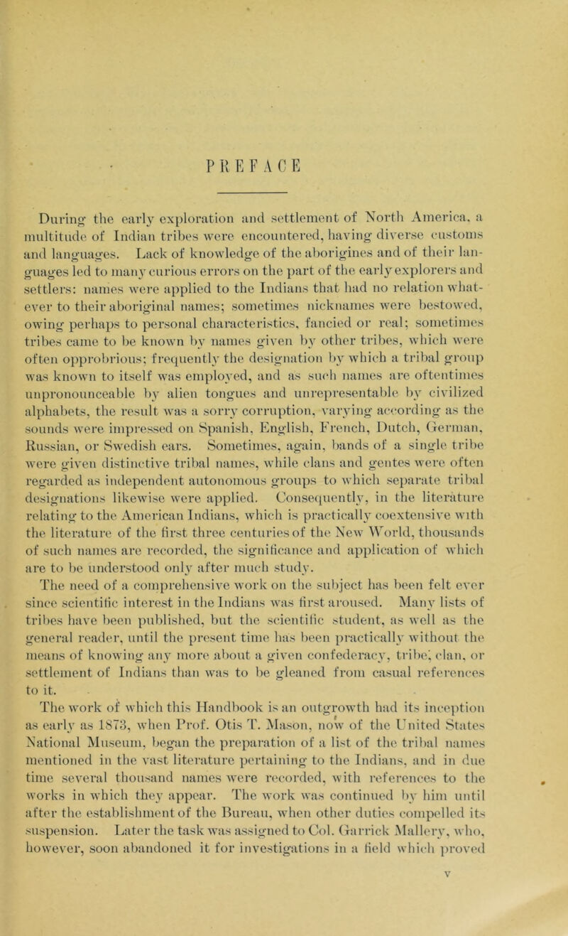 P K E F A C E During' the early exploration and settlement of North America, a multitude of Indian tribes were encountered, having diverse customs and languages. Lack of knowledge of the aborigines and of their lan- guages led to many curious errors on the part of the early explorers and settlers: names were applied to the Indians that had no relation what- ever to their aboriginal names; sometimes nicknames were bestowed, owing perhaps to personal characteristics, fancied or real; sometimes tribes came to be known by names given by other tribes, which were often opprobrious; frequently the designation by which a tribal group was known to itself was employed, and as sucli names are oftentimes unpronounceable by alien tongues and unrepresentable by civilized alphabets, the result was a sorry corruption, varying according as the sounds were impressed on Spanish, English, French, Dutch, German, Russian, or Swedish ears. Sometimes, again, bands of a single tribe were given distinctive tribal names, while clans and gentes were often regarded as independent autonomous groups to which separate tribal designations likewise were applied. Consequently, in the literature relating to the American Indians, which is practically coextensive with the literature of the first three centuries of the New World, thousands of such names are recoi-ded, the significance and application of which are to be understood only after much study. The need of a comprehensive work on the subject has been felt ever since scientific interest in the Indians was first aroused. Many lists of tribes have lieen published, but the scientific student, as well as the general reader, until the present time has licen practicallv without the means of knowing any more about a given confederacy, tribci clan, or settlement of Indians than was to be gleaned from casual references to it. The work of which this Handbook is an outgrowth had its inception as early as 1873, when Prof. Otis T. Mason, now of the United States National Museum, began the preparation of a list of the tribal names mentioned in the vast literature perfaining to the Indians, and in due time several thousand names were ri'corded, with references to the works in which they appear. The work was continued by him until after the establishment of the Bureau, when other duties compelled its suspension. Later the task was assigned to Col. Garrick Mallery, who, however, soon abandoned it for investigations in a field which ])roved