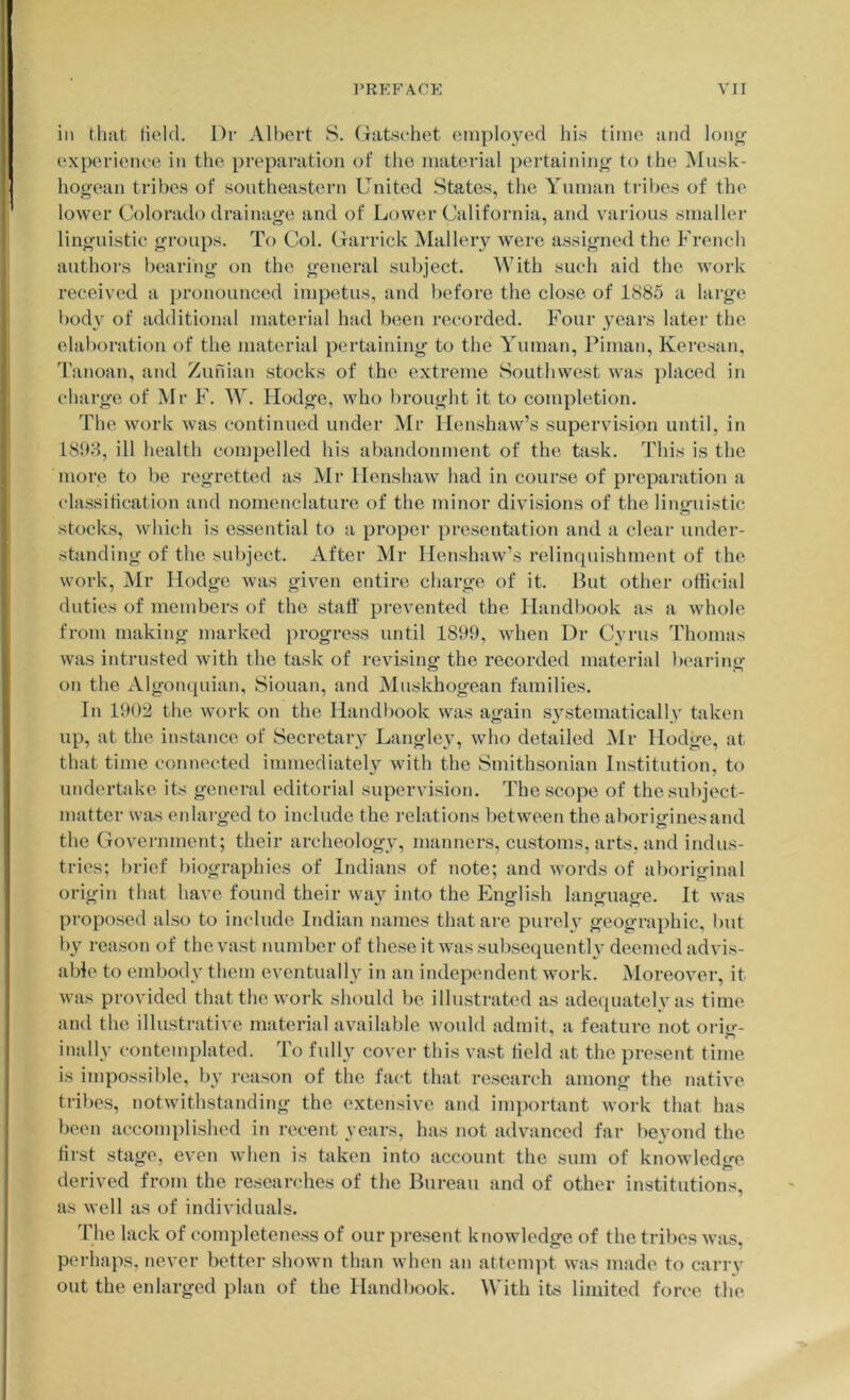 ill that (icid. Di’ Albert S. Gatschet employed his time and lonj^- experience in the preparation of the material pertaining to the ]\Iusk- hogean tribes of southeastern United States, the Yiiman tribes of the lower Colorado drainage and of Lower California, and various smaller linguistic groups. To Col. Garrick Mallery were assigned the French authors bearing on the general subject. ^Vith such aid the work received a pronounced impetus, and before the close of 1885 a large t)od\' of additional material had been recorded. Four yeai’s later the elaboration of the material pertaining to the Yuman, Piman, Keresan, Tanoan, and Zurdan stocks of the extreme Southwest was placed in charge of Mr F. \Y. Hodge, who lirought it to completion. The work was continued under Mr Ilenshaw’s supervision until, in 1898, ill health compelled his abandonment of the task. This is the niorc to be regretted as Mr Ilenshaw had in course of preparation a (dassitication and nomenclature of the minor divisions of the linguistic stocks, which is essential to a proper presentation and a clear under- standing of the subject. After Mr Henshaw’s relimiuishment of the work, Mr Hodge was given entire charge of it. But other official duties of members of the staff prevented the Handl)ook as a whole from making marked progress until 1899, when Dr Cyrus Thomas was intrusted with the task of revising the recorded material lieai'ing on the Algompiian, Siouan, and Muskhogean families. In 1902 tlie work on the Handbook was again systematically taken up, at the instance of Secretary Langley, who detailed IMr Hodge, at that time connected immediately with the Smithsonian Institution, to undertake its general editorial supervision. The scope of the subject- matter was eidarged to include the relations between the aborigines and the Government; their archeology, manners, customs, arts, and indus- tries; brief biographies of Indians of note; and words of alioriginal origin that have found their wa}^ into the English language. It was proposed also to imdude Indian names that are purely geographic, but by reason of the vast number of these it was subsequently deemed advis- able to embody them eventually in an independent work. Moreover, it was provided that the work should be illustrated as adecpuitely as time and the illustrative material available would admit, a feature not ori<>-- inally contemplated. To fully cover this vast held at the present time is impossible, by reason of the fact that research among the native tribes, notwithstanding the extensive and important work that has been accomplished in recent years, has not advanced far beyond the first stage, even when is taken into account the sum of knowledo-e derived from the researches of the Bureau and of other institutions, as well as of individuals. The lack of completeness of our present knowledge of the tribes was, perhaps, never better shown than when an attenqff was made to carrv out the enlarged plan of the Handbook. With its limited force the