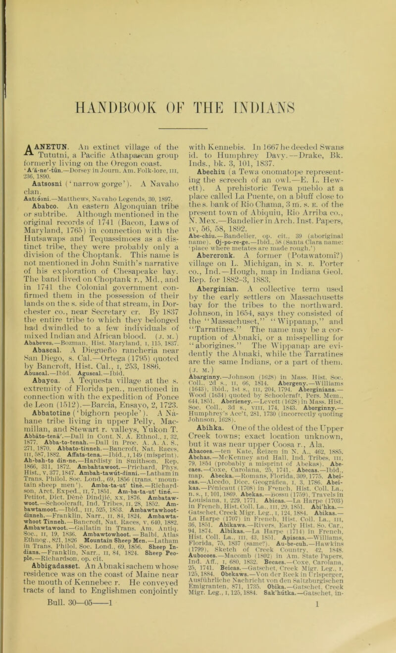 HANDBOOK OK THK INDIANS A ANETT7N. An extinct village of the Tututni, a Pacific Athapai^can grouj) formerly living on the Oregon coas^t. ‘ A'a-ne'-tun.—Dorsev in .lonrn. Am. Folk-lore, in, 1890. Aatsosni (‘ narrow gorge’). A Navaho clan. Aatiosni.—Miitthews, Niivaho Legends, 30, 1897, Ababco. An eastern Algonqnian trihe or wnhtribe. Although mentioned in the original records of 1741 (Bacon, Laws of Maryland, 1765) in connection with the Hut.«awaps and Tequassimoes as a dis- tinct trilie, they were prohahly only a division of the Choptank. This name is not mentioned in John Smith’s narrative of Ids exploration of Chesapeake hay. The hand lived on Chojitank r., Nld., and in 1741 the Colonial government con- firmed them in the possession of their lands on the s. side of that stream, in Dor- chester CO., near Secretary cr. By 1837 the entire trihe to which they helonged ha<l dwindled to a few individuals of mixed Indian and African hlood. (,i. .\i.) Ababeves,—Bozimui, Mist. Marylnnd, i, 11.5. 1837. Abascal. .V Diegueno rancheria near San Diego, s. Cal.—Ortega (1795) (piotcd hy Bancroft, Hist. Cal., i, 253, 1886. Abuscal, —Tliid. Aguscal. —I bid. Abayoa. A Tequesta village at the s. extremity of Florida ])en., mentioned in connection with the expedition of Ponce de Leon (1512).—Barcia, En.sayo, 2, 1723. Abbatotine (‘highorn people’). A Na- hane trihe living in upper Pelly, Mac- millan, and Stewart r. valleys, ATikon T. Abbato-tena'.—Dali in Cont. N. A. Etlmol., i. 32, 1877. Abba-to-tenah.—Dull in I’roc. .\. A. .A. S., 271, 1870. Abbato-titineh,—Biincroft, Nat. Kaccs, lit, 587,1882. AfFats-tena.—Ibid., i, 1-19 (misprint). Ah-bah-to din-ne.—Hardisty in Smithson. Rep. 186C, 311, 1872. Ambahtawoot.—Prirliard. I’hys. Hist., V, 377,1817. Ambah-tawut-dinni.—Latham in Trans. I’hilol. Sue. Lund., 09, 185<) (trans. ■ moun- tain sheep men’). Amba-ta-ut’ tine.—Richard- son, Arct. Exped., ii, 7,1851. Ani-ba-ta-ut’ tine.— Petitot, Diet. Dent' Dindji^, xx, 1870. Ambataw- woot.—Schoolcraft, Ind. Tribes, ii, 28. 1852. Am- bawtamoot. — Ibid., 111,525, 18,53. Ambawtawhoot- dinneh,—Franklin. Xarr., n. 81, 1824. Ambawta- whoot Tinneh.—Bancroft, Nat. Races, v. 010. 1882. Ambawtawoot.—Gallatin in Trans. Am. .Antiip Soc., n, 19, 1830. Ambawtowhoot.—Balbi, .Atlas Ethnog., 821.1820 Mountain Sheep Men.—Latham in Trans. Philol. Soc. Lond.. 09, 18.50. Sheep In- dians.—Franklin, Narr., ii, 84, 1824. Sheep Peo- ple.—Richard.son, op. cit. Abbigadasset. An Ahnakisachem wlio.«e residence was on the coast of Maine near the mouth of Kennehec r. He conveyed tracts of land to Englislunen conjointly 1 with Kennehis. In 1667hedeeded Swans id. to Humphrev Daw. — Drake, Bk. Inds., hk. 3, l()l,‘l837. Abechiu (a Tewti onomatojie represent- ing the .screech of an owl.—E. L. llew- ett). A prehistoric Tewa jitiehlo at a place called La Puente, on a hluff close to the.s. hank of KioChama, 3 m. s. k. of the present town of Ahiipiiu, Bio Arriha co., N. Mex.—Bandelier in Arch. In.st. Papers, IV, 56, 58, 1892. Abe-chiu.—Bandelier, op. cit., 39 (aboriginal name). Oj-po-re-ge.—Ibid., .58 (Santa Clara name: ■ place where metates arc made rough.’) Abercronk. A former (Potawatomi?) village on L. Michigan, in n. ic. Porter CO., Ind.—Hough, map in Indiana (Jeol. Kep. for 1882-3; 1883. Aberginian. A collective term used hy the early settlers on IMassachu.setts bay for the tribes to the northward. Johnson, in 1654, says they consisted of the “Massachuset,” “Wippanap,” and “Tarratines.” The name may he a cor- ruption of Ahnaki, or a misspelling for “aborigines.” The Wipiianaj) are evi- dently the Ahnaki, while the Tarratines are the same Indians, or a part of them. (.1. .M.) Abarginny.—.lohnson (1528) in Mass. Hist. Soc. Coll.. 2d s., II, ()(i, 1.814. Abergeny.—Williams (1043), ibid., 1st s., in, 204, 1794. Aberginians.— Wood (lo34) quoted by Schoolcraft, I'crs. Mem.. ()44,1851. Aberieney.—Levett (1C)28) in Ma.ss. Hist. Soc. Coll.. 3d s., vni, 174, 1843. Aborginny.— Humphrey’s Aec’t, 281, 1730 (incorrectly quoting .lohn.son, 1028). Abihka. One of the oldest of the L'^pper Creek towns; exact location unknown, hut it was near upiier (’oo.sa r., Ala. Abacoes.—ten Kate, Reizen in N. .A., 402, 1885. Abekas.—McKcnncy and Hall. Ind. Tribes, in. 79, 1854 (probably a misprint of .Abekas). Abe- caes.—Coxe, Carolana, 25, 1741. Abecas.—Ibid., map. Abecka.—Romans, Florida. 309.1775. Abei- cas.—.Alcedo, Iiicc. Geogrtifica. i. 3, 1780. Abei- kas.—Pi'iiicant (1708) in F’^cncli, Hist. Coll. La., n.s., 1,101, 1809. Abekas.—Bossn (1759), Travelsin Lonisiana. i. 229, 1771. Abicas.—La Harpe (1703) in French. Hist. Coll. La., in, 29,1.8.51. Abi'hka.— Gat.schct.ttrcck Migr. Leg., i, 124.1884. Abikas.— La Harpe (1707) in French, Hist. Coll. La., in, 30.1851. Abikaws.—Rivers. Early Hist. So. Car., 94,1874. Albikas.—La Hariu' (1/14) in Fn'iich, Hist. Coll. La., in. 43. 1851. Apiscas.—Williams, Florida. 75, 1837 (same?). Au-be-cuh.—Hawkins (1799), Sketch of Creek Country. 42. 1848. Aubocoes.—Macomli (1.802) in .Am. State Fapers, Ind. .\(T., I. 080, 1832. Bccaes.—(''oxc. Carolana, 25, 1741. Beicas.—Gat.«chct. Creek Sligr. Leg., i. 125,1884. Obekaws.—Von dcr Reck in frlsperger, Aiisfiihrliche Nachricht von den .Siltzbnrgischen Emigranten. 871, 1735. Obika.—Gatschet. Creek Migr. Leg., 1,125,1884. Sak'hutka.—Gatschet, in- Bull. 30—05-