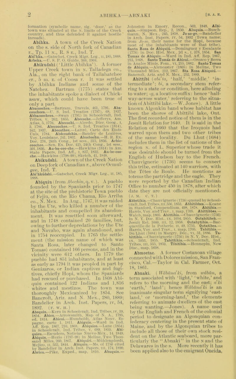 (onmition {.symbolic name. sig. ‘door,’ as the town was situated at tlie .n. limits of tlic Creek country, and thus defended it against liostile inroads). Abihka. A town of the Creek Nation on the s. side of Nortli fork of Canadian r., Tp. 11 N., R. S E., Ind. T. Abi’hka.—(latscliet. Creek Migr. la-g., ii, 1S.5, l(vS.S. Arbeka.—C. 8. 1*. <). Guide. Ikiti. 1901. Abikudshi (‘ LittU'Al)ild<a’). A former Cl)per ('reek town in x. TalUuUma eo., Ala., on the right hank of Tallahatchee er., 5 in. E. of Coo.sa r. It was settled hy Abihka Indians and some of the Natehe/. Bartram (1775) states that the inhabitants spoke a dialect of Chick- asaw, which eonld have lieen true of only a part. Abacooches.—Ibirtrum, Travels, Kll. 1791. Aba- couchees.—I . 8. Ind. Treaties (1797), (IS. 1S87. Abbacoochees,—Swan (1791) in Sebooleraft, Ind. Tribes, v, liO'i, 18o.o. Abecoche.—.lefl'erys, ,\m. Atlas, .), 177(1. Abecochi.—.\leedo. Dice. Geog., i, 3, 17S11. Abecoochee.—U. 8. Did. Tnaities (18H), Ui'J, bS37. Abec()thee.—Lattre, Carte des Ktats- Cnis, 17.84. Abecouechis.—Haudry do Lozieres, Voy. bonisiane. 241. 1S02. Abucbochu.—It. K. Kx. Doc. 27t), 24th Cong., 1st sess., 315, 1830. Arbic- coochee.—Sen. Kx. Doc.'425, 24th Cong., 1st se.ss., 301,1830. Au-ba-coo-che.—Hawkins (1814) in Am. State Capers, Ind. All., i, ,S37, bS32. Au-be-coo- che.—Hawkins (1798-99), Sketch, 41, 1848. ^ Abikudsbi. A town of the ( Veek Nation on Deep fork of Canadian r., above Ocmtil- gee, Ind. T. Abi'hkudshi.—Gatschet, Creek Migr. Leg., ii, 185, 1888. Abiquiu 1 from Ahechui, tp v.). A [inehlo founded by the Spaniards prior to 1747 at the site of the prehistoric Tewa pueblo of Fejiu, on the Rio (,'hama, Rio Arriba CO., Nb ]\le.\. In Aug., 1747, it was raided by the Cte, who killed a number of the iiihabitants and compelled its abandon- ment. It was rt'settled soon afterward, and in 1748 contained 20 families, but, owing to further deiiredations by the Cte and Navaho, was again abandoned, and in 17.’>4 reoccupied. In 17(C) tlu' settle- ment (the mission name of which was Santa Rosa, later changed to Santo Tomas) contained Kifi persons, and in the vicinity were 012 others. In 1770 the pueblo had Hoi inhabitants, and at least as early as 1704 it was peopled in ])art by Ceni/.aros, or Indian captives and fugi- tives, chieily llopi, whom the Si>aniards had rescued or purchasi'd. In 1.808 .\bi- (piin contained 122 Indians and 1,810 whites and mestizos. The town was thoroughly iNIexicanized by 1.8.u4. See Bancroft, Ariz. and N. M(‘X., 2.80, 1880; Bandelii'r in Arch. Inst. Papers, iv, 54, 1802. (F. w. II.) Abequin.—Kern in Selioolenift. Did. Trilics, iv. 39. 18-54. Abicu.—.Irrowsmitli. Map of N. .\., 1795, cd. 1814. Abicui. —Humlmldt. .Ulas Nouv. K.x- pagne. <(artc 1. 1811. Abiguin.—Ward in Ind. ,MT. Kei>. 1.8()7. 210. 1.808. Abiquieo. — Lane (1.8.54) in Schoolcraft, Ind. Trihes. v, 0.89. 1,8.55. Abi- quieu.—Kseudero. Nolieia,') Nucvo-Mcx., II. 18t>). Abiquin.—Hezio (1797-98) in .Meline, Two Thou- sand Miles, 200, 1807. Abiquiri. — Miihlenpfordt, Mcjico, 11, .533, 1811. Abiquiu,—Ms. of 17.50 (died hy Ilandelier in .\ndi. Inst. Papius. in. 174. 1890. Abricu.—Dike, Exped., map. 1810. Abuquin,— .lohnston in Emory, Recon., .509, 1848. Albi- quin.—.Simpson. Rei>., 2. 18,50. Aluquia.—Busch- mann. N. Mex., 245, 18.58. Jo-so-ge.—Bandcl'ier in Arch. In.st. Papers, iv, .54, 1892 (Tewa name; from ,/o-.so. their name for tlie Hopi, because most of the inhabitants were of that tribe). Santa Rosa de Abiquiu.—Dominguez y E.scalante (1770) in Doc. Hist. Mex., 2d s., i, 378, 1.8.54, San Tomas de Abiquiu.—IVard in Ind. Atf. Rep. 1867, 213, 1.808. Santo Tomas de Abicui.—Orozco y Berra in -Anales .Minis. Fom., vi,2.55, 1882. Santo Tomas de Abiquiu.—-\lcnca.stcr (1805) in .Meline, Two Thousand .Miles. 212, 1807. Sta Rosa Abiquiu.— Bancroft. .\riz. and N. Mex., 2.52, 1889. Abittibi (nhi'la, ‘half,’ ‘middle/ ‘in- termediate’; hi, a secondary stem refer- ring to a state or condition, here alluding to water; -</, a locative sufiix: hence ‘half- way-across water,’ referring to the situa- tion of .\bittibi lake.—W. .lom^s). A little known Algonkin band whose habitat has been the shores of .Abittibi lake, Ont. The first recorded notice of them is in the .Jesuit Relation for 1()40. It is said in the Relation of KiflO that the Iroipiois had warred ui)on them and two other tribes of the same locality. Du Lhut(l()S4) includes them in the list of nations of the region x. of L. Superior who.«e trade it was desirable should be turned from the Knglish of Hudson bav to the French. Chauvignerie (178()) seems to connect this tribe, estimated at 140 warriors, with the Tetes de Boule. He mentions as totems the ])artridge and the eagle. They were rejiorted by the ('anadian Indian Ollice to number 450 in 1S7.4, after which date they an* not otlicially mentioned. (.1. M. c. T. ) Abbetikis.—ChiUivigncric 11730)<|Uolecl by School- eriift. I ml. Tribes, 111.5.50.1853. Abbitibbes.—Kctmc in Staufoni. {'ompeiidium. 498, 1,878. Abitibis.— Harris, Voy. amt Trav.. i. ma]>. 1705. Abittibbes.— Waleh.map. 1.805. Abittibis.—('Imuvigiierie (1730) ill X. S’. Doe. Hist.. i.\. 1054. 1,8;'>5. Outabitibek.— .Icsiiil Rel. 1000. III. 12. 18.58. Outabytibis. —Bac- (liieville (ic la PoOicrie. ii. 49. 17.53. Outatibes.— Harris, Voy. ami Trav., i. ma)>. 17()5. Tabitibis.— DiiLluil (i(>s4) ill Margry. DOe.. vi. 51. 1,880. Ta- bittibis.—Cliaiivigncric (1730) in N. Y. Doe. Hist.. i.\. 10.53, 1.8.55, Tabittikis.—Sebooleraft, Iml. Tribes, lit, .555, 18.5:1. Tibitibis.—Henneiiin, New Disc., mai>, 1098. Abmoctac. .A former Costanoan village connected with Doloresmi.ssion, San Fran- cisco, Cal.—Taylor in Cal. Farmer, Oct. IS, 18()1. Abnaki. ( ]Vdhtni(('kl, from trahiin, a term a.^sociated with ‘light,’ ‘white,’ and reft'i’s to the morning and the east; a'ki ‘earth,’ ‘land’; hence ]]Ythfniit'ki is an inanimate singular term signifying ‘ea.«t- land,’ or ‘morning-land,’ the (‘lements referring to animate dwellers of the east being wanting.—.Jones). .A name used by tlu* Fnglish and French of the colonial period to d(*signate :m .Algompiian con- fed(*r:icy cenli'i’ing in the present state of Maine, and by tlu* .AlgoiKjuian tribes to inchuU* all those of their own stock resi- dent on the Atlantic seaboard, more ])ar- ticularly tbe “Abnaki” in tlu* x and tbe D(*Iawares in tlu* s. .More ivcently it has been api>lied also to the emigrant Oneida,