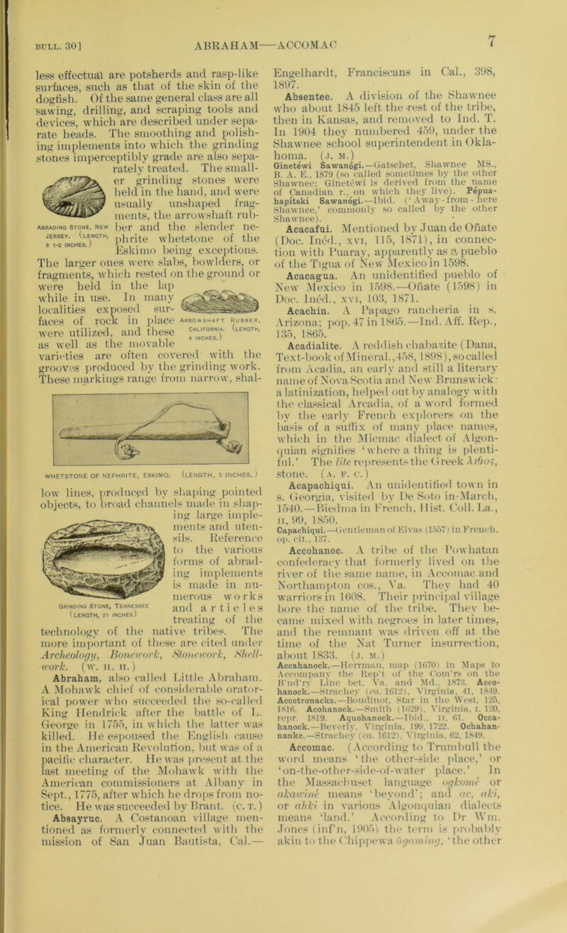 less effectual are potsherds and rasp-like surfaces, such as tliat of the skin of the dogHsh. Of the same general class are all sawing, drilling, and scraping tools and devices, which are described under sepa- rate heads. The smoothing and polish- ing implements into which the grinding stones impercei)tibly grade are also sepa- rately treated. The small- er grinding stones were held in the hand, and were usually unshape<l frag- ments, the arrowshaft rub- ber and the slender ne- phrite whetstone of the Eskimo being exceptions. The larger ones were slabs, bowlders, or fragments, which rested on the ground or were held in the lap while in use. In many localities exposed sur- faces of rock in i)lace were utilized, and these as well as the movable varieties are often covered with the grooves produced by the grinding work. These markings range from narnov, shal- ABRADING Stone, New JERSEY. (length, 3 1-2 INCHES.) ARROWSHAFT RUBBER, California, (length, 4 INCHES.) Grinding Stone, Tennessee (length, 21 inches) WHETSTONE OF NEPHRITE, ESKIMO. (lENGTH, 5 INCHES. ) low lines, ])roduced by slia{)ing pointe<l objects, to broad channels madi* in shap- ing large imple- ments and uten- si Is. Reference to the various forms of abrad- ing implements is made in nu- merous works and a r t i c1e s treating of the technology of the native tribes. The more imj)ortant of these are cited under Archeologif, lioncirovk, Sloueirork, Shrll- irork. (w. II. II.) Abraham, also called Little Abraham. A Mohawk chief of consiilerahle orator- ical power who succeeded the so-call(‘d King Hendrick after the battle of L. (ieorge in 1755, in which the latter was killed. He espoused the English cause in the American Revolution, but was of a pacific character. He was jiresent at the last meeting of the Mohawk with the American commissioners at Alhany in Sept., 1775, after which he drops from no- tice. He was succeeded by Brant, (c. t. ) Absayruc. A Costanoan village men- tioned as formerly connected with tlu' mission of San Juan Bautista, Cal.— Engelhardt, Franciscans in Cal., 398, 1897. Absentee. A division of the Shawnee who about 1845 left the-rest of the tribe, then in Kansas, and removed to Ind. T. In 1904 they numbered 459, under the Shawnee school superintendent in Okla- homa. (.1. M.) Ginetewi Sawanogi.—Gatscliet, Sliawnoe MS., B. X. E., 1879 (so ciilled sometimes by the other Shawnee: Ginetewi is deriveil from the name of (Canadian r., on whieh they live). Pepua- hapitski Sawanogi.—Ibid. (• way-from - here yliawnee,’ commonly so called by the other Shawnee). Acacafui. Mentioned by Juan de Onate (Doc. Ined., xvi, 115, 1871), in connec- tion with Buaray, apparently as a pueblo of the Tigiia of New Mexico in 1598. Acacagua. An unidentified jmeblo of New Mexico in 1598.—Onate (1598) in Doc. Died., .\vi, 103, 1871. Acachin. A Papago rancheria in s. .\rizona; pop. 47 in 18ti5.—Ind. Aff. Reji., 135, 1865. Acadialite. A reddish chabazite (Dana, Text-book of Mineral., 458, 1898), so cal led from Acadia, an early and still a literary nameof NovaScotiaand New Brunswick- a latinization, helped out by analogy with the classical Arcadia, of a word formed 1)V the early French explorers on the basis of a suflix of many ]>lace names, which in the Micmac dialect of .Vlgon- (luian signifies ‘where a thing is plenti- ful.’ Tlie ///ert'presents the Oreek A/Ooc, stone. (.1. F. c.) Acapacbiqtii. .tn unidentified town in s. Oeorgia, visited by DeSoto in-AIarch, 1540.—Biedma in French. Hist. Coll. La., II, 9!), 1850. Capachiqui.—Gcntlemnn of Elvas (booTi in French, op. cit., 137. Accobanoc. tribe of the Powhatan confederacy that formerly lived on the river of the same name, in .Vccomac and Northam]iton cos., Va. They had 40 warriors in 1608. Their lu-incijial village bore the name of the tribe. They be- came mixed with negroes in lati'r times, and the remnant was driven off at the time of the Nat Turner insurrection, about 1833. (.i. m.) Accahanock.—Herrman, map (1(!70) in Maps to .\ccomi)any the Kep't of the Com’rs on the H'luFry Line bet. Va. ami M<1.. 1873. Acco- hanock.—Strachey (cc. 1(>1‘3I, Viririnia. -11. 1,819. Accotronacks.—Bomlinot, Star in the West. I'i.'i, isit). Acohanock.—Smith (1(')'29). Virginia, i, 1'30, rejtr. 1,819. Aquohanock.—Ibid., n. (>1. Occa- hanock.—Ileverly, Virginia. 191i. 1722. Ochahan- nanke.—Strachey (c<(. 1612). Virginia, 62. 1849. Accomac. (.\ccording to Trumbull the word means ‘the other-side place,’ or ‘on-the-other-sidt‘-of-wat(*r place.’ In the .Ma.'^.^achuset language ogkomr or ali(urli)r means ‘beyond’; and ar, aki, or alikl in various .Mgoinniian dialects means ‘land.’ .\ccording tt) Dr Win. Jones (inf’n, 1905) the term is pnJiably akin to the ('hippewa Xf)iniiiiig, ‘the other