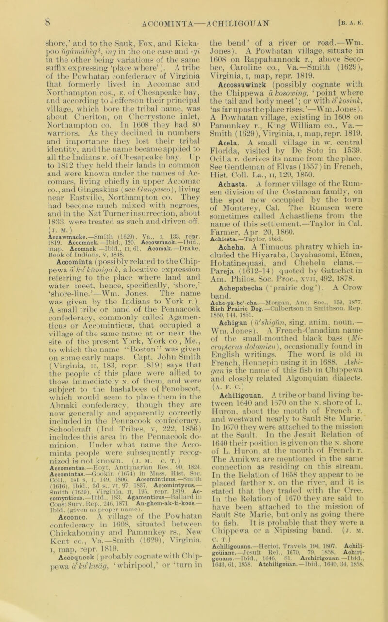 shore,’ and to the Sauk, Fox, and Kicka- poo ugamdlihi', hig in tlie one ease and -<ji in tlie otlier l)ein<>: variations of the same sutlix expressin*! ’here’). A tribe of tlie Powhatan confederacy of Virginia that formerly lived in Acc-omae and Northampton cos., n. of Chesapeake hay, and accordini>: to Jefferson their jirincipal villaj^e, which bore the tribal name, was about Cheriton, on Cherrystone inlet, Northampton co. In 1()0<S they had 80 warriors. As they dedim'd in numbers and importance they lost their tribal identity, and the name became apjilied to all the Indians K. of Chesapeake hay. C[) to 1812 they held their lands in (rommon and were known umU'r the names of .\c- comacs, living chielly in upper .\ccomac CO., and Cin^askins (see CVmi/u.sre), living near Fastville, Northamiiton co. They had become much mixed with negroes, and in the Nat Turner insurrection, about 18:i:l, were treated as such and driven off. (.1. .M.) Accawmacke.—Smith (1(>29), Vii., i, 133, rcpr. 1S19. Accomack,—Ibid., 120. Accowmack.—Il)i<l., mill). Acomack.—Iliid., ii.Ol. Acomak.—Drake, Book of ludiiuis, V, 1S18. Accominta ( po.ssihly related to the Chip- pe\vA (i hi knitii(/(t'k, a locative expression referring to the jilace where land and water meet, hence, specifically, ‘shore,’ ‘shore-line.’—Win. Jones. The name was given by the Indians to York r.). A small tribe or band of the IVnnacook confederacy, commonly called Agamen- ticus or Accominticus, that occupied a village of the same name at or near the site of the present York, York co.. Me., to which the name “ Boston” was given on some early maps. Capt. John Smith (Yirginia, ii, 18.8, repr. 18It)) says that the people of this place were allied to those immediately N. of them, and were subject to the bashabees of Penob.'^cot, which would seem to place them in the .Vbnaki confederacy, though they are now generally and apparently correidly included in tlie Pennacook confederacy. Schoolcraft (Ind. Tribes, v, 222, 18.')))) includes this area in the IVnnacook do- minion. Under what name the .Acco- minta people were subsi'iiuently ri'cog- nized is not known. (.). m. c. t. ) Accomentas.—Hoyt, ,\iiti(|iiariiui Kos.. 90. 1S2-I. Accomintas.—Gookiii (1(171) in Mas.'*. Hist. Soc. Coll., 1st s, I. 119, 180(1. Accominticus.—Smith (Itllti), ibid., lid s., VI. 97. 1.H37. Accomintycus.— Smitli (1(129), Virginia, n, 19.->, ropr. 1819. Ac- comynticus.—Ibid.. 183. Agamenticus—Ballard in Coast Surv. Rep., 21(1. 1871. An-ghem-ak-ti-koos.— Ibid, (given as proia'r name). Acconoc. A village of the Powhatan confederacy in lt>08, situated between Chickahoniinv and Pamunkey rs., New Kent CO., Ya.—Smith (1029), Virginia, I, map, r(‘pr. 1819, Accoqueck (probiibly cognate with Chip- pewa akukwdg, ‘whirlpool,’ or ‘turn in the bend’ of a river or road.—Wm. Jones). A Powhatan village, situate in 1008 on Rappahannock r., above Seco- bec, Caroline co., Ya.—Smith (1029), Virginia, i, map, repr. 1819. Accossuwinck (possibly cognate with the Chippewa a koaowing, ‘ point where the tail and body meet’; or with a kuxink, ‘as far n p as t he place rises. ’—Wni. J ones). A Powhatan village, existing in 1008 on Pamunkey r., King William co., A’^a.— Smith (1029), Virginia, i, map, repr. 1819. Acela. A small village in w. central Florida, visited by I)e Soto in 1539. Ocilla r. derives its name from the jilace. See Gentleman of Flvas (1557) in French, Hist. Coll. La., II, 129, 1850. Achasta. A former village of the Rum- •seii division of the C’ostanoan family, on the spot now occupied by the town of Monterey, Cal. The Rmiisen were sometimes called .Achastliens from the name of this settlement.—Taylor in Cal. Farmer, .Apr. 20, 1800. Achiesta.—Taylor, ibid. Acheka. A Tiniucua phratry which in- cluded the lliyaraba, Cayaha.^omi, Efaca, llobatineiiuasi, and Ciiehelu clans.— Pareja (1()12-14) ipioted by Gatschet in Am. Philos. Soc. Proc., xvii, 492, 1878. Achepabecha (‘prairie dog’). A Crow band. Ache-pa-be'-cha.—Morgan, .\iic. ,Soc., 159, 1877. Rich Prairie Dog.—Culbertson in Smithson. Rep. 18.50, 14f. 1851. Acbigan (I'l'shigun, sing. anim. noun.— Wm. Jones). A Freiich-Canadian name of the small-mouthed black bass (Ml- crop/ertbs (loloniieii), occasionally found in English writings. The word is old in French, I lemieiiin using it in 1088. Ashi- gmi is the name of this tish in Chippewa and clo.sely related Algonquian dialects. (a. !•’. c.) Achiligouan. .A tribe or band living be- tween 1040 and 1070 on the x. shore of L. Huron, about the mouth of French r. and westward nearly to Sault Ste .Marie. In 1070 they were attached to the mi.wsion at the Sault. In the .lesuit Relation of 1040 their position is given on the x. shore of L. Huron, at the mouth of French r. The .Amikwa are mentioiu'd in the same connection as residing on this stream. In the Relation of 1058 they appear to be jilaced farther x. on the river, and it is stati'd that they traded with the Cree. In the R(*lation of 1070 they are said to have been attached to the mission of Sault Ste Marie, but only as going there to tish. It is probable that they were a Chippi'wa or a Nipissing band. (.i. m. c. T.) Achiligouans.—Heriot, Traveds. 194, 1807. Achili- gouiane.—,lcsnit RoL, 11)70, 79, 18.58. Achiri- gouans.—Ibid., 1()40, 81. Archirigouan.—Ibid., 1()43, til, 18,58. Atchiiigoiian.—Ibid.. 1640, 34. 1,8,58.