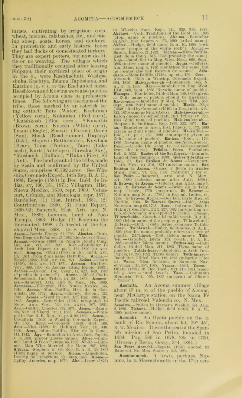ACUMITA ACUUMEMECK turists, cultivating by irrigation corn, wheat, melons, calabashes, etc., and rais- ing sheep, goats, horses, and donkeys. In prehistoric and early historic times they had flocks of domesticated turkeys. They are expert potters, but now do lit- tle or no weaving. The villages which they traditionally occupied after leaving Sliipaj)u, their mythical idace of origin in the n., were Kashkachuti, Washpa- shuka, Kuehtya, Tsiama, Tapitsiama, and Katzimo (<|. v.), or the Enehauted me.^a. Ileashkowaand Kowina were also i)uel)los occu])ied by .Vcoma clans in j)rehistori(; times. The following are tlie clans of the tribe, tho.se marked by an a.st(“risk be- ing extinct: Tsits (Water), Kocliinisli (Yellow corn), Kukanish (Red corn), *Kuishkosh (Blue corn), *Kuislititi (Brown corn), Kusesh (White corn), Tyami (Eagle), Shawiti (I’arrot), Osach (Sun), Shask (Road-runner), Hapauyi (Oak), Shciuwi (Rattlesnake), Kuwhaia (Bear), Tsina (Turkey), Tanyi (Cala- bash), Kurts (-Vntelope), lluwa'ka (Sky), *Moshaich (Buffalo), *Haka (Fire), Sii (Ant). The land grant of the tril>e, made by Spain and confirmed by the United States, comprises 95,792 acres. See \A’in- ship, CoronadoFIxped., 14th Rep. B. A. E., 1896; Espejo (lo88) in Doc. Ined. de In- dias, XV, 100, 151, 1871; Villagran, Hist. Nueva Mexico, 1610, repr. 1900; Vetan- curt, Cronica, and Menologia, repr. 1871; Bandelier, (1) Hist. Introd., 1881, (2) Contributions, 1890, (3) Final Report, 1890-92; Bancroft, Hist. Ariz. and N. Mex., 1889; Lummis, Land of Poco Tiempo, 1893; Hodge, (1) Katzimo tht> Enchanted, 1898, (2) Ascent of the En- chante«l Mt'sa, 1898. (k. w. ii.) Aacus.—Barciii, Knsayo, ‘21,1723. Abucios.—Duro, Don DicffoBe Pefiiilosa. 23, lS82( tlie.Veils of Niza). Acmaat.—Kvans (18.HS) in Conipte Rendu Cong. Int. .Vin., vn. 229, 1S90. A-co.—Bandelier in Arch. Inst. I’apers, iii, pt. 1, 132, 1H90 (or .-Vco- nia). Acogiya.—Onate (l-i'J.S) in t)oc. Int-d., .\vi, 102, 1871 (Irom Znfii name tfakukia). Acoma.— Espejo ( 1.')H:1), ibid,, x\, IKl. 1871. Acoma.—Onate (l.'igH), ibid., XVI, i27, 1871. Acoman.—Haklnyl, Voy., I()9. 1800 (or .Vcoma: citing Espejo. 1.t83). Acomas.—.Vleedo, Die. Ceog.. II. .523. 5-19. 1787 (■‘laieblo de Aeomas”). Acome.—MS. of ]7tl4in Selioolcraft. Ind. Tribes, lii, ;101. 18.53. Acomen- ses.—Bancroft. .Vriz. and N. .Mex.. I4-5. 1889. Aoomeses.—Villagran, Hist. Nneva Vte.xieo, 1.58, Kilo. Acomo.—Mota-I’adilla. Hist, de la Oon- uuista, 1()9. 1712. Acona.—Emory. Reeon.. 13:1, 1.8-18. Aconia.—Ward in Ind. .\iv! Rep. 1801,191. 1805. Acquia.—Benavides (I0;i0) mi.s(|iioted in Nouv. Ann. Voy., otb s(*r., x.xvii, ;107. 18')]. Acu.—(Vgilby, ,V III erica. ;i92.1071. Acuca.—Ramii- sio, Nav. et V'iaggi. in. 1. 1.505. Acucans.—Wliijs pic in I’ae. R. R. Rej).. Ml. pt.3.90, 18')0. Acuco.— Ca-stai'ieda 11.540) in Winsiiip, Coronado E.X)ied.. 519. 1890. Acucu.—Coronado (l.'vIO). ibid.. .560. Acus.—Xica (1.539) in Hakluyt. Voy.. in. 410. 1000. Acux.—Mota-I’adilla. Hist, de la Com).. Ill, 1742. Ago.—Bandelier in .Vreb. Inst. I’apers. I, 14, 1881 (proper Qneres name). Ah-co.—Eum- mis. Land of Poco Tiempo. 03.1893. Ah-ko. —Lum- mis, .Man Who Married the Moon. 207, 1894. A'ikoka.—Stephen in 8th Rep. B. A. E., 30, 1891 (Hopi name of pueblo). Aioma.—Linsehoten, Descrip, de I’.VimJriiiiie. 330. ma|i. 1038. Aiomo.— Ogilhy, America, map. 1671. Ako,—Loew (1875) 1 1 in Wheeler Surv. Rep., vn, 339, .345. 1879. Akokovi.—Voth, Traditions of the Hopi, 145, 1905 (Hopi name of pueblo).- Ako-ma.—Bandelier in Arch. Inst. Papers, V, 173, 1890 (tribal name). Akome.—Hodge, field notes, B. A. E., 1895 (own name; ‘people of the white rock’). Alcuco.— Barcia. Ensayo, 21,1723. Alomas.—.Mota-Padilla, Hist, de la Conq., 51.5, 1742 (probably the .same). A-qo,—Bandelier in Mag. West. Hist., 008, Sept., 1880 (native name of laieblo). Aquia.—.lefierys. Am. .Vtlas, map 5, 1770 (doubtles.s the same, but lie locales also San Estevan de .Vcoma). Atla- chaco.—.Mota-Padilla (1742), op. cit., 1.59. Coco.— Alvarado (1540i in Winship, Coronado Exped., .594, 189(i. Hab-koo-kee-ah.—Domcnech, Des. N. A., II, 53, 1800. Hacu.—Bandelier in Mag. West. Hist., 008, Sept., 1880 (Navaho name of imcblo). Hacuqua.—Bamielier, Gilded Man, 149, 1893 (given as Znni name of jiiieblo: should be Hakukia). Ha-cu-quin.—Bandelier in Mag. We.st. Hist., 008, Sept., 188() (Zufii name of imeblo). Hacus.—Nica (1539) cited by Coronado (1.540) in Doe. Died., xiv, 322,1870(.sameasNi<;‘a's.\cns). Hah-koo-kee-ah.— Eaton quoted liy Schoolcraft, Ind. 3'ribes, tv, 220, 1.854 (Zuni name of inteblo). Hak-koo-kee-ah.— Simp.son in Smithson. Rei>. 1809, 333, 1871. Ha- ku.—Bandelier in Arch. Inst. Paiiers, v, 173, 1890 (given as Zuni name of imeblo). Ha-ku Kue.— Ibid., in, )it. 1, 132. 1890 (iiii)iroperly given as Zuni name of imeblo). Ha-kus.—Ibid., v, 173, 1890 (Navaho name of pueblo; see 7/uci/, above). Penol.—.Vleedo, Die. Geog., iv. 149,1788 (.so named from the mesa). Penoles.—Perea, Verdadera Rel., 3, 10:i2. duebec of the Southwest.—Lummis, Land of Poco Tiempo, .57,1893. dueres Gibraltar.— Ibid., 57. San Esteban de Acoma.—Vetaneurt, Teatro Mex.. in, 319, 1871 (mis.sion name). San Esteban de Asoma.—Orozco y Berra in Anales Minis. Fom., vi, 255, 1.882 (misi>rint s for c). San Pedro.—Bancroft, .Vriz. and N. Mex., 221, 1889 (mi.8sion name after .Inly, 1099). S. Estevan de Acoma.—.lelTerys. .Vm. .-Vtlas, map5, 1770. S. Estevau de Acama.—Brion de la Tour, map r.VmOr., 1779 (misprint). St Estevan.— Kltehin, map N. .-V. (1783) in Raynal, Indies, vi. 17.88. S‘Estevan Acoma. — De 1'Isle. Carte Mex. et Floride, 1703. St Estevan dueres.—Ibid., .Vtlas Nouveau, map 00,1733. Suco.—Galvano (1.503) in Hakluyt Soc. Pub., xxx. 227, 1.802 ( misquoting Ac- uco, of Coronado; also apiilied to Cicuie = Pecos). TiTawehuide.—Gat.sehet, Isleta .MS. voeab..B. .-V. E., 1885 (Isdeta name of the peo|de; pi. Ti'lawehun). TiTawei.—Ibid. (Isleta name: eom)iare Tuthla- huay). Tu'hlawai.—Hodge, field-notes. B. A. E., 1895 (Sandia name; probably refers to a tree or plant). Tu'‘hlawe.—Ibid. (I.sletn name). Tula- wei.—Gat.sehet. Isleta MS. voeab.. B. .-V. E., 1885 (another Lsleta name). Tuthea-uay.—Ban- delier, Gilded Man, 211. 1893 (Tigua name of pueblo). Tuthla-huay.—Bandelier in .-Vreh. Inst. Papers, IV, '235,1892 (Tigua name). Tuth-lanay.— Bandelier, Gilded Man. 149, 1.893 (misprint ii for ii). Vacus.—Niea. Relation, in Ramusio, Nav. et Viaggi, in, :1.57. 1.5()5. Vsacus.—Ibid. Yacco.— Onate (1.598) in Doe. Died., xvi. 115. 1871 (Sjian- ish 1/ Arro = ‘and .-Veeo’). Yaco.—Columbus Meniorial VoL, 1.55, 1893 (misprint of Ofialc's “ Yaceo”). Acomita. An .Vcoma suinmor village ahout lo in. n. of the pnehlo of .\conia, near McCartys stiition on the Santa F('> Racitic railroad, Valencia co., X. Mex. Aconista.—Pullen in Harper's Weekly, .594. .-Vug. 2. 1-890. Tichuna.—Hodge, field notes, B. A. K., 1895 (native name). Aconchi. .Vn Opata ]uiolilo on the k. hank of Rio Sonora, aliont lat. 2!1° 4^', N. w. Mexico. It wa.s the seat of tlie Span- ish mission of San I’edro, founded in 1669. Bop. .oSO in 1678, 28.5 in 1760. (Orozco y Berra, Oeog., 644, 1864.) San Pedro Aconchi.—Zapata (1078) quoted bv Bancroft, No. Mex. States, i. 246. 18.s4. Acoomemeck. V town, perhap.s X'ip- nuic, in e. .Massachu.setts in the 17th cen-