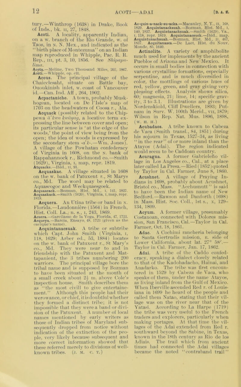 tury.—Winthrop (1(>88) in Draki*, Hook of Jndy., bk. ii, 27, 1S48. Acoti. A locality, apparently Indian, on a w. branch of the Rio Urande, \v. of Taos, in n. N. i\lex., and indicated as the “birth place of Monteznnia” on an Indian maj) reprodnced in Whipjde, Rac. H. K. Rep., Ill, ])t. .8, 10, 1850. See lima. Acota.—Meliiie, 'I'wo 'riiousiiiul .Milos, 202, 1807. Acoti.—\Vhii)|)le, op. cil. Acous. Tlu> principal village of the (diaicclesaht, situate on Battle liay, (luoiikinish inlet, w. coast of Vanconver id.—Can. Ind. Aff , 204, 1902. Acpactaniche. town, ]»robably Mnsk- hogean, located on De 1’Isle’s ina]) of 1708 on the headwaters of Coosa r., .Via. Acquack (jio.'ssibly relatt'd to the Chi[)- l>ewa I't’kim kiratpuj, a lo(rativ(‘ term ex- pre.ssing the line lietween cover and oj)en; its particular sense is ‘at tlu* edge of tlu* woods,’ the point of view being from the open; the idea of woods is exjiressed by the secondary stem -ak-.—Win. .Jones). A village of the Powhatan confederacy of Virginia in 1008, on the N. bank of Rappahannock r., Richmond co.—Smith (1029), Virginia, i, map, repr. 1819. Atquacke.—Ibid., Il, 91. Acquaskac. .V village situated in 1008 on the w. bank of Patuxent r., St Marys (to., Md. The M’ord may be related to Acjuascogoc and Weckquaesgoek. Acquaseack.—Boznian, Hist. Md., i. HI, 1837. Acquaskack.—Smith (1020), Virginia, i.inap, rcpr. 1819. Acquera. An Utina tribe or liand in .\. Florida.—Laudonniere (1504) in French, Hist. Coll. La.,' n. s., i, 248, 1809. Acuera.—(larcilasso do la Vega, Florida, 47, 1723. Aequeya.—Barcia, Ensayo, 48. 1723 (given as tlio cacique’s name). Acquintanacsuak. A tribe or subtribe which Capt. .John Smith (Virginia, i, 118, 1029; Arbt'r ed., 58, 1884) locates on the w. bank of I’atuxent r., St Mary’s CO., Md. They were ludtr to and in friendship with the Patuxent and Mat- tapauient, the 8 triltes numliering 200 warriors. The princii»al village borc' the tribal name and is supjtosed by Bozmaii to hav(‘ betm sitmited itt tin' mouth of a small ert'ek about 2o m. above Cole’s ins])('ction house. Smith d(tscril>es them as “the most civill to giv(‘ entertaine- ment.’’ Although this peoi>le had their werowance, or ehi('f, it isdoubiful whether they formed a distinct tribe; it is not imi'xHsible that they were a band or divi- sion of the Patuxent. .\ mimbc'r of local names mentioned by t'arly writers as those of Indian tribes of .Maryland sub- sei|uently dropped from notice without indicati()ii of the extinction of the peo- jiliq v('ry liki'ly becau.se sub.s('(|uent and more correct information showed that thes(' ri'fi'rn'd nn'reiy to divisions of wc'll- known tribes, (.i. m. c. t. ) Ac-quin-a-nack-su-acks.—Macauley, N. Y., ii, 1(>8. 1829. Acquintanacksuah.—Bozmah. Md., i, 140, 1837. Acquintanacksuak.—Smith (1029), Va., I, 118, repr. 1819. Acquintanacsuok.—Ibid., map. Acquintunachsuah,—Buzman, Hist. Md.. ii. 4(')7, 1837. Acquitanases.—Do Laet, Hist, dn Nouv. -Monde, 8.5, 1640. Actinolite. A variety of amphibolite much used for implements by the ancient Pueblos of .Arizona and New Mexico. It occurs ill small bodit's in connection with various crystalline formations, esjieeially serjK'Utine, and is much diversified in color, the mottlings of various hiu's of red. yellow, given, and gray giving very pleasing effects. .Analysis shows silica, ()0; magnt'sia, 21; lime, 14; spt'cifie grav- ity, 8 to 8.1. Illustrations are given by NonU'iiskiold, Cliff Dwt'llers, 1898; Put- nam in Siirv. AA'. 100th .Merid., vii, 1879; Wilson in Rep. Nat. Alns. 189(5, 1898, (W. II. II.) Acubadaos. .A tribe known to (5ibeza de A'aca (Smith transl., 84, 1851 ) during his sojourn in Texas, 1527-84, as living “ in the ivar’’ of or more inland than the Atayos (Adai). The ivgion indicated would .seem to be Caddoan country. Acuragna. .A former Cabrieleiio vil- lage in Los Angeles co.. Cal., at a place latercalled La Presa.—Ried (1852)(|uoted by Taylor in Cal. Farmer, June 8, 18(50. Acushnet. village of Praying In- dians in 1698, j)robably about .A'eushiu-'t, Bristol co., Alass. “.\cehusnutt ’’ is ..iaid to have been the Iixlian name of New Bedford.—Rawson and Danforth (1698) in ]Ma.«s. Hist. Soc. Coll., 1st s., x, 129- 184, 1809. Acyum. A former village, ]>resnmably Costanoan, connectc'd with Dolores mis- sion, San Francisco, Cal.—Taylor in Cal. Farmer, Oct. 18, 18(51. Adac. Cochimi rancheria belonging to Santa Certrudis mission, e. side of Lower California, about lat. 27° 58'.— Taylor in (Ad. lAirmer, Jan. 17, 1862. Adai. .V tribe of tlu' C'addo confed- eracy, spt'akiug a dialect closely related to tliat of the Kadohadacho, llainai, and .Auadarko. The tribe' was first ('iiconn- teivd in 1529 by (Adu'za de A’aca, who s]>eaks of them, under the name .Atayos, as living inland from theCulfof Mexico. When I berville ascended R('<1 r. of Louis- iana in 1699 he hi'ard of the people and called tlu'in Natao, stating that their vil- lage was on the river near that of the Yatasi. According to La Ilar]H' (1719) the tribe was ve'ry usi'ful to the French traders and exjilorers, i>articularly when making jiortages. .At that time the \il- lag(^s of the .Adai extendc'd from Red r. southward beyond tlu' Sabine, in Texas, known in the 18th century as Rio de los .Adiais. The trail which from ancient times had coniu'cted the Adai villages bi'came the notc'd “contraband trail’’