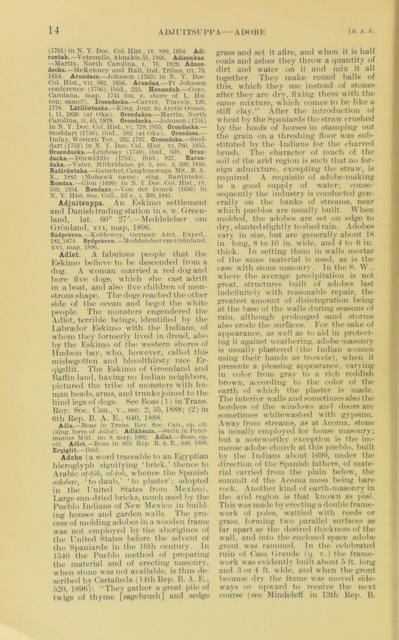 A DJ U ITS l T P1' A—A D() H K (1701)inN. Y. Dot'. Col.Hi.st., iv, «99, 1854. Adi- rontak.—Vetroniile, Abmikis.51, ISCG. Adisonkas. —Martin, North Carolina, i, 7C>, 1829. Adnon- decks.—McKenney and Hall, Ind. Tribes, iii, 79. 1854. Arundacs.—Johnson (17G3) in N. Y. Doc. Col. Hi.st.. VII, 582, 185G. Arundax.—Ft Johnson conference (175G), ibid., 233. Honanduk.—Coxe. Carolana, map. 1741 (on e. shore of L. Iln- ron; same?'). Iroondocks.—Carver, Travels, 120. 1778. Latllentasks.—Kiiif^, Jour, to Arctic Ocean, I, 11, 183G (at Oka). Orendakes.—Martin, North Carolina, II,G5,1829. Orondacks.—Johnson (1751) in N. Y. Doc. Col. Hist., vi. 729,1S55. Orondocks.— Sloddart (1750), iliid., 582 (at Oka). Orondoes.— Imlay, Western Ter., 292,1797. Oroondoks.—Stod- dart(1753) in N. 5’. Doc. Col. Hist., vi, 780, 1855. Oroonducks.—Lindesay (1749), ibid., 538. Orun- dacks.—Dimviddie (1754), ibid.. 827. Raron- daks.—Vater, Milhridates, jit. 3, sec. 3, 309. 181G. Ratiruntaks.—Gatschet.CaughnawaKa MS., 11. .V. K., 1882 (Mohawk name; siiif?. Kanintaks). Rondax.—Glen (lt)99) in N. Y.Doc. Col. Hist., ly, 559, 18.54. Rondaxe.—Von der Donck (1G5G) in N. Y. Hist. Soc. Coll., 2d s., i, 209.1841. Adjuitsuppa. An Kskiino settlement and Danishtradino;station in s. w. (ireen- land, lat. (50° 27'.—Meddelelser oni (Inhdand, .vvi, map, 189(5. Sudproven.—Koldewey. German .Vrcl. Kx))ed., 182,1871. Sydprdven.—Meddelelser om Gronland, XVI, map, 189G. Adlet. A fabnlons people that the Eskimo believe to be descended from a dog. A woman married a red dog and bore five dogs, wbich she cast adrift in a boat, and also five cbildren of mon- strous shape. The dogs reached the other side of the ocean and begot the white people. The monsters engendered the Adlet, terrible beings, identified by the Labrador Eskimo with the Indians, of whom they formerly lived in dread, also by the Piskimo of tlu> western shores of Hudson bay, who, however, called this misbegotten and bloodthirsty race Pir- )|igdlit. The P^skimo of (Ireenland and Bathn land, having no Indian neighbors, pictured the tribe of monsters with hu- man heads, arms, and trunks joined to tlu* hind legs of dogs. See Boas (1) in Trans. Kov. Soc. (,'an., v.,sec. 2,85,1888; (2) in (5th Rep. B. A. E., (540, 1888. Adla.—Boas in Trans. Roy. Soc. *'iui.. op. cit. (siiifr. form of Adlnl). Adlahsuin.—.stein in I’etcr- mann.s Mitt., no. 9, map, 1902. Adlat.—Boas, o|>. cit. Adlet.—Boas in Gth Kci>. B. F., GtO, 18,88. Erqiglit.—Ibitl. Adobe (a word traceable to an Pigyptian hieroglypb signifying ‘lirick,’ thence to Arabic’u/-/o5, al-(oh, whence the Simnish adohnr, ‘ to daub,’ ‘to plasltu’’; adopted in the Enited States from iMexico). Largt* sun-dried bricks, much used by tbe Pueblo Indians of Nt'w Mexico in build- ing houses and garden walls. The pro- cess of molding adobes in a wooden frame was not einjiloyed by the aborigines of tbe United States before the advent of the Siianiards in the Kith century. In 1540 the Pueblo method of preiniring the material and of erecting niasonry, when stone was not available, is thus ile- scribed bv ('’astaneda (14th Re|). B. .U Pk, 520, 189(5): “They gather a great pile of twigs of thyme [sagebrush] and sedge grass and set it afire, and when it is half coals and ashes they throw a (|uantity of dirt and water on it and mix it all together. They make round balls of this, which they n.se instead of stones after they are dry, fixing them witli the same mixture, which comes to be like a stiff clay.” After tlu' introduction of wheat by the Spaniards the straw crushed by the hoofs of horses in stamjiing out the grain on a threshing floor was sub- stituted by the Indians for the charred brush. The character of much of the soil of the arid region is such that no for- eign admixture, excejiting the* straw, is reijnired. .A. reipiisite of adobe-making is a good supply of water; conse- seqiiently the industry is conducted gen- erally on the banks of streams, near which iHU‘blos are usually built. When molded, the adobes are set on edge to dry, slanted slightly toshed rain. Adobes vary in size, but are generally about 18 in. long, 8 to 10 in. witle, ami 4 to (5 in. tliii'k. In setting them in walls mortar of the same material is u.-Jed, as is the case with stone ma.«unry. In the S. W., where the average iirecipitation is not great, structures built of adobes last indefinitely with reasonable repair, the greatest amount <.)f disintegration being at the base of the walls during .reasons of rain, although |)rolonged .«and storms also erode the surfaces. P'or the sake of apjiearance, as well as to aid in jiroti'ct- ing it against weathering, adobe masonry is usually plasten'd (tbe Indian women using their hands as trowels), when it presents a pleasing ai>i>earance, varying in I'olor from gray to a rich reddish brown, according to the color of tin* earth of which the plaster is made. The interior walls and sometimes also tlu‘ borders of the wimlows ami dooi's are sometimes whitewashed with gypsum. Away from streams, as at Aconia, stone is usually employed for house masonry; but a noteworthy excejition is the im- mense adobe churcb at this pueblo, built by the Indians about 1699, under the direi'tion of the Spanish fathers, of mate- rial carried from the plain below, the summit of the .\coma mesa being bare rock. .Anotiu'r kind of earth-masonry in the arid region is that known as jiise. This was made by erecting a double frame- work of jioles, wattled with reeds or grass, funning two parallel surfaces as far apart as the desired thickness of the wall, and into the enclo-sed s]>aee adobe grout was rammed. In the ci-lebrated ruin of Casa (Jrande (ip v.) the frame- work was evidently built about 5 ft. long and 8 or 4 ft. wide, and when the grout became dry the franu> was moved side- ways or upward to receive tbe next course (see Mindeleff in 18th Rep. B.