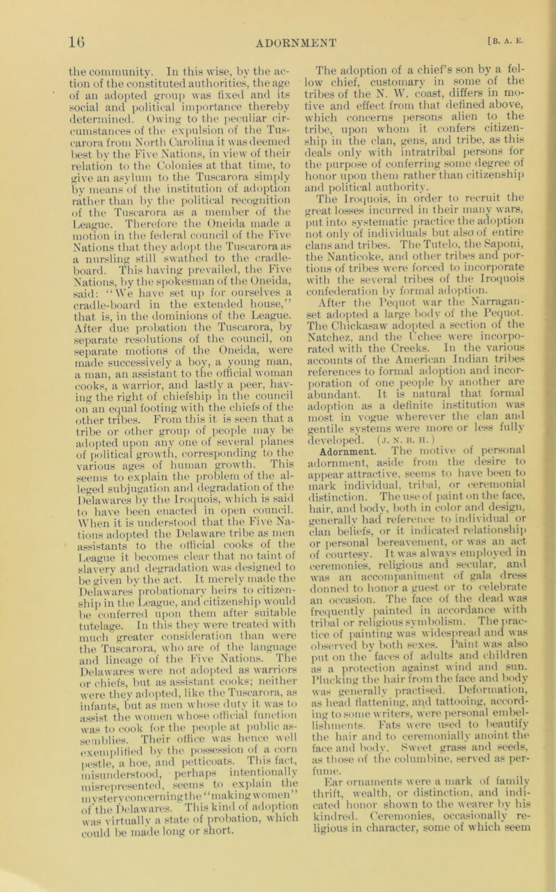 the eonmmnity. In this Avise, l)v the ae- tion of the oonstituted authorities, the aj^e of an adopted ^roup was fixed and its social and })olitical importance thereby deterinined. Owing to the i>eculiar cir- cumstances of the expulsion of the Tus- carora from North Carolina it wasdeemetl best by the Five Nations, in view of their relation to the Colonies at that time, to give an asylum to the Tuscarora simply by means of the institution of adoption ratluu- than by the political recognition of the Tuscarora as a member of the League. Therefore the Oneida made a motion in the federal council of the Fivi' Nations that they adopt the Tuscarora as a nursling still swathed to the cradle- board. This having prevailed, the Five Nations, by the. spokesman of tlie Oneida, said: “We have set uj) for ourselves a cradle-board in the extended house,” that is, in the dominions of the League. After due i)rohation the Tuscarora, by separate resolutions of the council, on separate motions of the Oneida, were made successively a boy, a young man, a man, an a.ssistant to the oflicial woman cooks, a warrior, and lastly a j)eer, hay- ing the right of chiefship in the council on an e(pial footing with the cliiefs of the other tribes. From this it is seen that a tribe or other group of i)eoi>le may be adopted upon any one of several ]>lanes of political growth, corresponding to the various ages of human growth. This seems to explain the problem of the al- leged subjugation and degradation of the Delawares by the Irociuois, which is said to have been enacted in open council. When it is understood that the Five Na- tions adopted the Delaware tribe as inen assistants to the olticial cooks of the League it becomes clear that no taint of slavery and degradation was designed to be given by the act. It merely made the Delawares probationary heirs to citizen- ship in the League, and'citizenshii) ^yould he conferred upon them after suitable tutelage. In this they were treatc(i with much greater consideration than were the Tuscarf)ra, who are of the language and lineage of the Five Nations. The Delawares were not adopted as warriors or chiefs, hut as assistant cooks; neither were they adojAed, like the Tuscarora, as infants, hut as imm whose duty it was to assist the women whose oliicial function was to cook for the people at i>uhlic as- semblies. Their olliee was hence well ('xemi)lified by tlu' possession of acorn p(‘stle, a hoe, and petticoats. This fact, misunderstood, perhaps intentionally misrepresented, seems to explain the m vstery concern ingt lu' “ making \\ omen ofdhe Delawares. This kind (if adoiition was virtually a stab* of probation, which could be made long or short. The adoption of a chief’s son by a fel- low chief, customary in some of the tribes of the N. W. coast, difiers in mo- tive and effect from that defined above, which concerns jiersons alien to the tribe, upon wdiom it confers citizen- shij) in the clan, gens, and tribe, as this deals only with intratribal jiersons for the jiuriKi.^ie of conferring .some degree of honor ujwn them rattier than citizenshiji and jiolitical authority. The Inxpiois, in order to n'cruit the great lo.s.^^es incurred in their many wars, put into systematic jiractiee the adojition not only of individuals but also of entire clans and tribes. TheTutelo, the 8aponi, the Nanticoke, and other tribes and jior- tions of tribes w’cre forced to incorjiorate with the seveial tribes of the Irocjuois confederation by formal adojitiim. After the reipuit war the Narragan- set adojited a larg(“ body of the Pequot. The Chickasaw' adojited a section of the Natchez, and the Fchee were incorjio- rated with the Creeks. In the various accounts of the American Indian tribes references to formal adojition and incor- jioration of one jieojile by another are abundant. It is natural that formal adojition as a definite in.«titution was most in vogue wherever the clan and gentile systems were more or less fully develojied. (.i. x. h. u.) Adornment. The motive of personal adornment, aside from the desire to apjiear attractive, seems to have been to mark individual, trilud, or eerenuinial distinction. The usi* of jiaint on the face, hair, and body, both in color and design, generallv had reference to individual or clan beliefs, or it indicated relationshiji or jiersonal bereavement, or was an act of courtesy. It was always emjiloyed in ceremonies, religious and secular, and was an accomjianiment of gala dress donned to honor a guest or to celebrate an occasion. The face of the dead was fre(juently jiainted in accordance with tribal or religious symbolism. Thejirac- tice of jiainting was widesjuvad and was observed by both sexes. Paint was also I>ut on the'faces of adults and children as a jirotection against wind and sun. Plucking the hair from the face and body was generally jiractised. Deformation, as head liatte’ning, and tattooing, accord- ing to some writers, were jiersonal embel- lishimmts. Fats were used to beautify the hair and to ceremonially anoint the face and body. Sweet grass and seeds, as those of the columbine, served as j>er- fume. Ear ornaments were a mark of family thrift, wealth, or distinction, a!id indi- cated honor sliown to the wearer by his kindred. Ceremonies, occasionally re- ligious in character, some of w'hich seem