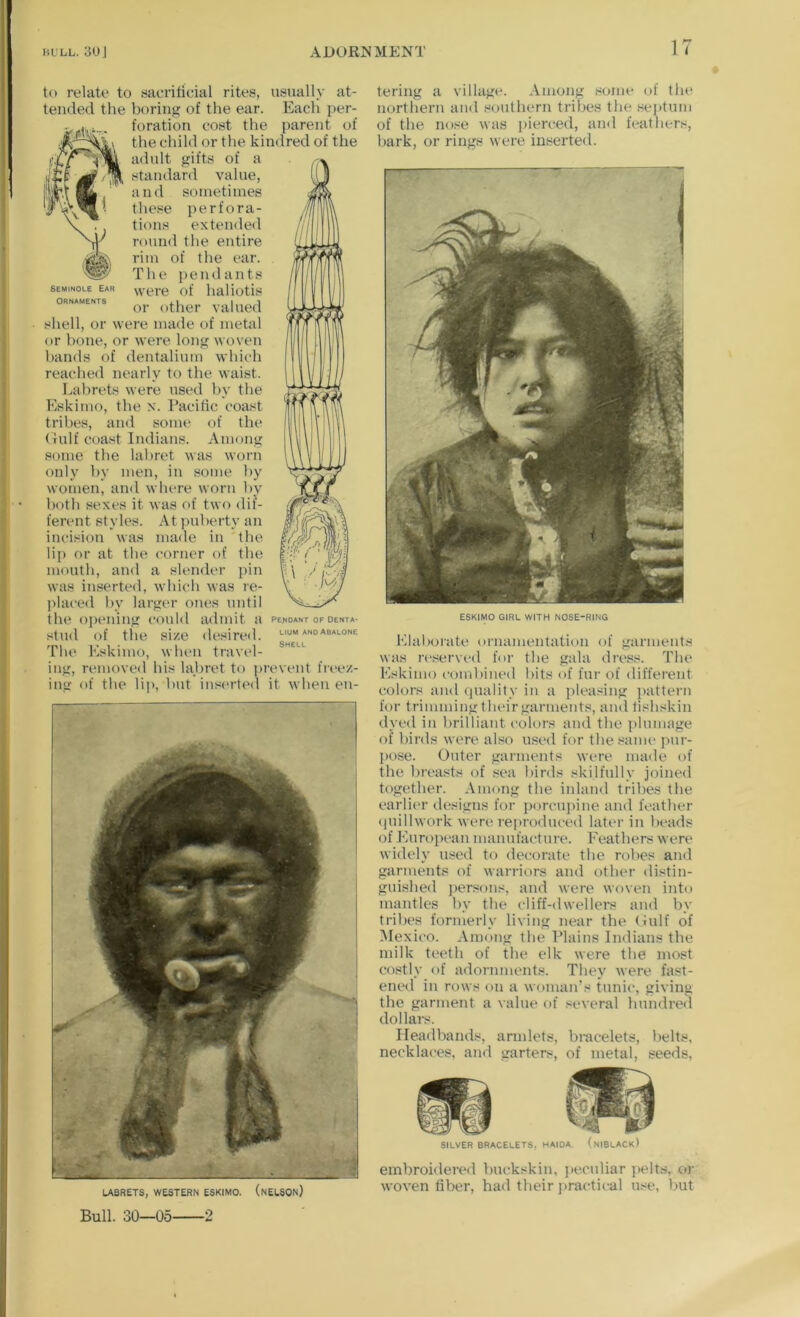 Seminole Ear Ornaments to relate to sacriricial rites, usually at- tended the boring of the ear. Each ])er- foration cost the parent of the child or the kindred of the adult gifts of a standard value, and sometimes these perfora- tions extended round the entire rim of the ear. The pendants were of haliotis or other valued shell, or were made of metal or bone, or were long woven bands of dentalium which reached nearly to the waist. Labrets were used by the Eskimo, the x. Pacific coast tribes, and some of the (xulf coast Indians. Among s<jme the labret was worn only by men, in some by women, and where worn by both sexes it was of two dif- ferent styles. At ))uberty an incision was made in the lip or at the corner of the mouth, and a slender pin was in.serted, which was re- ])laced by largi-r ones until the oi)ening conld admit a stnd of the size desired. The Eskimo, when travel- ing, removed his labret to ]>revent freez- ing of the lij), but inserted it when en- \ Pe;<0ANT OF denta- lium anoabalone Shell LABRETS, WESTERN ESKIMO. (nELSOn) tering a village. Among some of the northern and southern tribes the seidum of the nose was jiierced, ami feathers, bark, or rings were inserted. ESKIMO GIRL WITH NOSE-RING Elaborate ornamentation of garments was n-served for the gala dress. The Eskimo combined bits of fur of different colors and quality in a pleasing jiattern for trimmingtheir garments, andtishskin dyed in brilliant colors and the plumage of birds were also used for the sanu' pur- j)ose. Outer garments were made of the breasts of sea birds skilfnlly joined together. Among the iidand tribes the earlier designs for porcupine and feather quillwork were reproduced later in beads of Euroj)can manufacture. Feathers were widely used to decorate the robes and garments of warriors and other distin- guished persons, and were woven into mantles by the cliff-dwellers and by tribes formerly living near the (iulf of Mexico. Among the Plains Indians the milk teeth of the elk were the most costly of adornments. They were fast- ened in rows on a woman’s tunic, giving the garment a value of several hundred dollars. Headbands, armlets, bracelets, belts, necklaces, and garters, of metal, seeds. SILVER bracelets, MAIOA. (nIBLACk) embroidered buckskin, jiecnliar jielts, or woven fiber, had their jtractical u.^e, but Bull. 30—05 2