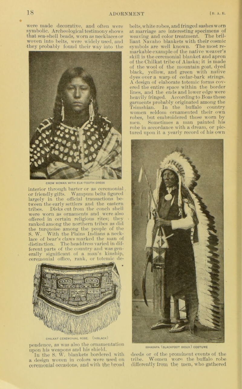 were made decorative, and often were syinl)olic. Archeological testimony shows that sea-shell heads, worn as necklaces or woven into belts, were widely used, and they probably found their way into the CROW WOMAN WITH ELK-TOOTH DRESS interior through barter or as ceremonial or friendly gifts. Wampum belts tigured largely in the otiicial transactions be- tween the early settlers and the eastern tribes. Disks cut from the conch shell were worn as ornaments and were also offered in certain religious rites; they ranked among the northern tribes as did the timiuoise among the j)eople of the S. W. With the Plains Indians a m>ck- lace of bear’s claws marked the man of distinction. The headdress varic'd in dif- ferent parts of tlu' country and was gen- erally significant of a man’s kinship, ceremonial ollice, rank, or totemic de- CHILKAT CEREMONIAL ROBE. (nIBLACkI ]i('ndence, as was also the ornamentation upon his wea])ons and his shield. In the S. W. blankets hordi'red with a design woven in colors were used on cereimmial occasions, and with the broad belts, white robes, and fringed sashes v/orn at marriage are interesting specimens of weaving and color treatment. The bril- liant Navaho blankets with their cosmic symbols are well known. The most re- markable examjile of the native weaver’s skill is the ceremonial blanket and apron of the Chilkat tribe of Alaska; it is made of the wool of the mountain goat, dyed black, yellow, and green with native dyes over a warj) of cedar-bark strings. A design of elaborate totemic forms cov- ered the entire space within the border lines, and the ends and lower edge were heavily fringed. Accordingto Boas these garments jirobably originated among the Tsimshian. In the buffalo coimtry women scddom ornamented their own robes, but embroidered those worn by men. Sometimes a man ))aint(‘d his robe in accordance with a dream, or jiic- tured upon it a yearly record of his own SIHASAPA (blackfoot sioux) costume deeds or of the ]>romfnent events of the tribe. Women wor<> the buffalo robe differently from the men, who gathered