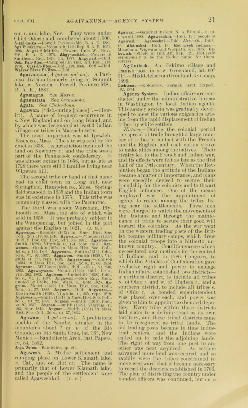 I'.rr.i,. ;101 AGATVANITNA A(}EN('Y SYSTEM LM sun r. and lake, Nev. Tliey wen- under Chief Oderie and munbere<l about 1,500. A-gai-du-ka.—I\)well, I’uviotso MS., B. A. K., 18H1. Aga'ih-txka'ra.—Moone.vin Itlh Rep. R. A. P'., lOiil. IHSX). A'-gai-ti-kut-teh.—INnvi.Ts, Ind.'f. \V.. Nev.. MS.. B. K., IHTfi. Ahgy-tecitteh.—Powers in Smithson. Rep. 1S7(>, 152. I.S77. Ahgyweit.—Ibid. Ocki Pah-tJtes.—Ciimpbell in Ind. AIT. Rep., IIH. 1870. Ocki-Pi-Utes.—Ibid., 119, lHti6. Octi. — Ibid. Walker River Pi-Mtes.—Ibid. Agaivanuna (A-r/ai-va-hu'-nn). .V Pavi- otso division formerly living at Summit lake, \v. Nevada.—Powell, I’aviotso MS., B. A. K., 1881. Agamagus. See Moxim. Aganustata. See Oronosto/n. Agate. See ('iKiIrnloin/. Agawam lish-curing [place] ’.—Hew- itt). name of frecpient occurrence in s. New England and on bong Island, and by which was designated at least 3 Indian t illages or tribes in Massacluisetts. The most important was at Ipswich, Essex CO., iMass. The site was sold by tlie chief in 1638. Its jurisdiction included the land on Newbury r., and the tribe was a part of the Pennacook confederacy. It was almo.st extinct in 1658, but as late as 1726 there were still 3 families living near Wigwam hill. The second tribe or band of that name had its chief town on bong hill, near Springfield, Hanifxlenco., Ma.ss. Spring- field was sold in 1635 and the Indian town was in existence in 1675. This tribe was commonly classed with the Pacomtuc. The third was about Wareham, Ply- fnouth CO., )Mass.,the site of which was sold in 1655. It was jirobably subject to the Wampanoag, but joined in the plot against the English in 1621. (.i. m.) Agawaam.—Record.s (1672) in Mass. Hist. Soc. Coll.. 2fl s., iv. 86,1816. Agawam. — Pynohoii (1663) in N. Y. Doc. Col. Hist., .\m. 308. 1.881. Agawom.— Smith (1629), Virginia, n, 174, repr. 1819. Aga- womes.—Gookin (1674) in Mass. Hist. Soc. Coll., 1st s., I. 119, 1806. Aggawam.—Smith (1616), ibid.. 3d s., VI, 97, 1,837. Aggawom.—Smith (1629), Vir- ginia, II. 177, rcpr. 1819. Agissawamg.—.Jonnson (16.54) in Mas,s. Hist. Soc. Coll., 2d .s., ir, 66, 1814. Agowaun.—Williams (1638), ibid., 4th s., vi, 248, 1863. Agowaywam.—Mount (1622), ibid.. 1st s., vin, 262, 1.802. Aguwom.—Cnderhill (1638), ibid., 3d s., VI, 1, 1837. Angawom.—New Eng. Mem. ((noted by Drake, Ind. Wars. 9.5, note, 182.5. An- goum.—Mourt (1622) in Mass. Hist. Soc. Coll., 2d s., IX, 37. 1822. Anguum.—Ibid. Augawam,— Doe in Smith (1629), Virginia, ii, 235, rcpr. 1819. Augawoam.—Smith (1631) in Mass. Hist. Soc. Coll., 3d s.. Ill, 22, 18,33. Augoam.—Smith (1616), ibid., VI, 97, 1837. Augoan.—Smith (1629), Virginia, ii. 193, rc[)r. 1819. Auguan.—Smith (1631) in Mass. Hist. Soc. Coll.. 3d s.. in. 37. l,s.33. Agawano (A-ijn'-ira-no). A iireliistoric jmelilo of the Namlie, situated in the mountains aliout 7 m. u. of the Rio (irande, on Rio Santa Cruz, lat. .36°, New Mexico.—Handelieriu Arch. Inst. Papers, IV, 84, 18!)2. A-ga Uo-no.—Bandolier, op. cit. Agawesh. A .Mod(5c settlement and camping place on bower Klamath lake, N. Cab, and on Hot cr. The name is primarily that of bower Klamatli lake, and the people of the settlement were called Agaweshkni. (b. k.) Agawesh.—Gatschet iiiConi. N. Ethnol., ii, |>i. I, .xxxii.1890. Agaweshkni.—Ibid., 19 (‘ people of .\g(iwesh'). Agaweshni.—Ibid. Aka-ush.—Ibid.. 16. Aka-uskni,—Ibid., 19. Hot creek Indians.— Meacbam, Wigwam ami Warpath. .577, 1875. Ok- kowish.—Steele in Ind. A/T. Rep., 121. 1864 (said erroneously to be the .Modoc name for them- selves) . Agdluitsok. An Eskimo village and Danish p(.ist in s. w. (ireenland, lat. 60° 3C.—MeddelelseromCn'inland, .xvi, map, 1896. liohtenau.—Koldewev. German .Vret. Kxped.. 182, 1874. Agency System. Indian affairs are con- ducted under the administrative bureau in Washington by local Indian agents. This agency system was gradually devel- oped to meet the various exigencies arm- ing from the rapid dis])lacementof Indian tribes by white settlers. //ps/or/y. — During the colonial period the spread of trade brought a large num- ber of tribes in contact with the Erench and the English, and (‘ach nation strove to make allies among the natives. Their rivalry led to the French and Indian war, and its effects were felt as late as the first half of the 19th century. When the Rev- olution began the attitude of the Indians became a matter of importance, and plans were speedily devised to secure their friendship for the colonists and to thwart English influence. One of the means employed was the apiiointment of agents to reside among the tribes liv- ing near the settlements. These men were charged to watch the movements of the Indians and through the mainte- nance of trade to secure their good will toward the colonists. As the war went on the western trading posts of the Brit- ish became military camps, which drew the colonial troops into a hitherto un- known country. CoMditions arose which necessitated new methods for the control of Indians, and in 17(86 Congress, to which the Articles of Confederation gave exclusive right and power to manage Indian affairs, established two districts— a northern district, to include all tribes N. of Ohio r. and w. of Hudson r., and a southern district, to include all tribes s. of Ohio r. .\ bonded superintendent was placed over each, and power was given to him to appoint two bonded de|)n- ties. Every tribe within the.«e districts laid claim to a definite tract as its owti territory, and these tribal districts came to be recognized as tribal lands. The old trading posts became in time indus- trial centers, and tbe Indians wen* called on to cede the adjoining lands. The right of way from one post to an- other was next acipiired. .\s settlers advanced mort' land was secured, and ,«o rapidly were the tribes con.«trained to move westward that it became necessary to recast the districts established in 1786. The plan of districting the country under bonded officers was continued, but on a