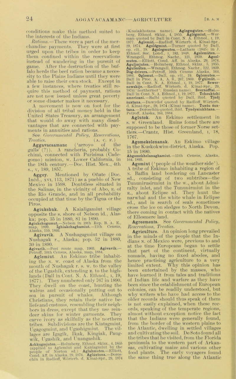 r(Hi(litions make this method suited to the interests of tlie Indians. AVdenes.—These were a part of the mer- ehandise payments. They were at lirst nrp;ed ni)on tlu> tril)es in <n-der to keei> them eonlined within the reservations instead of wandering in the pui'snit of jjame. After the destrnetion of the laif- falo herds tlie l)eef ration liecame a neces- sity to tlie Plains Indians until they were aide to raise their own stock. F.xcept in a few instances, wlnwe treaties still re- (piire this method of payment, rations are not now issued nnli'ss •^reat |)overty or some disaster mak(>s it necessary. .\ movement is now on foot for the division of all tribal money held in the United States Treasury, an arranjrement that would do away with many disad- vantages that are connected with j)ay- ments in annnities and ratiojis. See (lorerntiunitdl Policji, llest'rnitiuiix, 'rrealiex. (a. c. f. ) Aggavacaamanc (‘arroyo of the gulls’ (?)). A rancheria, probably Co- chimi, connected with Pnrfsima (Cade- gomo) mission, w. Lower California, in the 18th centnrv.—Hoc. Hist. Mex., 4th s., v, 189, 1857. ■ A.ggey. Mentioned by Onate (Do(!. Incdl., XVI, 113, 1871) as a pueblo of New Mexit'o in 1598. Doubtless situated in the Salinas, in the vicinity of Abo, k. of the Kio Grande, and in all ])robability occ-npied at that time by the Tigna or the Piros. Agiukchuk. A Kaialigamint village o])posite the s. shore of Nelson id., Alas- ka; pop. 35 in 1880, 81 in 1890. Agiukchugumut.—Nelson in 18th Rep. B. A. E., ma]). 1899. Ighiakchaghamiut.—11th Cen.sus, Alaska, 110, 1893. Agivavik. A Nnshagagmint village on Nnshagak r., Alaska; pop. 52 in 1880, 30 in 1890. Agivarik.—Post route map, 190;l. Agivavik.— PetrofT. 10th Census, Alaska, map, 1884. Aglemiut. An Eskimo tribe inhabit- ing the X. w. coast of Alaska from the month of Nnshagak r. s. w. to the valley of the Ugashik, extending e. to the high- lainlsfDall in Cont. N. .V. Ethnol., i, 19, 1877). They mmdtered only 707 in 1890. Thev dwell on the coast, Imnting the walrus ttnd occasionally putting out to ■sea in pnrstiit of whtiles. .\lthongh Christians, they retain tludr nativt' be- liefs and customs, resembling their neigh- bors in dre.ss, e.xce])t that they use rein- deer skins for winter garments. They carve ivory as skilfully as the northern tribes. Subdivisions an>the Kiatagmint, Cgagogmint, and Cgashigmint. The vil- lage's are' Igagik, Ikak, Kingiak, Pang- wik, Cgashik, anel Cnangashik. Achkeigmjuten. — lIolmlK'rg, Ethnol. Ski/.z., 1, ISiSii (niipliesl to .\Kle'»nnl nml Kiuiieeiimint hy the people of Norton s<l.) Aglahmutes.—Elliott. Coml AIT. in Alaska. J9, 1871. Aglaxtana. —Doro.s- chin in RadlolT, Worlerh. d. Kinai-Spr., 29, 1874 (Knaiakhotana name). Aglegmguten.—llolm- herg, Ethnol. Skizz.. 4, 18.?5. Aglegmiut.—Wor man (pioted hy Pall in font. N. A. Ethnol.. i, 19. 1877. Aglerniit.—KadlofT, Wdrterb. d. Kinai-Spr., 29, 1874. Agolegmiut.—Turner quoted hy pall, oj). eit., 19. Agolegmutes.—Latham il845i in .L Ethnol. Soe. Loud., i. 183. 1848. Agolemiiten.— Wrangell. Ethnog. Naehr.. 121, 1839. Agool- mutes.—Elliott, Cond. Aft. in .Vlaska. 29, 1874. Aguljmjuten. — Holmherg, Ethnol. Skizz., 5, 18,1,0. Agulmiiten.—Wrangell, Ethnog. Naehr., 122. 1839. Dog-drivers.—Petroit. 10th Cen.sns .Alaska, ltl4. 1,884. Oglemut.—Pall, op. eit., 19. Oglemutes.— Pall in Proe. A. A. .\. S., 207, 18(!9. O'gulmut.— Pall in ('out. N. A. Ethnol., i, 19. 1877. Sewer- nowskije.—RaillolT. Wdrterh. d. Kinai-Sl>r.. 29, 1874(‘northerner’; Knssian name). Svernolftsi.— Pall in Cont.N..\. Ethnol., i. 19,1877. Tchouktchi americani,—Balhi (jiioted hy J)all. ihid. Tindi suxtana.—Pawydof (|iioti>d hy RadlofT, Wilrterh. il. Kinai-Spr., 29, 1874 (Kinai Tiame). Tuntu sux- tana.—porosehin ipioted, ihid. Tyndysiukhtana.— PetrofT, Alaska. 104. 1884. Aglutok. -\n Eskimo settlement in s. w, Greenlanel. Kniiis feetind there are snppost'el to be those of former Neirse set- tlers.—Crantz, Hist, tlreeidanel, i, 18, 1767. Agomekelenanak. An Eskimo village in tlie Knskokwim district, Alaska. Pop. 15 in 1890. Ahgomekhelanaghamiut.—11th Census, Alaska, 104, 1893. Agomiut (‘people of the weather side’). A tribe of Eskimo inhabiting a region of N. Baffin land bordering on Lancaster sd., consisting of two snbtribes—the Tnnnnirnsirmint in tlu' w., about Admi- ralty inlet, and the Tnnnnirmint in the E., about Eclipse sd. They hunt the narwhal and the white whale in Eclipse sd., and in search of seals sometimes cross the ice on sledges to North Devon, there coming in contact with the natives of Ellesmere land. Agreements. See (iorern)ne)ttal Policy, Keservatioox, Trealiex. Agriculture. ,\n ojiinion long prevailed in the minds of the people that the In- dians N. of Mexico were, jirevions to and at the time Europeans began to .settle that part of the continent, virtually nomads, having no fixed abodes, and hence practising agriculture to a very limited extent. Why this opinion has been entertained by the masses, who have learned it from tales and traditions of Indian life and warfare as they have been since the establishment of European colonies, can be readily understood, but why writers who have had access to the older records should thus speak of them is not easily exitlained, when these rec- ords, speaking of the temjH'rate regions, almost without exception notice the fact that the Indians were generally found, from the bordt'r of the western plains to the .Vtlantic, dwelling in settled villages and cultivating the soil. De Soto found all the tribes that lie visited, from the Florida peninsula to the western ]iart of .\rkan- sas, cultivating maize and various other food ])lants. The I'arly voyagers found the same thing true along the Atlantic