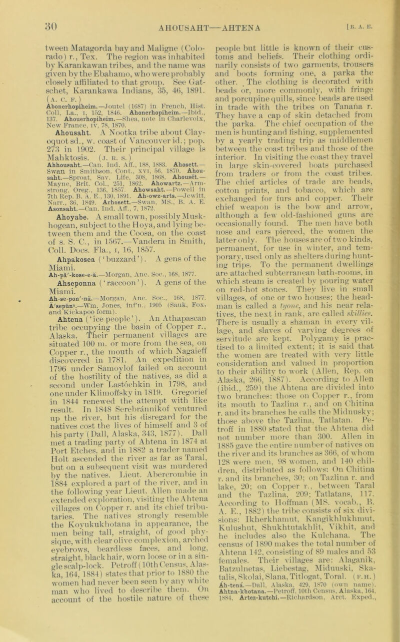 AHOUSAHT AHTENA 11;. A. i>. tween Matagorda l>ay and Maligne (Colo- rado) r., Tex. The region was iidialnted by Karankawan tribes, and the name was given by the Ebabamo, who werejjrobaldy closely attiliated to that group. 8ee (iat- s(;het, Karankawa Indians, d5, 4H, 1891. (A. C. F. ) Abonerhopiheim.—.loiitcl (1087) in Kreiioh, Coll. La.. I, 152, 1840. Ahonerhopiheim.—Ibid., 137. Ahouerhopiheim.—Shea, note in Charlevoix, New France, iv, 78, 1870. Ahousaht. A Nootka tribe about Clav- oquotsd., w. coast of Vancouver id.; jiop. 27d in 1902. Tbeir principtil village is INIabktosis. (.i. u. s.) Ahhousaht.—Can. Ind. .MV., 18.S, 1S83. Ahosett.— Swan in Sinitlison. Coni., xvi. 50. 1870. Ahou- saht.—Sproat, Sav. Life, 308, 1808. Ahouset.— Mayne, Hrit. Col., 251, 1802. Ahowartz. —.\nn- stroiif?, Oreg., 130, 1857. Ahowsaht.—Powell in 7th Rej). IL A. F... 130, 1801. Ah-owz-arts.—.lewitt. Narr., 30. 1840. Arhosett.—Swan, MS., H. K. Asonsaht.—Can. Ind. AIT., 7, 1872. Ahoyabe. small town, jtossilily Musk- bogean, subject to the lIoya,and lying l)c- tween them and the Coosa, on the coast of s. S. C., in 15H7.—Vandera in Smith, Coll. Docs. Fla., I, 10, 1857. Ahpakosea (‘ Imzzard’). A gens of the INliami. Ah-pa'-kose-e-a.—Morgan, Ane. Soe., 168, 1877. Ahseponna (‘raccoon’). A gens of the Miami. Ah-se-pon'-na.—Morgan. Ane. Soe., 168, 1877. A'sepun“.—Win. .Tones, inf’n., 1005 (Sauk, Fox, and Kiekapoo form). Ahtena (‘ice people’). An Athapascan triVie occupying the basin of Cop])er r., Alaska. Tbeir permanent villages are situated 100 m. or more Irom the sea, on Copper 1'., the mouth of which Nagaieff discovered in 1781. An ex])editiou in 1796 under Samoylof failed on account of the hostility of the natives, as did a second under Ltistocbkin in 1798, and one under Klimoffsky in 1819. Cregorief in 1844 renewed the attempt with like result. In 1848 StTebranuikof ventim>d up the river, but bis disregard for the natives cost the lives of himself and 8 of bis party ( Dali, Alaska, 848, 1877). Jkill met a trading party of Ahtena in 1874 at Port Etches, and in 1882 a trader named Holt ascended the river as tar as Taral, but on a subsetpieut visit wtis murdered by the natives. Lieut. Abiu'crombie in 1884 explored a part of the river, and in the following year bieut. Allen made :iu (>xtend('d exiiloration, visiting the .\htena \ilhtges on Copper r. and its chiet tribu- taries. The natives strongly resemble the Koyukukhotana in apjiearance, the men lieing tall, straight, of good jihy- sique, with clear olive complexion, arched eyebrows, beardless faces, and loiyg, straight, black hair, worn loose or in a sin- gle scalp-lock. IVtroff (10th (’ensus, Alas- ka, 164, 1884) states that jiriorto 1880 the women lutd nevi*r bet'ii seen by any white man who lived to describe them. On account of the hostile nature of tlu'si^ people but little is kmnvn of their cu.s- toms and beliefs. Their clothing ordi- narily consists of two garments, trou.sers and boots forming one, a parka the other. The clothing is decorated with beads or, more commonly, with fringe and porcupine(|uills, since beads are used in trade with the trilies on Tanana r. They have a cap of skin detached from the parka. The chief occupation of the men is huntingand llshiug, supplemented by a yearly trading trip as middlemen between the coast tribes and those of the interior. In visiting the coast they travel in large skin-cov(‘re<l boats ])urchased from traders or from the coast tribes. The chief articles of trade are lieads, cotton prints, timl tobacco, which are I'xchanged foi- furs and co])|)cr. Their chi(*f wetipon is the bow and arrow, although a few old-fashioiu“d guns are occasionally found. The men have both nose and ears jiierced, tin* women the latter only. The hou.«es are of two kinds, |)ermanent, for n.<e in winter, and tem- jiorary, u.'^ed only as shelters during hunt- ing triiis. To the permanent dwellings are attached subterranean liath-rooms, in which steam is created by jiouring water on red-hot stones. They live in small villages, of one or two houses; the head- man is called a tiioiir, and his near rela- tives, the next in rank, :m‘ called xkil/ie>-‘. There is usnally a shaman in every vil- lage, and slaves of varying degrees of servitude are kept. Polygamy is ]irac- tised to a limited extent; it is said that the women are treated with vm-y little consideration and valued in jiroiiortion to their ability to work (Allen, Hej). on Alaska, 266, 1887). According to .Mien (ibid., 259) the Ahtena are divided into two branches: those on (’opiier r., trom its mouth to Tazlina r., and on (’hitina r. itml its brauclu's he calls thelMiduusky; those above the Tazlina, Tatlatau. Pe- troff in 1880 stated that the .\htena did not number mort> than 800. AlUm in 1885 gave the tmtiri' number of natives on the river and its liranches as 866, of whom 128 were men, 98 women, and 140 chil- dren. distributed as follows: OuChitina r. !iud its branches, 80; on Tazlina r. tind lake, 20; on (’opjier r.. between Taral and the Tazlina, 209; Tatlatans, 117. According to Hoffman (IMS. vocab., B. A. E., 1882) the tribe consists of six divi- sions: Ikherkhamut. Kangikhlnkhmnt. Knlushnt, Shukhtutakhlit, Vikhit, and he includes also the Kulchana. The census of 1890 makes the total nnndier of Ahtena 142, consisting of 89 males and 58 females. Their villages are: Alaganik, Batznlnetas, Liebestag, IMidnuski, Sk:i- talis, Skolai.Slana, Titlogat, Torah ( f. n.) Ah-tena,—Dtill, Alaska. 429, 1S70 (own iiann,*). Ahtna-khotana.—I’etrotV, 10th Ci'iisus. Alaska. 164. 1SS4. Artez-kutchi.—Richardson. .\rct. Kxped.,