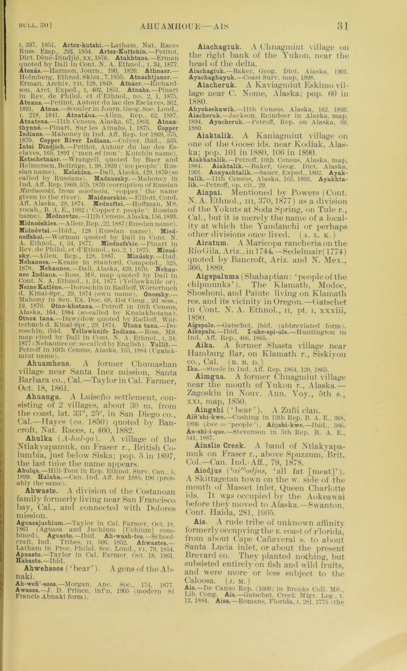 I, 397, 1851. Artez-kutshi.—Luthani. Nat. Raoi’.^ KuisS. Emp., 293. 185-1. Artez-Kuttchin.—Petitot, Diet. D5iie-Dindji(5, xx, 1876. Atakhtans.—Eruiaii ((uoted by Dali in Com. N. A. Ethnol.. i, 3-1, 1877. Atenas.—Harmon, .Jonni., 190, 1820. Athnaer.— Holmberg, Etlinol. Skizz., 7,1855. Atnachtjaner.— Erman, Archiv, vii. 128, 1819. Atnaer.—Kichard- ■son, Arot. Expod., i, 402, 1851. Atnahs.—Pinarl in Rev. de Pliilol. et d’Ethnol., no. 2. 1, 1875. Atnans.—Petitot, Antonr dn lae des Eselaves, 362, 1891. Atnas.—Sconler in Jonrn. (leofr. 8oe. Loud., I. 218, 1811. Atnatana.—.Vilen, Rep.. 62, 1887. Atnatena.—11th Censn.s, Ala.ska, 67, 1893. Atnax- thynne.—Pinart, Kiir les .Vtnahs, 1, 1875. Copper Indians.—Mahoney in Ind. AIT. Rep. for 1869, 575, 1870. Copper River Indians.—Colyer, ibid., 535. Intsi Dindjich.—Petitot, .Viitonr du lae de.s Es- elaves, 165, 1891 (‘men of iron'; Kntehin name). Ketschetnaer.—Wrangell, quoted by Baer and Ilelmersen, Reitriige, i, 98,1839 (‘iee peoi)le’: Rus- sian name). Kolshina.—Dali, Alaska, 429.1870 (so called by Russians). Madnussky.—Mahoney in Ind. .VIT. Rep. 1869, 575,18701 eornii)tion of Russian Mie'initri^ki, from wifduuiu, ‘copper.’ the name given to the riveri. Maidnorskie. — Elliott, Cond. AIT. .Vlaska, 29, I.s7l. Mednoftsi. — IIolTnian, M.s-. voeab., B. .V. E., 18.S2 (‘Co|)pcrr. people’: Russian name). Mednovtze.—11th Censns, .-Vlaska, 156,1893. Midnooskies.—.Alien.Rep..'22,is,87(Russian name). Midnovtsi.—Il)id,, 1‘28 (Russian name). Mied- nofFskoi.—VVorman (pioted by Dali in Com. N. .-V. Ethnol., I, 34. 1877. Miednofskie.—Pinart in Rev. de Philol. et d’Ethnol., no. 2.1,1875. Minoo- sky.—.Vilen. Rei)., 1'28, 1,887. Minusky.—Ibid. Nehannes. — Keane in .Stanford. Com|>end., .525, 1878. Nehaunee.—Dali. .Vlaska, 429,1870. Nehau- nee Indians.—Ross, .MS. ma|i (pioted hv Dali in Oont. N. A. Ethnol., i, 31, 1877 (Yellowknife or). NeineKatlene.—Dorosehin in RadlolT. Wiirterbnch d. Kinai-Spr., ‘29. 1874 (own name). Onossky.— Mahony in Sen. Ex. Doe. 68, 41st Cong., 2d sess., 19. 1870. Otno-khotana. —PetrotT in lOth Census’ .-Vlaska, 164, 1884 (so-called by Knaiakhotana). Otnox tana.—Dawydow (pioted hv RadlolT, VViir- terbueh d. Kinai-Spr.. 29, 1874. U'tunx tana.—Do- roschin, ibid. Yellowknife Indians. — Ross, MS. map eited by Dali in Com. N. A. Ethnol., i, 31, 1877 (N'ehanneeor;socalledbv English). Yullit.— PetrotT in 10th Censns, .-Vlaska. 165, ls,84 (fgalak- mint name). Ahuamhoue. .V luniier Climnashan village near Santa Inez mission, Santa Barbara co., Cal.—Tavlor in C’al. Farmer, Oct. 18, 1(S()1. Ahuanga. .-V Liiisefio settlement, con- sisting of 2 villages, aliout .'lO m. from the coa.8t, lat. 2-V, in San Diego co.. Cal.—1 laves (cn. 185(F) (|uoted bv Ban- croft, Nat. Ibices, I, 460, 1882. Ahulka [A-hnl-(iit). \ village of the Ntlakyapanmk, on Fraser r., British Co- lumbia, just below Siskti; pop. 5 in 1.807, the last tiiiie the name appears. Ahulqa.—llill-Tont in Kei>. Etiinol. .Snrv. Can.. 5, 1899. Halaha.—Can. Ind. AIT. for 188.5, 196 (prol>- ably the same). Ahwaste. .\ division of the Costanoan family formerly living near San Francisco bay. Cal., and connected with Dolores mission. Aguasajuchium.—Taylor in Cal. Farmer. Oct. 18, 1.861 (Aguasa and .Jnehimn [Uchinml com- bined). Aguasto.—Ibid. Ah-wash-tes.—School- craft, Ind. Tribes, n, .506, 18.52. Ahwastes.— Latham in Proe. Philol. Soe. Lond., vi. 79. 1,8.54. Apuasto.—Taylor in Cal. Farmer Oct. 18, 1861. Habasto.—Ibid. Ahwehsoos (‘bear’). .V gens of the A b- naki. Ah-weK'-soos.—Morgan. .Vnc. Soe.. 174, 1,877. Awasos.—J. D. Prineo. inf’n, 1905 (modern St Francis Abnaki form). Aiachagiuk. A Chnagmiut village on the right bank of the Yukon, near the head of the delta. Aiachagiuk.—Baker, Oeog. Diet. .Alaska, 1901. Ayachaghayuk.—Coast Snrv. map, 1898. Aiacheruk. A Kaviagmint Flskimo vil- lage near C. Nome, Alaska; pop. 60 in 1880. Ahyoksekawik.—11th Census, Alaska, 162, 1893. Aiacheruk.—Jack.xon, Reindeer in Alaska, map, 1894. Ayacheruk.—PetrolT, Rep. on .Alaska, .59, 1880. Aiaktalik. A Kaniagmiut village on one of the (loose ids. near Kodiak, .-Flas- ka; pop. 101 in bS8(), 106 in 1890. Aiakhatalik.—Petrol!', 10th Census, .Alaska, maji, 1884. Aiaktalik.—Baker, Geog. Diet. Alaska, 1901. Anayachtalik.—Sauer, Exi)ed., 1802. Ayak- talik.—11th Censu.'i, .Alaska, 163, 1893. Ayakhta- lik.—PetrolT, oi>. cil., 29. Aiapai. .5ientioned by Powers (C’ont. N. A. Ftbnol., 111, 870,1877) as a division of the Yokiits at Soda Spring, on Tide r.. Cal., but it is merely the name of a local- ity at which the Yandanchi (.ir jierhajis other divisions once lived, (a. l. k. ) Aicatum. Maricojia rancheriaon the Kiotiila, .\riz., in 1744..—Sedelmair( 1774) (pioted l)v Biincroft, Ariz. and N. Me.\., 866, 188!l. Aigspaluma (Shahaptian; ‘ peojileof the chipmunks’). The Klamath, Modoc, Shoshoni, and Painte living on Klamath res. and its vicinity in Oregon.—(latschet in Cont. N. A. Ethnol., 11, i>t. 1, xx.xiii, 1890. Aigspalo.—Giit-schct, ibid, (abbreviated form 1. Aikspalu.—Ibid. I-uke-spi-ule.—Huntington in Ind. AlT. Rep., 466, 1865. Aika. .\ former Shasta village near Hamburg Bar, on Klamath r., Siskiyou CO., Cal. (k. h. I).) Ika.—Steele in Ind. .VIT. Reji. 1.864, 120, 1865. Aimgua. A former Chnagmiut village near the mouth of Yukon r., Alaska.— Zagoskin in .\ouv. Ann. Voy., 5th s., .x.\i, map, bS.50. Aingshi (‘bear’). .\ Zurd clan. Ain'shi-kwe.—Cushing in 13th Rej). B. A. E.. 36,8, 1896 (A‘«'c =‘peoide’). Aiijshi-kwe.—Ibid., :i,86. An-shi-i-que,—Steven.son in 5th Re)>. B. .A. E.. 541, 1-887. Ainslie Creek. band of Ntlakyapa- muk on Fraser r., above S|)uzzum, Brit. Col.—Can. Ind. .-\ff., 79, 1878. Aiodjus CY(Pba//n.s, ‘all fat [meat]’). .\ Skittagetan town on the w. side of the inouth of Ma.sset inlet, t^ueen Charlotte ids. It wys occupied by tbe .\okeawai before they moved to Alaska.—Swanton, Cont. Ilaida, 281, 1905. Ais. .\ rude tribe of unknown allinity tormerly occupying tbe k. coast o' Florida, from ab(.)ut Cajie Canaveral s. to abotd Santa Fucia inlet, or about the pre.^ent Brevard co. They ]>lanted nothing, but subsisted entirely on fish and wild fruits, and were more or h'ss snbjt'ct to the Cal()o.“a. (.1. M.) Ais.—Do Canzo Rop. (16tK)i in Brooks Coll. M.s., Lib. Cong. Ais.—Gat.sohet, Creel; Migr. Leg.. 1, 12. 1.8.84. Aisa.—Romans. Florida, i, '2,'81,1775 (the