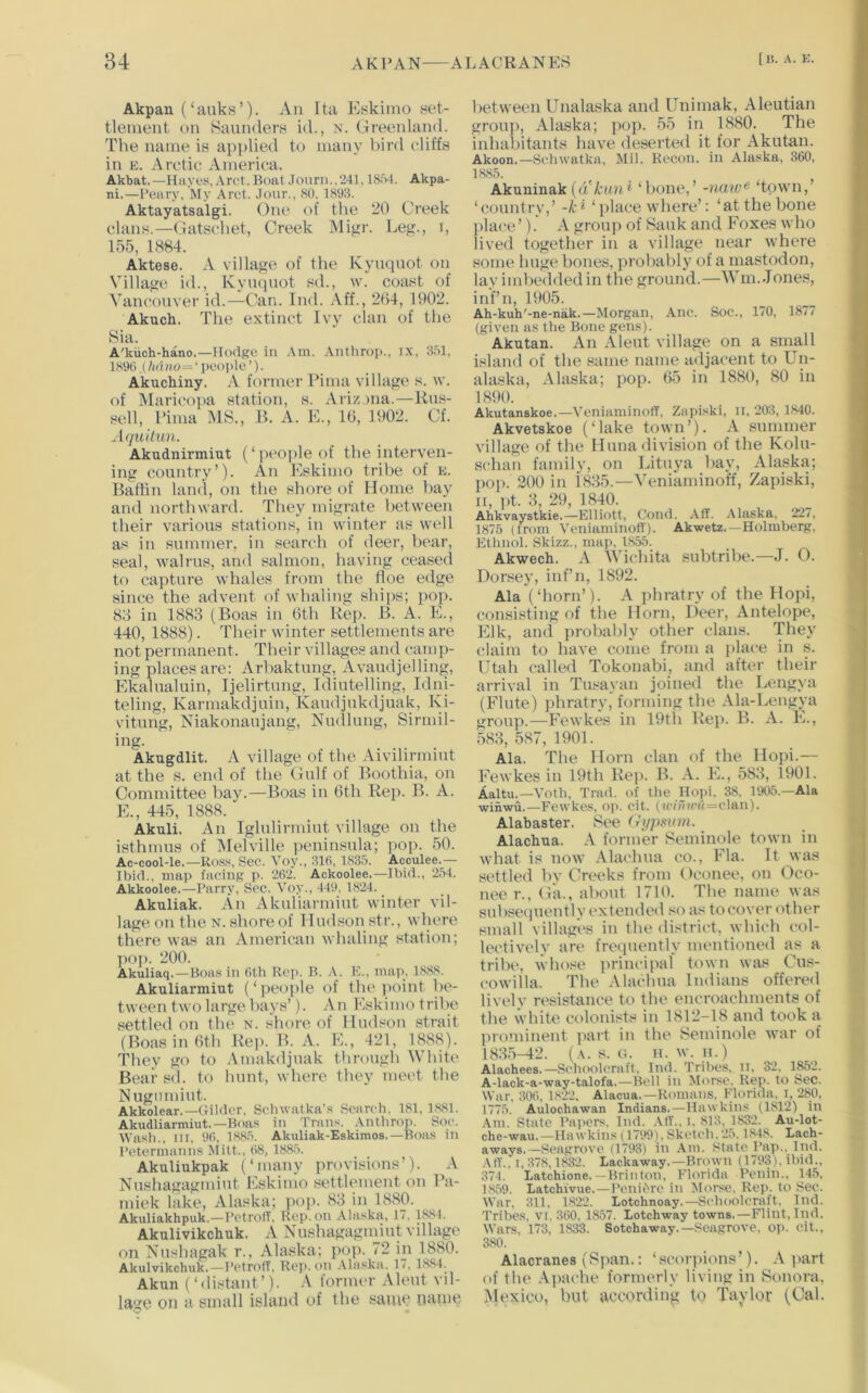 Akpan (‘aukH’). An Ita Eskimo set- tlement on Saunders id., n. Greeidand. The name is applied to many bird cliffs in K. Arctic America. Akbat.—Huyeti,.\rct. Boat Journ..241,18o4. Akpa- ni.—I’eary, ftly Arct. Jour., 80. 1893. Aktayatsalgi. One of the 20 Creek clans.—Gatscliet, Creek Migr. Leg., i, 155, 1884. Aktese. A village of the Kynqnot on Village id., Kviupiot sd., \v. coast of Vancouver id.-^Can. Ind. Aff., 2(54, 1902. Akuch. The extinct Ivy clan of the Sia. A'kiich-hano.—Hodge in Am. .Vnthrop., IX, 35], 1890 ,(hdiio=‘ people ’). Akuchiny. A former Pima village s. tv. of Marieojia station, s. Arizona.—Rus- sell, Pima MS., B. A. E., 16, 1902. Cf. Aquilun. Akudnirmiut (‘ people of the interven- ing country’). An Eskimo tribe of e. Baflin laml, on tlie shore of Home bay and northward. They migrate between tlieir various stations, in winter as well as in summer, in search of deer, bear, seal, walrus, and salmon, having ceased to capture whales from the floe edge since the advent of whaling ships; pop. 88 in 1883 (Boas in 6th Rep. B. A. E., 440, 1888). Their winter settlements are not permanent. Their villages and camp- ing places are: Arbaktung, Avaudjelling, Ekalualuin, Ijelirtung, Idiutelling, Idni- teling, Karmakdjuin, Kaudjukdjuak, Ki- vitung, Niakonaujang, Nudlung, Sirmil- ing. Akugdlit. A village of the Aivilirmint at the s. end of the Gulf of Boothia, on Committee bay.—Boas in 6th Rep. B. A. E., 445, 1888. Akuli. An Iglulirmiut village on the isthmus of Melville peninsula; pop. 50. Ac-cool-le.—Ross, Sec. Voy., 31(1, 1835. Acculee.— Ibid., map facing p. 262. Ackoolee.—Ibid., 254. Akkoolee.—Parry, Sec. Voy., 449, 1824. _ Akuliak. An Akuliarmiut winter vil- lage on the N. .shore of 11udson str., where there was an American whaling station; pop. 200. Akuliaq.—Boas in Cth Rep. B. .\. K., map, 1888. Akuliarmiut (‘people of the iioint be- tween two large bays’). An Eskimo tribe settled on the n. shore of Hud.'son strait (Boas in 6th Reii. B. A. E., 421, 1888). Thev go to Amakdjuak through White Bear sd. to hunt, where they meet the Nugiimiut. Akkolear,—Gilder. Sehwatka’s Search, 181, 1881. Akudliarmiut.—Boas in Trans. Antlirop. Soc. Wash.. III. 96, 1885. Akuliak-Eskimos.—Boas in Petermanns Mitt., 68, 1885. Akuliukpak (‘iminy provisions’). A Nushagagnuut Eskimo settlement on Pa- miek lake, Alaska; pop. 83 in 1880. Akuliakhpuk.—PetrofF, Rep. on Alaska, 17, 1884. Akulivikchuk. A Nushagaginiut village on Nushagak r., Alaska; pop. 72 in 1880. Akulvikchuk.—PetrolT, Rep. on .-Vlaska. 17, 1884. Akun (‘distant’). A fonmu- Aleut vil- lage on a small island of the same name between Unalaska and Unimak, Aleutian ■ groiij), Alaska; pop. 55 in 1880. The I inhabitants have deserted it for Akutan. Akoon,—Schwatka, Mil. Recon. in Alaska, 360, 1885. Akuninak(«'A:(m* ‘bone,’ -naw^ ‘town,’ ‘country,’ -k^ ‘ place where’: ‘at the bone jilace’). A group of Sauk and Foxes who lived togetlier in a village near where some huge bones, probably of a mastodon, lay imbeddedin the ground.—Wm. Jones, inf’ll, 1905. Ah-kuh'-ne-nak.—Morgan, Anc. Soc., 170, 1877 (given as the Bone gens). Akutan. An Aleut village on a small island of the same name adjacent to Un- alaska, Alaska; pop. 65 in 1880, 80 in 1890. Akutanskoe.—VeniaminofF, Zapiski, ii, 203, 1840. Akvetskoe (‘lake town’). A summer village of the Huna division of the Kolu- schan family, on Litti3’a ba\’, Alaska; pop. 200 in 1835.—Veniaminoff, Zapiski, II, pt. 3, 29, 1840. Ahkvaystkie.—Elliott, Cond. Aff. Alaska, 227, 1875 (from Veniaminoff). Akwetz.—Holmberg, Ethnol. Skizz., map, 1855. Akwech. A Wichita subtribe.—J. 0. Dorsey, inf’n, 1892. Ala (‘horn’). A phratry of the Hopi, I consisting of the Horn, Deer, Antelope, Elk, and probably other clans. They ' claim to have come from a place in s. Utah called Tokonabi, and after their arrival in Tusayan joined the Leng>'a (Flute) ])hratry, forming the Ala-Lengya ^ group.—Fewkes in 19th Rep. B. A. E., ' 583, 587, 1901. Ala. The Horn clan of the Hopi.— Fewkes in 19th Rep. B. A. E., 583, 1901. '' Aaltu,—Voth, Trad, of the Hopi. 38. 1905.—Ala J winwii.—Fewkes, op. cit. (i(v7i(Cfl=olan). « Alabaster. See (lyjmnn. fc Alachua. former Seminole town in ' what is now Alachua co., Fla. It was II settled bv Creeks from Oconee, on Oco- B nee r., Ga., about 1710. Tbe name was ■ subsequently extended so as to cover other M small villages in the district, which col- 4 lectively are frequently mentioned as a | tribe, whose print'ipal town was Cus- ] cowilla. The Alachua Indians offered j livel_v resistance to the encroachments of i the white colonists in 1812-18 and took a prominent jiart in the Seminole war of 1835-42. (a. s. G. 11. w. II.) Alachees.—Schoolcraft. Ind. Tribes, n, 32, 1852. A-lack-a-way-talofa.—Bell in Morse. Rep. to Sec. War, 306, 1822. Alacua.—Romans. Florida. I, 280, 1775. Aulochawan Indians.—Hawkins (1812) in Am. State rai>ers, Ind. ,\ff., i. 813, 1832. Au-lot- che-wau.—Hawkins (1799), Sketch. 25.1848. Lach- aways.—Seagrove (1793) in Am. State I’ap.. Ind. Aff., I, 378,1832. Lackaway.—Brown (1793), ibid., 374. Latchione.—Brinton, Florida Penin., 145, 1859. Latchivue.—PeniOre in Morse, Rep. to Sec. War, 311, 1822. Lotchnoay.—Schoolcraft. Ind. Tribes, vi, 360, 1857. Lotchway towns.—Flint, Ind. Wars, 173, 1833. Sotchaway.—Seagrove, op. cit., 380. Alacranes (Span.: ‘scorpions’). A ]>art of tlie Ajiache formerly living in Sonora, Mexico, but Recording to Taylor (Cal.