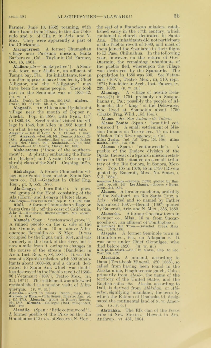 Farmer, June 13, 1862) roaming, with other bands from Texas, to the Rio Colo- rado and N. of Gila r. in Ariz. and N. Mex. They were apparently a part of the Chiricahua. Alacupusyuen. A former Chumashan village near Pnrisima mission, Santa Barbara eo., Cal.—Taylor in Cal. Farmer, Oct. 18, 1861. Alafiers (a/a=‘ buckeye tree ’). A Semi- nole town near Alalia r., an affluent of Tampa bay, Fla. Its inhabitants, few in number, appear to have been led by Chief Alligator, and the “Alligators” may have been the same people. They took part in the Seminole war of 1835-42. (ir. \v. H.) Alafla,—Drake, Did. Chron.,'209,1836. Alafiers.— Drake, Bk. of Ind.s., bk. 1, 77, 1S48. Alaganik. An Ahtenaand Ugalakmiut village near the mouth of Copper r., Ala.ska. Fop. in 1880, with Fyak, 117; in 1890, 48. Serebrenikof visited the vil- lage in 1848, but Allen in 1885 found it on what he suppiKsed to be a new site. Alaganik.-,-Dall in Cont. N. A. Ettinol., i, mai>, 1877. Alaganuk.—Betroff, 10th Ceiisu.'i, Ala.>;ka. '29, 1884. Alagnak.—Serebrenikof quoted by Baker, Geog. Diet. Ala.ska, 1901. Anahanuk.—.\lieii, ibid. Lookta-ek,—11th Census, .Vlaska, 161, 1893. Alaho-ateuna (‘those of tlie sonthern- inost ’). A phratry embracing the Tona- shi (Badger) and Aiyaho (Red-topped- shrub) clans of the Zuili.—Cushing, inf’n, 1891. Alahulapas. A former Chumashan vil- lage near Santa Inez mission, Santa Bar- bara t;o.. Cal.—Gatschet in Chief Fug. Rep., pt. 3, 553, 1876. Ala-Lengya (‘horn-flute’). A j)hra- tral group of the Hopi, consisting of the Ala (Horn) and Lcngya (Flute) clans. Ala-Ienya.—Fcwkesin 19tli Rep. B. ,\. E.,.o83,1901. Alali. A former Chumashan village on Santa Cruz id., off the coast of California. A-la'-li.—llenshaw, Buenaventnni lilS. voeab., B. A. E., 1884. Alameda (Span.: ‘ cottonwood grove ’). A ruined pueblo on the k. side of the Rio Grande, about 10 m. above Albii- (jiierque, Bernalillo co., X. Mex. It was occupietl by theTigua until 1681, and was formerly on tbe bank of the river, but is now a mile from it, owing to changes in the course of the stream (Bandelier in Arch. Inst. Kep., v, 88, 1884). Ft was the seat of a Spanish mission, with 300 uihab- itants about 1660-68, and a church ded- icated to Santa .Vna which was doubt- less destroyed in the Fueblo revolt of 1680- 96 (Vetancurt (1697), Teatro M(>x., iii, 311, 1871). The settlement was aftc'rwanl ree.stablished as a mi.'^sion visita of Albii- •pieniue. (e. w. ir.) Alamada. —.Abort in Emory. Recon., miip, I.S48. Alameda de Mora.—Villa Senor. Theatro .Vm.. pt. 2, 41,6, 1718. Alemada.—.Aliorl in Emory Rccon., 464, 18-18. Alemeda.—Gallegas (1844) mis(|Uotc(l, ibid.. 479. Alamillo. (Span.: ‘ little cottonwood ’ A former pueblo of the Firos on the Rio Grandeaboutl2 m. N. of Socorro, N. .Mex., the seat of a Fmnci.scan mission, estab- lished early in the 17th century, which contained a churcli dedicated to Santa Ana. The inhabitants did not participate in the Pueblo revolt of 1680, and most of them joined the Sjianiards in their flight to El Paso, Chihuahua. In the following year, however, on the return of Gov. Otermin, the remaining inhabitants-of the pueblo tied, whereuiion the village was destroyed by the Spaniards. The population in 1680 ivas 300. See Vetan- curt (1697), Teatro Mex., iii, 310, repr. 1871; Bandelier in Arch. Inst. Papers, iv, 239,1892. (f. w. Ji.) Alamingo. A village of hostile Dela- wares(?) in 1754, probably on Susque- hanna r.. Pa.; possibly the people of Al- lemoebi, the “king” of the Delawares, who lived at Shamokin about 1750 (Drake Trag. Wild., 153,1841). Alamo. See San Antonio de Valem. Alamo Bonito (Span.: ‘beautiful cot- tonwood’). A small settlement of Mis- sion Indians on Torres res., 75 m. fnnn Mission Tide River agency, s. Cal. Alimo Bonita.—Did. AfT. Rep.) 170, 1901. Alimo Bonito.—Djid., 175, 1902. Alamos (Span.: ‘cottonwoods’). A pueblo of the Iiludeve divi,sion of the Opata, the seat of a Spanish mission estab- lished in 1629; situated on a small tribu- tary of tbe Rio Sonora, in Sonora, Mex- ico. Pop. 165 in 1678, 45 in 1730 (Rivera quoted by Bancroft, Mex. No. States, i, 513, 1884). Asuncion Alamos.—Ziipata (1678) quoted by Ban- croft, op. eit., 246. Los Alamos.—Orozco v Berra, Geog., 344, 1864. Alamos. A former raneberia, jirobalily of the iSobaijniri, on Rio Santa Cruz, s. Ariz.; visited and .so named by Fatlier Kino about 1697.—Bernal (1697) quoted by Bancroft, Ariz. and N. IMex., 356, 1889. Alamucha. .\ former Choctaw town in Kemper co., Miss., 10 m. from Succar- nooche cr., an alHuent of Tombigbee r. Allamutcha Old Town.—Gat.^cbet. Creek Migr Leg., I. 109.1,8,84. Alapaha. A former Seminole town in llanditon co., Fla., on Allajiaha r. It was once under Chief Okmulgee, who died before 1820. (n. w. h.) A-la-pa-ha-tolafa.—Bell in Morse, Rep. to See. War. :506. 18'22. Alaskaite. mineral, according to Dana (Text-book Mineral., 420, 1888), so called from having been found in tbe Alaska ndne, Poughkeejisie gulch, (Mlo.; primarily from Alaxhi, the name id' the territory of the rnitial States, and the Englisli suflix -ite. .Maska, according to Dali, is derived from Aldhxhah, or ,!//(- yrL-aa, signifying ‘ mainland,’ the term by which the Eskimo of Fnalaska id. de.dg- nated the continental land of \. w. .\mer- ica. (a. k. c. ) Alawahku. The Elk clan of the Pecos Irilie of New Mexico.—Ilewett in Am. Anthro[)., vi, 431, 1904.