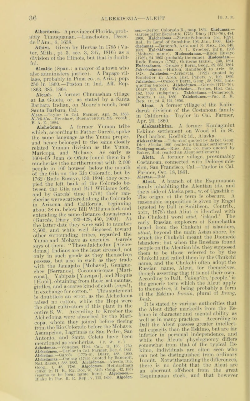 A I. H P:K D( y/j 1A A LK V T Alberdozia. A itroviuceuf Florida, prul)- ahly Tium([uauaii.—lausclioten, Pescr. (le I’Aiu., (i, 1638. Albivi. (liven by llervahiiu 1785 (Va- ter, Mith., pt. 8, see. 8, 847, 181(5) as a division of the Illinois, l)nt that is douht- fnl. Alcalde (Span.: a mayor of a town who also administers justice). A Fapa^ro vil- lage, probal)ly in Tima co., s. Ariz.; ja)]). 250 in 18(50. —Poston in Ind. Aff. Rep. 18(58, 885, 18(54. Alcash. A former Chnmashan villajie at La (.Toleta, or, as stated by a Santa Barbara Indian, on Moore’s ranch, near Santa Barbara, Cal. Alcax,—Tavlor in (’al. Farmer, Apr. 2(, 18(iS. Al-ka-a'c.—Ki'iisluiw, Buenaventura MS. voeab., B. A. K., 18S4. Alchedoma. A former A nman tribe which, according to Father (iarces, spoke the same lan^nage as the A^nma proper, and hence belonged to the same closely related Ynnian division as the AAima, Maricopa, and Alolutve. As early as 1604-05 Jnan de Onate found them in 8 rancherias (the northernmost with 2,000 jieople in 160 houses) below the mouth of the (.lila on the Rio Colorado, but by 17(52 (Rudo Knsavo, 180, 1894) they occu- pied the left bank of the Colorado be- tween the Cila and Bill IVilliams fork. and by (larctV time (1776) tlieir ran- cherias were scattered alon^ the Coloriulo in Arizona and California, be^innin^ about 88 m. below Bill Williams fork and extending the same distance downstream (Garccs, Diary, 428-428, 450, 1900). At the latter date they were said to nnmber 2,500, and while well disposed toward other surrounding tribes, regarded the AAnnaand Mohave as enemies, (iarces says of them: “These Jalchedun [Alche- doma] Indians are the least dressed, not only in such goods as they themselves possess, but also in such as they trade with the Jamajabs [Mohave], (ienigue- ches [Serranos], Cocomarico])as [Alari- coi)a], A’abipais [AAiva])ai], and Mo(iuis [IIo])i], obtaining from these last mantas, girdles, and acoarse kind of cloth {saii<xl), in exchang(' for cotton.” This statement is doubtless an error, as the .Alchedoma raised no cotton, while the llopi were the chief cultivators of this plant in the entire S. AV. .According to Kroeber the Alchedoma were absorited bv the Mari- copa, whom they joined before fleeing from the Rio ColoVatlo before the Mohave. Asnmitcion, Lagrimas de San Pedro, San Antonio, and Santa Coleta have been mentioned as rancherias. (r. w n.) Achedomas.—Voncf?as, IIis(. ('al.. Alchedomes.-Taylor in ('al. tanner. Dec (.. s.l. Alchedum.—(Iarces (1m.M>). I'larx ‘['S Alchedumas.—('onsag (1 /1(9 Muoted b\ Bam rofl Nat Races i. .'iS8,1S82. Alchidomas.—.tleedo. Du . (ieo’g 1 48, 178(i. Algodomea.—llenUzelman lV:«)’in 11. K.. Kx. Doe. 7(i :i4(h (W, tL isro semns to be local nanu> hereb Algodones.— Blake in Dae. K. K. Kep.. v, llg J85(i. Algodon- nes.—Derb.v, Colorado K., map. 185:'. Ch_idumas._— (iarc6s (after Escalante. 1775), Diary (1775-76). 474, 19(Xt. Halchedoina.—Zarate-Salmeron (ca. 1629), Rel., iti Land of Snnsliine. 106. Jan., 19CK1. Ha-] chedumas.—Bancroft, Ariz. and N. Mex., 156, 648, 1889. Halchidhoma.—.V. L. Kroeber, inf’n, 1905 (Mohave name). Hudeoadamas.—Kudo Ensayo (1762), 24.1863 (probabLv the same). Hudeoadan.— Rudo Ensayo (1762). Gniteras tran.sl.. 130, 1894. Hudeoadanes.—Orozco y Berra, Geog.. 59, 353,1864. Jakechedunes.—Hinton, Handbook to ,\riz., 28, 1878. Jalchedon.—.\rricivita (1792) quoted by Bamielier in Arch. Inst. Papers, v, 100, 1890. Jalchedum.—Orozco y Berra, Geog., 38, 166L _(mis- ([UOting Garccs). Jalchedunes.—Garces (177.5-76), Diary. 308. 1900. Talchedon.—Forbes, Hist. Cal., 162, 1839 (misi>rint). Talchedums.—Domenech, ileserts, i, 444, 1860. Yalchedunes.—Pae. R. R. Rei>., lit, pt. 3, 124, 1856. Alcoz. A former village of the K:ilin- daruk division of the Costanoan family in Califtornia.—Taylor in Cal. Farmer, .A|)r. 20, I860. Aleksashkina. A former Kaniagmiut Fskimo settlement on Wood id. in St. Paul harbor, Kodiak id., .Alaska. Aleksashkina.—Tebetikof (iuote<1 by Baker, Geog. Diet. Alaska, 1901 (called a Chiniak settlement). Tanignag-miut.—Russ. Am. Co. ma)> (juoteil by Baker, ibid, (called au .\leut settlement). Aleta. -A former village, jtresnmably Costanoan, connected with Dolores mis- sion, San Francisco, (Ad.—Taylor in Cal. Fanner, Oct. 18,18(51. Aleytac.—Ibid. Aleut. A liranch of tlie Fstjnimanan family inhabiting the Aleutian ids. and the N. side of Alaska pen., w. ol I gashik r. The origin of the term is obscure. .A reasonable sup]>osition is given by lyngid (quoted by Dali in Smitbson. Contrib., .x.xii, 1878) that .Alint is identical with the Chnkchi word alial, ‘island.’ The early Hussian exjilonws of Kamchatka heard from the Chukchi of islanders, aliuit, bevond the main Asian short', by which the Chukchi meant the Diomede islanders; but when the Russians found people on the Aleutian ids. they snp])Osed them to be those referred to by the Chukchi and called them by the Chukchi name, and the Chukchi often adopt the Russian name, A lent, for theinselves, though asserting tluit it is not their own. According to Dali, rnrnxj'uii, ‘pi'ople,’ is the generic term which the Aleut apply to themselves, it being i>robably a form of the Fskimo Inmii)), plural of Jmnig, I)nik. It is stated by various authorities that the Aleut differ markedly from thi' Fs- kimo in character and mental ability as well as in many jiractices. .Aetmrding to Dali the .Aleut possess greater intellect- ual capacity than the Fskimo, but are far inferior in personal indei>endence, and while the Aleuts' jdiysiognomy differs somewhat from that of the typical I'^s- kimo, individuals are often seen who I'an not be distinguished from ordinary I nnuit. Notwithstaiuling the differences, there is no doubt that the .Aleut are an aberrant offshoot from the great Fs(piimauan stock, and that however