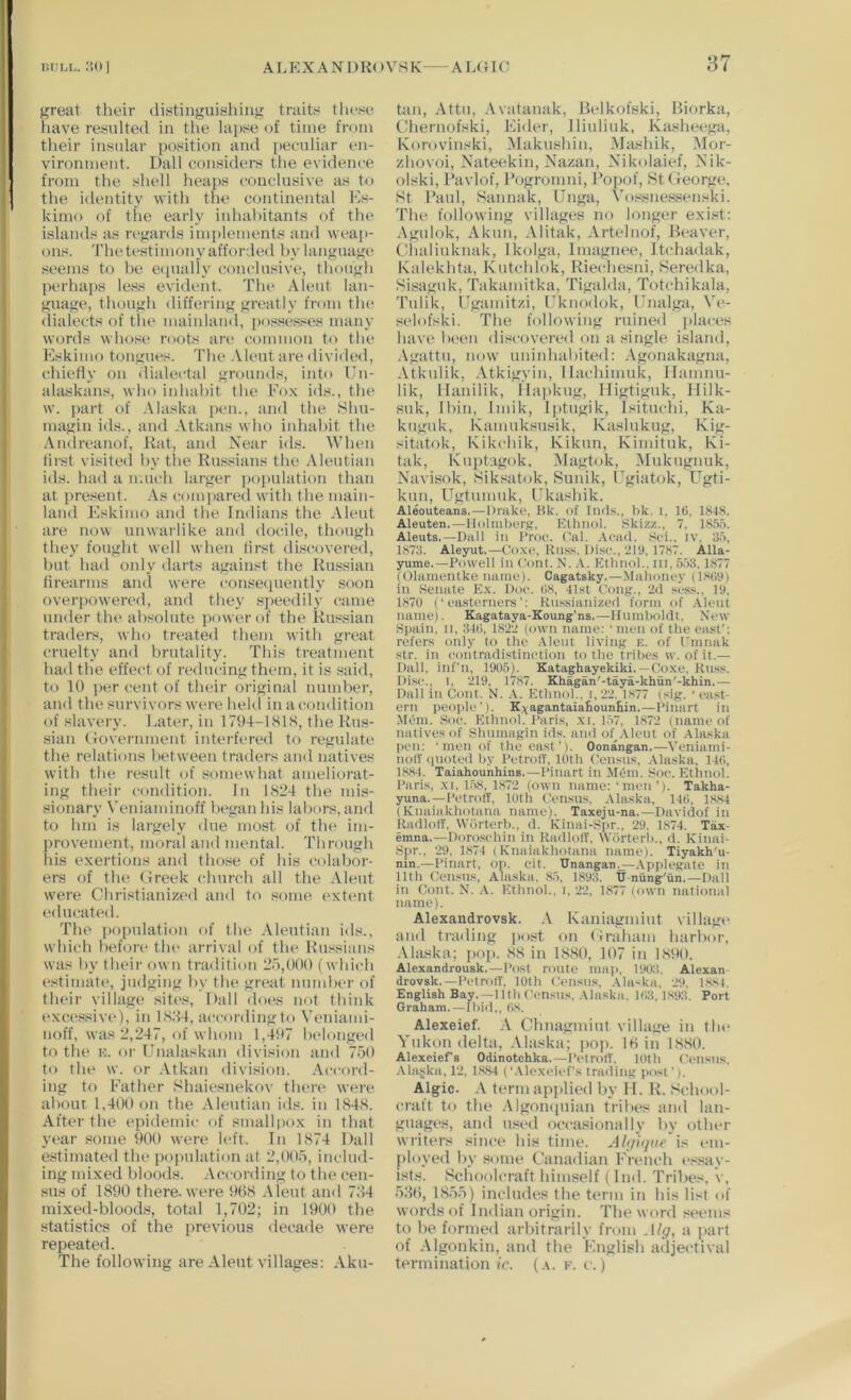 litju-I great their distiiiguishiiig traits these have resulted in the lapse of time from their insular position and peeuliar en- vironment. Dali considers the evidence from the shell heaps conclusive as to the identity with the continental Es- kimo of the early iidiahitants of the islands as regards implements and wt‘ai>- ons. The testimony afforded hy language seems to he e<iually conclusive, though perhaps less evident. The Aleut lan- guage, though differing greatly from the (lialects of the mainlaud, i>ossesses many words whose mots are common to the Eskimo tongues. The .VIeut are divided, chietly on dialectal grounds, into Uu- alaskans, who iuhahit the Fox ids., the w. part of .Maska pen., and the Shn- magin ids., and Atkans who iidiahit the Amlreanof, Rat, and Near ids. When first visite(l hy the Russians the Aleutian ids. had a uuudi larger pojadation than at pre.sent. As compared with the main- laud Eskimo and the Indians the Aleut are now unwarlike and docile, though they fought well when first discovered, hut had oidy darts against the Russian firearms and were consequently soon overpowered, and they speedily came under the absolute power of the Russian traders, who treated them with great cruelty and brutality. This treatment had the effect of reducing them, it is said, to 10 per cent of their original nnmher, and the survivors w'ere held in a condition of slavery. Eater, in 1794-1 ShS, the Rus- sian (lovernment interfered to regulate the relations between traders and natives with the result of somewhat ameliorat- ing their condition. In ES24 the mi.s- sionary Veniaminoff began his labors, and to hni is largely due most of the im- provement, moral and mental. Through Ids exertions and those of his colabor- ers of the (ireek church all the Aleut w'ere Christianized and to some extent educated. The population of the Aleutian ids., which before the arrival of tin* Russians was hy their own tradition 2o,000 ( which estimat(‘, judging hy the great nnmher of their village siti's, Dali dot's not think ('xcessiv('), in I S:U, according to Veuiami- noff, was 2,247, of whom 1,497 belonged to the u. or Unalaskan division and 750 to the w. or Atkan division, .\ccord- ing to Father Shaiesnekov there were about 1,400 on the Aleutian ids. in IS48. After the epidendc (»f smallpo.v in that year some 900 were left. In 1874 Dali estimated the population at 2,005, includ- ing mixed bloods. According to the cen- sus of 1890 there, were 908 Aleut and 784 ndxed-bloods, total 1,702; in 1900 the statistics of the previous decade were repeated. The following are Aleut villages: Aku- taii, Attu, Avatanak, Belkofski, Riorka, Chernofski, Eider, Iliuliuk, Kasheega, Korovinski, Makushin, Mashik, Mor- zhovoi, Nateekin, Nazan, Nikolaief, Nik- olski, Favlof, Rogromui, Ropof, St George. St Raul, Sannak, Fnga, Vossnessenski. The following villages no longer exist: Agulok, Aknn, Alitak, Artelnof, Beaver, Chaliuknak, Ikolga, Imagnee, Jtchadak, Kalekhta, Kutchlok, Rieehesni, Seredka, Sisaguk, Takamitka, Tigalda, Totchikala, Tulik, Ugamitzi, Fknodok, Fnalga, Ve- selofski. The following ruined jtlaces have hi'cn discovered on a single island, .\gattu, now uniidiahited: Agonakagna, Atkulik, Atkigyin, Ilachimuk, Ilamnu- lik, llanilik, llapkug, Iligtiguk, Hilk- suk, I bin, Indk, Iptugik, Isitnchi, Ka- kuguk, Kamuksusik, Kaslukug, Kig- sitatok, Kikchik, Kikun, Kimituk, Ki- tak, Kuptagok, Magtok, Mukugnuk, Navisok, Siksatok, Sunik, Fgiatok, Ugti- kun, Ugtumuk, Ukashik. Aleouteans.—Dnike, Hk. of liid.s., Ok. i, 1G, 18^8. Aleuten.—lIolniberK, l*;ihiiol. Skizz., 7, IS.'i.'). Aleuts.—Dali in I’roc. ('al. .Vcad. Sci.. iv, 3.5. 1873. Aleyut.—Co.xo, Kn.'is. Disc., 211), 1787. Alla- yume.—Powell in Cont. N. Etlinol.. iii,5.'>3. 1877 p51anientke name). Cagatsky.—Mahoney (hsiis) in Senate Ex. Doe. (18, 41st Cong., 2d se.s.s., 19, 1870 (‘ea.sterners': Russianized form of Aleut name). Kagataya-Koung'ns.—Humboldt. New Spain, It, 31(1, 1822 (own name: • men of the east'; refers only to the .\leut living k. of I'mnak str. in eontradistinetion to the tribes w. of if,— Dali, inf’n, 1905). Kataghayekiki.—Co.xe, Ku.ss. Disc., I, 219, 1787. Khagan'-taya-khun'-khin.— Dali in Cont. N. A. Ethnol.. i, 22. bs77 (sig. ‘ east- ern peo|)le’). K^agantaiaRounEin.—Pinart in Mt'm. Soe. Ethnol. Paris, xi. 157, 1872 (name of natives of Shnmagin ids, and of Aleut of Alaska pen; ' men of the east’). Oonangan.—Veniami- nolV ()Uoted by PetrolT, 10th Census. .Vlaska, 14(1, 1881. Taiahounhins,—Pinart in Mem. Soe. Etliuol. Paris, XI, 1.58, 1872 (own name: ' men’). Takha- yuna, —Pet roll', 10th Census. Alaska, 140, 18.S4 (Knaiakhotana name). Taxeju-na.—Davidof in RadlolT, Wiirterb., d. Kinai-Spr,, '29. 1874. Tax- emna.—Doro.sehin in RadlolT, Wiirterb., d. Kinai- Spr., 29, 1874 (Knaiakhotana name). Tiyakh'u- nin.—Pinart, op. cit. Unangan,^Applegate in 11th Census, Alaska. 85, 189:5. TJ-nung'un.—Dali in Cont. N. .\. Ethnol.. i, '22, 1877 (own national name). Alexandrovsk. .\ Kaniagmiut village and trading post on Graham harbor, •Vla.ska; pop. 88 in 1880, 107 in 1890. Alexandrousk. — I'ost route map. 1903. Alexan- drovsk,—PetrolT, 10th Census. Alaska, 29, 1.881. English Bay.—11 th Census, .-Maska, 103, I,S93. Port Graham.—Ibid., (is. Alexeief. A Chnagmiut villtige in the Yukon delta, .\l:i.«ka; ])0]). IH in 1880. Alexeief s Odinotchka. — I’etrolT. 10th Census, Alaska, 12, 18,84 (‘.Mexeief's Irading post' i. Algic. A term apjdied hy II. R. School- craft to the .\lgon<|uian tribes and lan- guages, and used occasionally hy otlu'r writers since his time. A/i/h/ac'is I'ln- ployed hy some Canadian French essay- ists. Schoolcraft himself ( Ind. Tribes, v, 580, 1855) includes the term in his list of words of Indian origin. The word seems to he formed arbitrarily from Alg, a part of .\Igonkin, and the English adjectival termination fc. (a. k. e.)