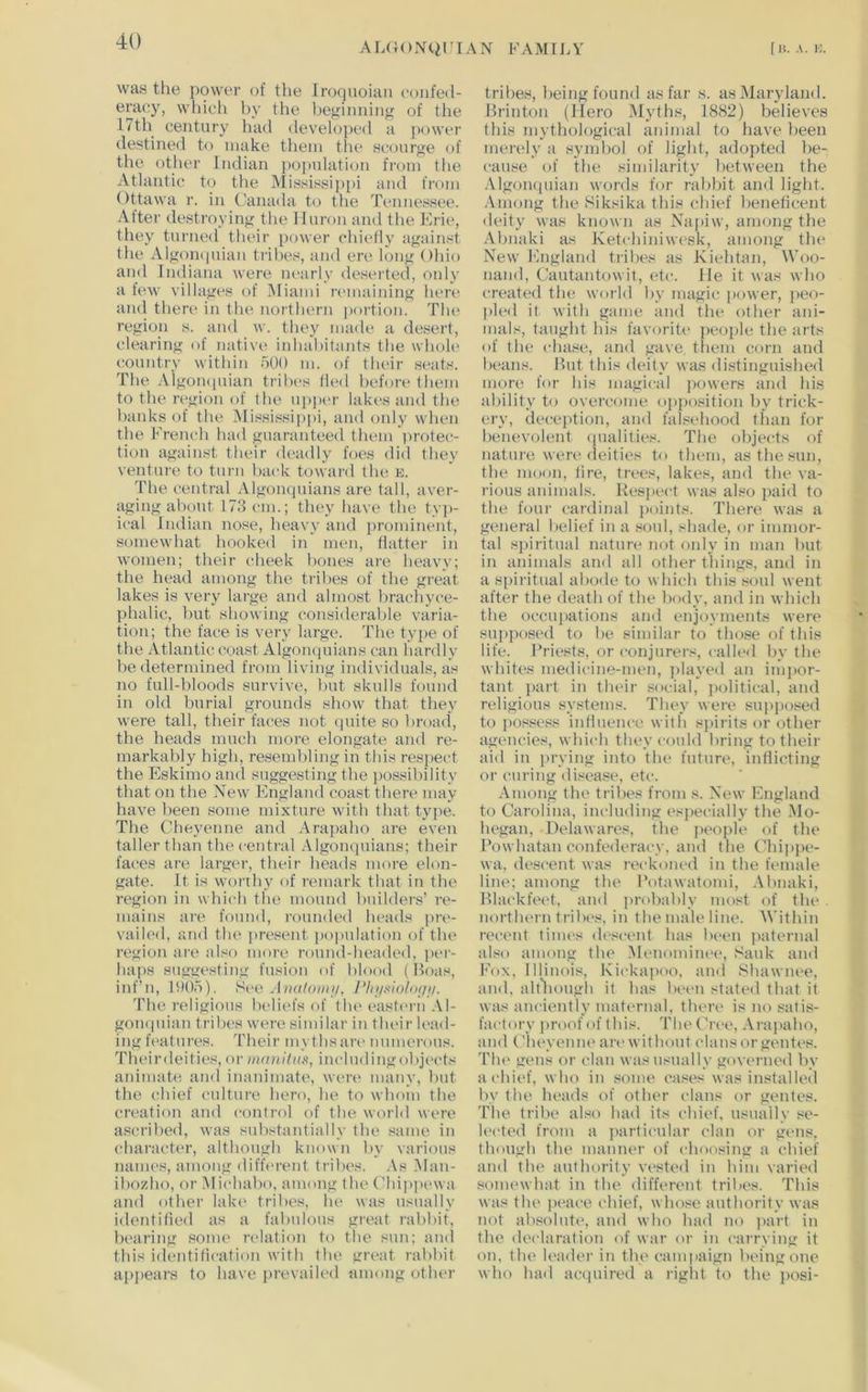 was the power of the Iroquoian (‘onfeil- eracy, which by the beginning of the 17th century had developed a power destined to make them tlie scourge of the other Indian population fnjin the Atlantic to the Mississippi and from Ottawa r. in (,'anada to the Tennessee. Alter destroying the Huron and the Eric, they turned their power chictly against the Algon(|uian tribes, and ere long Ohio and Indiana were nearly deserted, only a few villages of Miami remaining liere and there in the northern portion. Tin* region s. and w. tliey made a desert, clearing of native inhal)i1ants the whoh' country witlun 500 m. (jf their seats. The Aigomiuian tribes (led before them to the region of the uj)per lakes and the banks of the Mississip|)i, and only when the French had guaranteed them protec- tion against their deadly foes did they venture to turn back toward the e. The central Algoiujuians are tall, aver- aging about 173 cm.; they have the tyj)- ical Indian nose, heavy and prominent, somewhat hooked in' men, flatter in women; their cheek Ijones are heavy; the head among the tribes of the great lakes is very large and almost brachyce- phalic, but showing considerable varia- tion; the face is very large. The type of the Atlantic coast Algomiuians can hardly be determined from living individuals, as no full-bloods survive, but skulls found in old burial grounds show that they were tall, their faces not quite so broad, the heads much more elongate and re- markably high, resembling in this res])ect the Eskimo and suggesting the possibility that on the New England coast there may have been some mixture with that type. The Cheyenne and Arapaho are even taller than the central Algonquians; their faces are larger, their heads more elon- gate. It is worrhy of remark that in the region in which the mound builders’ re- mains are found, rounde<t heads ])n>- vailed, and the present population of the region are also more round-headed, per- haps suggesting fusion of blood (Hoas, inf’n, 1H05). See AihiIoiiiii, PhjixioUxjii. The religious beliefs of the eastern .VI- gon(|uian tribes were similar in their h>ad- ing features. Their mythsan'numerous. Theirdeities, or xuniiliis, includingobjects animate and inanimate, were many, Init the chief culture hero, lie to whom the creation and control of the world were ascribed, was substantially the same in character, although known by various names, among difft'rent tribes. .Vs .Man- ibozho, or Michabo, among the Chippewa and other lak(' tribes, he was usually identitied as a fabulous great rabbit, bearing some relation to the sun; and this identification with the great rabbit apjiears to bave prevaik'd among other tribes, being found as far s. as Maryland. Hrinton (Hero .Myths, 1882) believes this mythological animal to have been merely a symbol of light, adopted be- cause of the similarity l)etween tlie .VlgoiKpiian words for ralibit and light. .Vmong the Siksika this chief beneticent deity was known as Napiw, among the Abnaki as Ketchiniwesk, among the New England tribes as Kiehtan, Woo- nand, Cautantowit, etc. He it was who created the world by magic power, peo- pled it with game and the other ani- mals, taught his favorih* jieople the arts of the chase, and gave tliem corn and beans. Hut this deity' was distinguished more for his magical powers and his ability to overcome opposition by trick- ery, deception, and falsebood than for benevolent (pialities. The objects of nature were deities to them, asthesun, the moon, lire, trees, lakes, and the va- rious animals. Respect was also paid to the four cardinal points. There was a general belief in a soul, shade, or immor- tal spiritual nature not only in man but in animals and all other things, and in a spiritual abode to which this soul went after the death of the body, and in which the occujiations and enjoyments were supposed to be similar to tho.se of tliis life. Priests, or conjurers, called by the whites medicine-men, jdayed an imjior- tant part in their .social, jiolitical, and religious systems. They' were sujiposed to possess intluence with sjiirits or other agencies, which they could bring to their aid in prying into the future, inllicting or curing disea.se, etc. .-Vmong the tribes from s. New laigland to Carolina, including esjiecially the .Mo- hegan, Delawares, the people of the Powhatan confederacy, and the Chijijie- wa, descent was reckoned in the female line; among the Potawatomi, .Vbnaki, Hlackfeet, and probably most of the . nortluM'n tribes, in the male line. Within recent linu's descent has been jiaternal also among tbe Menominc'e, Sank and Fox, Illinois, Kicka|)oo, and Shawnee, and, alt'liough it has been stated that it was anciently maternal, there is no satis- factory jmiof of this. The Cree, .\ra])aho, and CheyeJine an> without clans or gentes. The gens or clan was usually governed by a chief, who in some cases was installed by the heads of other clans or gentes. The tribe also had its chief, usually se- lected from a particular clan or gens, though the manner of choosing a chief and the authority vested in him varied .somewhat in the different tribes. Tliis was the peace t-hief, whose authority was not ab.solute, and who had no ]>art in the declaration of war or in carrying it on, the leader in the campaign being one wbo bad acepured a riglit to the j)osi-