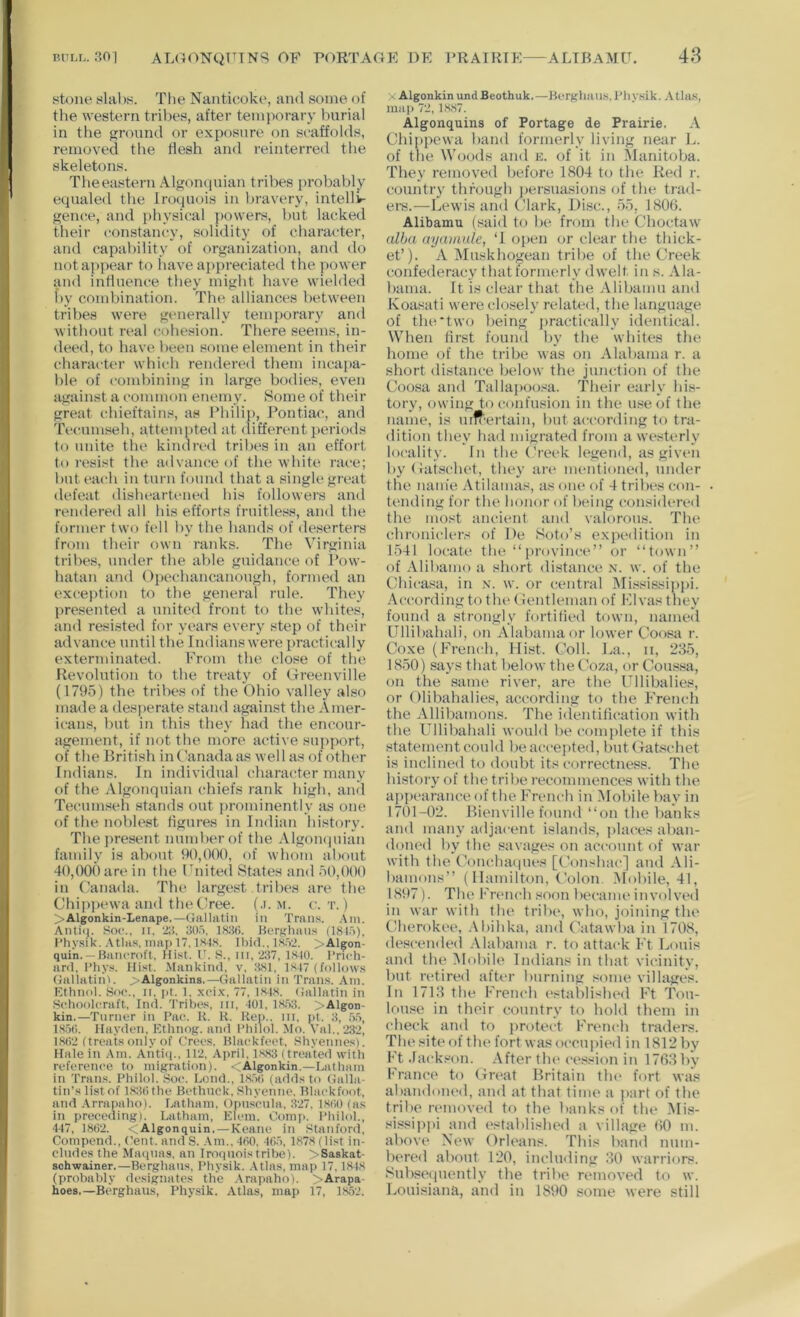 BULL. r?0| ALa(WQUTNS OF PORTAGE DE PRAIRIE ALIBAMU. 48 stone slabs. The Nanticoke, and some of the western tril)es, after temporary burial in the ground or exposure on scaffolds, removed the flesh and reinterreil the skeletons. Theeastern Algonquian tribes probably equaled the Iroquois in bravery, intellir geiute, and physical i>owers, hut lacked their constancy, solidity of character, and capability of organization, and do not appear to liave appreciatetl tlie power and influence they might have wielded f»y combination. The alliances between tribes were generally temporary and without real cohesion. There seems, in- deed, t(t have been some element in their character which rendered them incapa- ble of combining in large bodies, even against a common enemy. Some of their great chieftains, as Ehilip, Pontiac, and Tecumseh, attempted at (tifferent periods to unite the kindri'd tribes in an effort to resist the advance of the white race; buti'ach in turn found that a single great defeat disheartened his followers and rendered all his efforts fruitless, and the former two fell by tlie bands of deserters from their own ranks. The Virginia tribes, under the able guidance of Pow- hatan and Opechancanough, formed an exception to the general rule. They presented a united front to the whites, and resisted for years every step of their advance until the Indians were practically exterminated. From the close of the Revolution to the treaty of Greenville (1795) the tribes of the Ohio valley also made a desj)erate stand against the Amer- icans, but in this they had the encour- agement, if Jiot the more active support, of the British in Canada as well as of other Indians. In individual character many of the Algonquian chiefs rank high, and Tecumseh stands out prominently as one of the noV)lest flgures in Indian history. The j)resent number of the AlgoiKiuian family is about 90,000, of whom about 40,000 are in the llTiitecl States and 50,000 in (’anada. The largest tribes are the Chipi)ewa and tlu'Clree. (.i. m. c. t. ) >Algonkin-Lenape.—(Jallatiii ill Tran.s. .Vni. Anti(|. Soe.. n. 2;}. 30ri, iSiki. BerKluius (1815), I’hy.sik. .Ula.s, map 17, IHI.s. Ibid.. l.S.52. >Algon- quin. — Bancroft. Hist. 0. S., in, 237, 1810. Prich- ard, Pliys. Hist. Mankind, v. 381, l.si7 (follows (Jallatiiil. >Algonkins,—Gallatin in Trans, Am. Ethnol. Soc., II. pt. 1. xcix. 77, 1848. Gallatin in Schoolcraft, Ind. 'tribes, in, 101, 18.53, >Algon- kin.—Turner in Pac. K. R. Hep., in, pt. 3, .5.5, 18.5(1. Hayden, Kthnog. and Philol. Mo. Val.,2.32, 1802 (treats only of Crees, Blackfeet, Shyenne.s). Hale in Am. Anti<|., 112, April, 1.883 (treated with reference to migration). <Algonkin.—Latham in Trans. Philol. Soc. Lend., 18.50 (adds to Galla- tin’s list of 183() the Bethuck. Shyenne. Blackfoot, and .\rrapaho). Latham, Opnscnla, 327. 1800 (as in preceding). Latham, Klein. Comp. Philol., 447, 1802. <Algonquin. — Keane in Stanford. Compend., Cent, and S. Am.. 400, 405, 1.878 (list in- cludes the Maqnas, an Iroquois trihe). >Saskat- schwainer.—Berghaus, Physik. .Vtlas, map 17,1848 (probably designates the Arapaho). >Arapa- hoes.—Berghaus, Physik, Atlas, map 17, 18,52. X AlgonkinundBeothuk.—Berghaus,Physik. Atlas, ma]) 72,18,87. Algonquins of Portage de Prairie. A Chippewa liand formerly living near L. of the Woods and e. of it in Manitoba. They removed before 1804 to tbe Red r. country thfougli persuasions of the trad- ers.—Lewis and Clark, Di.sc., .55, 1806. Alibamu (said to be from the Choctaw alba ayamule, ‘I open or clear the thick- et’). A Mtiskhogean tribe of tbe Creek confederacy that formerly dwelt in s. Ala- bama. It is clear that the Alibamu and Koasati were closely related, the language of the'two being jiractically identical. When first found by the whites the home of the tribe was on Alabama r. a short distance below the junction of the Coosa and Tallapoo.sa. Their early bi.s- tory, owing to confusion in the use of the name, is uifrertain, but according to tra- dition they had migrated from a westerly locality. In the Creek legend, as given byGatschet, they an* mentioned, under the naiiie .\tilamas, as one of 4 tribes con- tending for tbe honor of being considered the most ancient and valorous. The chronicler.^ of De Soto’s expedition in 1541 locate the “ province” or “town” of .Vlibamo a short distance x. w. of the Chicasa, in x. w. or central Mi.>^sissippi. .'\ccording to tlie (ientleman of Fdvas they found a strongly fortified town, named Ullibahali, on Alabama or lower Coosa r. Coxe (French, Hist. Coll. La., ii, 285, 18.50) says that below the Coza, or Coussa, on the same river, are the Ullibalies, or Olibabalies, aci’ording to the French the Allibamons. The identification with the Ullibahali would be complete if this statement could beaccejited, butGatschet is inclined to doubt its correctness. Tbe bistory of tbe tribe recommences with the appi'arance of the French in Mobile bay in 1701-02. Bienville found ‘‘on tbe banks and many adjacent islands, places aban- doned by the savages on account of war with the Concha(|ues [Conshai*] and Ali- bamons” (1 lamilton. Colon. Mobile, 41, 1897). The French soon became involved in war with the triln*, who, joining the (dierokee, .\bihka, and Catawba in 1708, descended .Alabama r. to attack Ft Louis and the Alobile Indians in that vicinity, but retired after burning some villages. In 1718 the French ('stablished Ft Tou- louse in their country to hold them in check and to iirotect French traders. The site of tin* fort was occupied in 1812 by Ft .lacki^on. .After tin* ce.*<sion in 17fi8by France to Gn*at Britain tin* fort was abandoiu'd, and at that time a jiart of the tribe removed to the banks of the .Mis- sissippi and established a village 00 m. abovi* New Orleans. This band num- bered about 120, including 80 warriors. .8ubse(piently the tribe removed to w. Louisiana, and in 1890 some were still