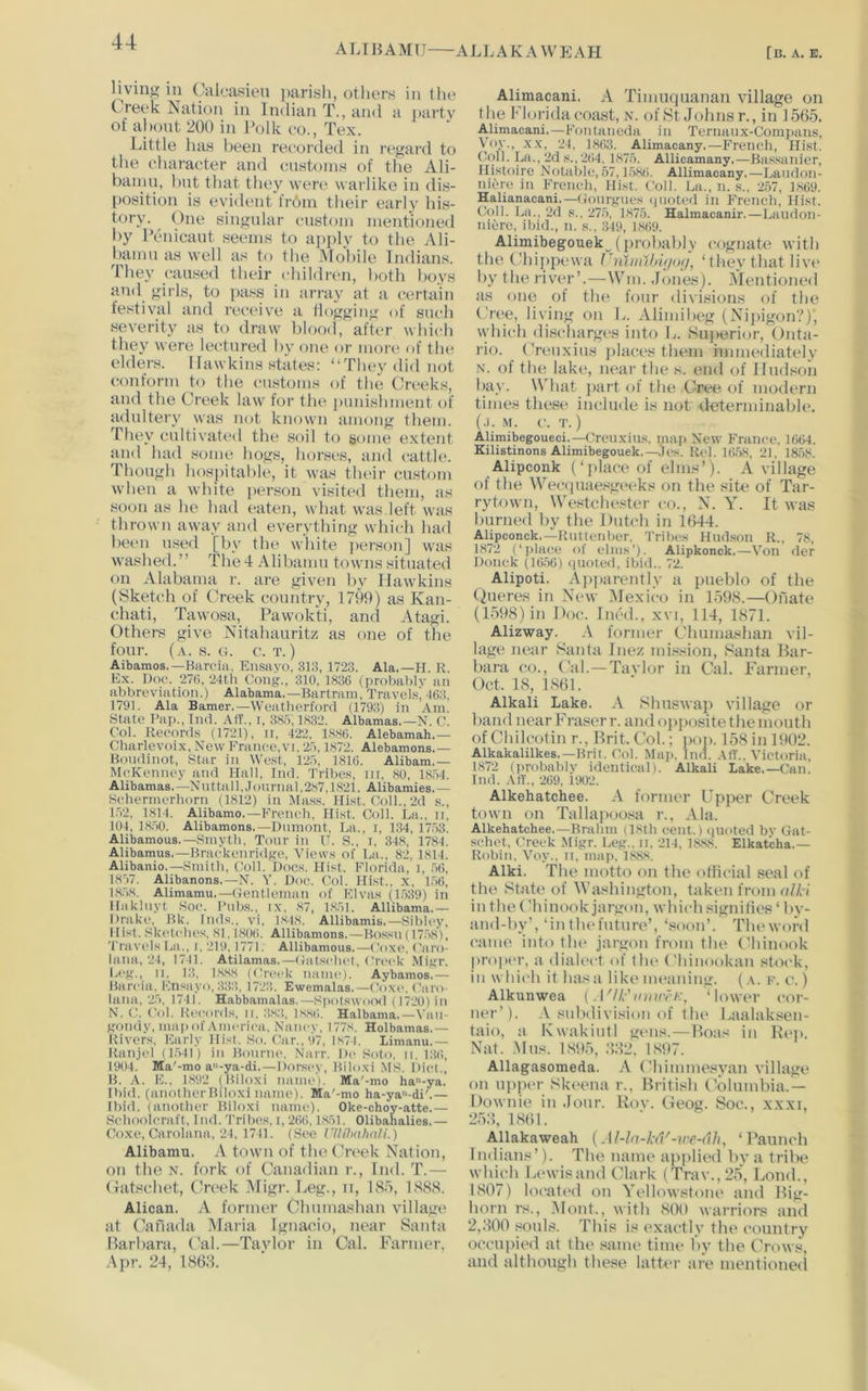 A L r ]} A MU ALL AKA W E AH [b. a. e. living in Calcasieu parish, others in the Creek Nation in Indian T., and a party of ahont 200 in Polk eo., Tex. Little has been recorded in regard to the character and customs of the Ali- banin, but that they wen* warlike in dis- position is evident frbm tlieir early his- tory. One singular custom mentioned by Peiucaut seems to apply to the Ali- bamu as well as to the Mobile Indians. They caused their children, both boys and girls, to pass in array at a certain festival and receive a flogging of such severity as to draw l)lood, after which they were lectured by one or more of the elders. Ilawkins states: “They did not conform to the customs of the Creeks, and the Crt^ek law foi' tlie punishment of adultery was not known among them. They cultivated the soil to gome extent and had some hogs, horses, and catth*. Though hospitable, it was their custom when a white person visited them, as soon as he had eaten, what was left was thrown away and everything which had l)een used [by the white ])erson] was washed.” The4 Alibamu towns situated on Alabama r. are given by Hawkins (Sketch of Oeek country, 1799) as Kan- chati, Tawosa, Pawok'ti, and Atagi. Others give Nitahauritz as one of the four. (a. s. o. c. t.) Aibamos.—Barcia, Ensayo, 313, 1723. Ala.—H. R Ex. Doc. 27(). 24th Cong., 310, 1836 (probably an abbreviation.) Alabama.—Bartrain, Travel.sj 463, 1791. Ala Earner.—Weatherford (1793) in Am. State Pap., Tnd. Alf., r, 385,18:32. Albamas.—N. C. Col. Records (1721), ii, 422, 1886. Alebamah,— Charlevoix, NewFranec.vi. 25,1872. Alebamons.— Bondinot, Star in We.st, 125, 1816. Alibam.— McKenney and Hall, Ind. Tribe.s, m, 80, 1854. Alibamas.—Nuttall,Jonrnal,2.s7,1821. Alibamies.— Sehermerhorn (1812) in Mas.s. Hist. Coll., 2d s., 1.52, 1814. Alibamo.—French, Hist. Coll. La., it, 101, 18,50. Alibamons.—Dumont, La., i, 134, 17.53. Alibamous.—Smyth, Torn- in IT. S., i, 348, 1784. Alibamus.—Braekenridge, Views of La., 82, 1814. Alibanio.—Smith, Coll. Doc.s. Hist. Florida, i, .56, 1857. Alibanons.—N. Y. Doe. Col. Hist., x, 1,56, 18.58. Alimamu.—(Tentleman of Elvas (1,539) in Hakluyt Soc. Pnb.s., ix, 87, 1,8,51. Allibama.— Drake, Bk. Inds., vi, 1848. Allibamis.—Sibley. Hist. .Sketches, 81,1806. Allibamons.—Bossn (17.5.81, Travels La., i. 219. 1771. Allibamons.—Coxe, Caro- lana, 24, 1741. Atilamas.—(latschet. Crcc'k Migr. Leg., II, 13, 1.8,88 (Creek name). Aybamos.— Barcia, Ensayo, 3.33, 1723. Ewemalas.—(Toxi*. ('aro- lana, 25, 1741. Habbamalas.—SfiotswoCKl (1720) in N. C. (Tol. Records, ii, ;i,8:!, 18,86. Halbama,—Van- gondy, majiof America. Nancy. 1778. Holbamas.— Rivers, Early Hist. So. Car., 97, 1874. Limanu.— Ranjcl (1.541) in Bourne. Narr. Dc Soto. ii. 136, 1904. Ma'-mo a”-ya-di.—Dorsey, Biloxi MS. Diet., B. A. E., 1,892 (Biloxi namci. Ma'-mo ha-ya. Ibid, (another Biloxi name). Ma'-mo ha-ya-di'.— Ibid, (another Biloxi name). Oke-choy-atte.— Schoolcraft, Ind. 'Prihes. i, 266,1.851. Olibahalies.— Coxe, Carolana, 24, 1741. (See rilihalmli.) Alibamu. A town of the Creek Nation, on tlie N. fork of Canadian r., Ind. T.— (latschet, (Jrt'ek i\Iigr. Leg., ii, IS.o, LS88. Alican. A former Chmna^han village at Canada Maria Ignacio, near Santa Barbara, Cal.—Tavlor in Cal. Farmer, Apr. 24, 1868. Alimacani. A Timuquanan village on t he I'lorida coast, n. of St Johns r., in 1565. Alimacani.—Fontaneda in Ternanx-Compans, Voy., XX, 24, 1863. Alimacany.—French, Hist. Coll. La., 2d s., 264. 1,875. Allicamany,—Ba.s.sanier, Histoire Notable, 57,1,586. Allimacany.—Landon- niere in French, Hist. Coll. La., n. ,s.. 2,57, 1,869. Halianacani.—(lonrgnes ipioted in French, Hist. Coll. La., 2d s.. 275, 1875. Halmacanir.—Laudon- niere, ibid., n. s.. 349, 1869. Alimibegouek (iirobably cognate with the Chippewa riiliiuhij/o;/, ‘they that livt* by the river’.—Win. .Jones). ^Mentioned as one of the four divisions of the (,’ree, living on L. Alimibeg {Nij)igon?), which discharges inb) L. Siijairiur, Onta- rio. Crenxitis places them immediately N. of the lake, near the s. end of Hudson bay. What jiart of the Cree of modern times these include is not determinable. (.1. M. c. T. ) Alimibegoueci,—Crcnxins. map New Franco. 1664. Kilistinons Alimibegouek.—.'Jos. Rcl. 16,58, 21, 1858. Alipconk (‘ place of elms’). A village of the Wec(piae.8geeks on the site of Tar- rytown, We.8tchester co., N. Y. It was burned by the Dutch in 1644. Alipconck.—Ruttenber. 'Pribes Hnd.son R., 78, 1872 (‘place of elms’). Alipkonck.—Von der Donck (16,56) piloted, ibid.. 72. Alipoti. A])])arently a pueblo of the (iueres in New iUexico in L598.—Onate (1,598) in Doc. ined., xvi, 114, 1871. Alizway. former Chuma.shan vil- lage near Santa Inez mi.«sion, Santa Bar- bara co.. Cal. —Tavlor in Cal. Farmer, Oct. 18, 1,861. Alkali Lake. A Sliuswaji village or band near Fraser r. and ojiposite the month ofChilcotin r., Brit. Col.; poii. 158in 1902. Alkakalilkes.—Brit. Col. Map. Ind. .\IT.. Victoria, 1872 (probably identical). Alkali Lake.—Can. Ind. AtL, 269, 1902. Alkehatchee. A former Upper Creek town on Tallapooisa r., Ala. Alkehatchee.—Brailm (18th cent.) <iuoted bv Gat- schet, Creek Migr. Leg., n. 214, 18,88. Elkatcha.— Robin, Voy., ii, map, 1,888. Alki. The motto on the otiicial seal of the State of Washington, taken from a//,-/ in the Chinook jargon, which signilies ‘ by- and-by’, ‘in thefntnre’, ‘soon’. The word came into the jargon from the ( Jiinook pr<i|H'r, a dialect of the Chinuokan stock, in which it has a like meaning. (,\. r. c. ) Alkunwea [ A'lh'mmrK, ‘lower cor- ner’). .V subdivision of the Laalaksen- taio, a Kwakintl gens.—Boas in Kei». Nat. .Mns. 1.89,5, :«2, 1,897. Allagasomeda. A (ddmmesyan village on upper Skeena r., British (Columbia.— Downie in Jour. Rov. Geog. Soc., x.xxi, 25:i, 1.861. Allakaweah {Al-la-kd'-ire-dli, ‘Paunch Indians’). The name applied by a tribe whit-h Lewis and Clark (Trav.,2,5, Loud., 1,807) located on Yellowstone and Big- horn rs., 5Iont., with ,800 warriors and 2,800 souls. This is exactly the country occupied at the same time by the Crows, and although these latti'r are mentioned
