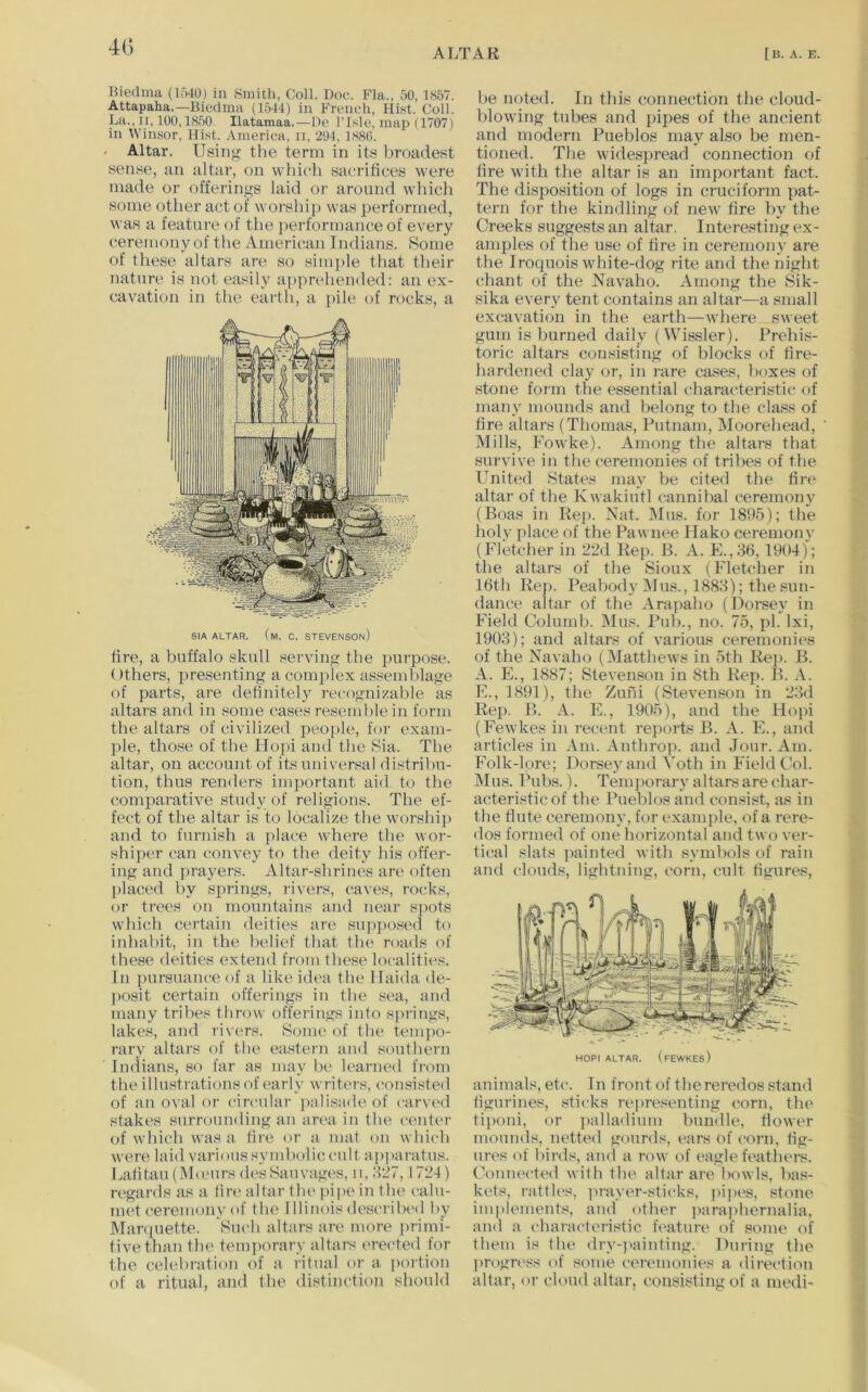 ALTAR [U. A. E. Biechua (1.>10) in Smith, Coll. Doe. Fla., 50,1867. Attapaha.—Biedma (1544) in French, Hist. Coll. La., It, 100,1850. Ilatamaa.—De I’lsle, map (1707) in Winsor, Hist. America, ii, 294, 1886. . Altar. Usinjf the term in its broadest sense, an altar, on which sacrifices were made or offerings laid or around which some other act of worship was performed, was a feature of the i)erformance of every ceremony of the American Indians. Some of these altars are so simple that their nature is not easily apprehended: an ex- cavation in the earth, a pile of rocks, a SIA ALTAR. (m. C. STEVENSOn) fire, a buffalo skull serving the purpose. ()thers, presenting a comjdex assemblage of parts, are definitely recognizable as altars and in some cases reseml)le in form the altars of civilized people, for exam- ple, those of the Hopi and the Sia. The altar, on account of its universal distribu- tion, thus renders important aid t(^ the comparative study of religions. The ef- fect of the altar is to localize the worship and to furnish a place where the wor- shiper can convey to the deity his offer- ing and i)rayers. Altar-shrines are often placed by siirings, rivers, caves, rocks, or trees on mountains and near spots which certain deities are sui)])Osed to inhabit, in the belief that the roads of these deities extend from these localities. In pursuance of a like idea the llaida de- posit certain offerings in the sea, and many tribes throw offerings into springs, lakes, and rivers. Some of the tempo- rary altars of the eastern and southern Indians, so far as may be learned from the illustrations of early writers, consi.sted of an oval or circular palisade of carved stakes surrounding an ana in the center of which was a tire or a mat on which were laid various symbolic cult ap])aratus. Lalitau(M<eursdesSauvages, ii,:l27,1724) regards as a (ire altar the pipe in the calu- met ceremony of the 1 llinois described by Manpiette. Such altars are more primi- tive than the tem])orary altars erected for the celebration of a ritual or a portion of a ritual, and the distinction should he noted. In this connection the cloud- blowing tubes and pipes of the ancient and modern Pueblos may also be men- tioned. The widespread connection of tire with the altar is an important fact. The disposition of logs in cruciform pat- tern for the kindling of new fire by the Creeks suggests an altar. Interesting ex- amples of the use of fire in ceremony are the Iroquois white-dog rite and the night chant of the Navaho. Among the Sik- sika every tent contains an altar—a small excavation in the earth—where sweet gum is burned daily (Wissler). Prehis- toric altars consisting of blocks of fire- hardened clay or, in rare ca.ses, boxes of stone form the essential characteristic of many mounds and belong to the class of fire altars (Thomas, Putnam, IMoorehead, Mills, Fowke). Among the altars that survive in the ceremonies of tribes of the United .States may be cited the tire altar of the Kwakiutl cannibal ceremony (Boas in Re]>. Nat. Mus. for 1895); the holy place of the Pawnee Ilako ceremony (Fletcher in 22d Hep. B. A. E.,86, 1904); the altars of the Sioux (Fletcher in 16th Rep. Peabody i\Ius., 1888); the sun- dance altar of the Arai>aho (Dorsey in Field Columh. Mus. Pub., no. 75, pi. Ixi, 1908); and altars of various ceremonies of the Navaho (Matthews in 5th Rep. B. A. E., 1887; Stevenson in 8th Rep. B. E., 1891), the Zufii (Stevenson in 28d Rei>. B. A. E., 1905), and the Hopi (Fewkes in recent reports B. A. E., and articles in Am. Anthrop. and Jour. Am. Folk-lore; Dorsey and Voth in Field Col. Mus. Pubs.). Temj)orary altars are char- acteristic of the Pueblos and consist, as in the flute ceremony, for exami)le, of a rere- dos formed of one horizontal and two ver- tical .«lats painted with symbols of rain and clouds, lightning, corn, cult tigures. HOPI ALTAR. (fewkes) animals, etc. In front of thereredos stand figurines, .sticks repre.'^enting corn, the tiponi, or palladium bundle, flower mounds, netted gourds, ears of corn, tig- ures of birds, and a row of eagle feathers. Couiu'cted with the altar are bowls, bas- kets, rattles, prayer-sticks, pipes, stone imiilements, and other jiaraphernalia, and a characteri.dic feature of some of them is the dry-i>ainting. During the progress of some ceremonies a direction altar, or cloud altar, consisting of a medi-