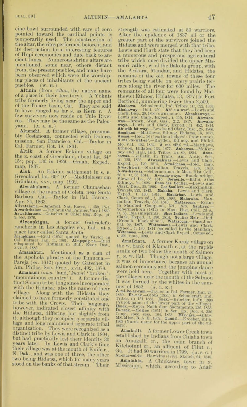ciue bowl surrounded witli ears of corn pointed toward the cardinal points, is temporarily used. The construction of the altar, the rites performed before it,and its destruction form interestin'; features of Hoj)i ceremonies and date hack to an- cient times. Numerous shrine altars are mentioned, some near, others distant from, the present pueblos, and many have been observed which were the worship- ing; places of iidiahitants of the ancient pueblos, (w. 11.) Altinin (from Altau, the native name of a place in their territory). A Yokuts tribe formerly living near tlie upper end of the Tulare basin. Cal. They are said to have rang;ed as far s. as Kern r. A few survivors now reside on Tide River res. They may he the same as the Paleu- yami. (a. l. k.) Aluenchi. A former village, presuma- bly Costanoan, connected with Dolores mi.ssion, San Francisco, Cal.—Taylor in Cal. Farmer, Oct. 18, 18(51. Aluik. A former Eskimo village on the E. coast of Greenland, about lat. (54° 15'; pop. 180 in 1829.—Graah, Exped., map, 1887. Aluk. An Eskimo settlement in s. k. Greenland, lat. (50° 10'.—Meddelelser om Gronland, xxv, map, 1902. Alwathalama. A former CUiumashan village at the marsh of Goleta, near Santa Harhara, Cal.—Taylor in Cal. Farmer, Apr. 24, 18(58. Allvatalama.—Bancroft, Nat. Races, i, 4.')9, 1871. Alwaththalam.—Taylor in Cal. Farmer, .May T18(>o! Aswalthatans.—Gatschet in Chief Kmr. Ren ni 3. ri.'iS, 187(1. I • 1 • Alyeupkigna. A former Gahrieleno rancheria in Eos Angeles co.. Cal., at a place later called Santa Anita. Aleupkigna.—Ricci (18.>2) (inotcd by Taylor in Cal. Farmer. .Jan. 11, 18(11. Almpquig-na.—Ried mi.s<|notcd by HolTman in Bull. bXscx Inst XVII, 2, 188.5. Amacahari. Mentioned as a clan of the Apohola phratry of the Timncua.— Pareja (m. 1(512) (|U(ited by Gatschet in Am. Philos. Soc. Proc., xvii, 45)2, 1878. Amahami {(ona ‘land,’ kliaini ‘broken’: ‘mountainous country’). A former dis- tinct Siouan tribe, long since incorporated with the Ilidat.sa; also the name of their Tillage. Along with the llidasta they claimetl to have formerly constituted one tribe with the Crows. Their language, however, indicated closest aftinity with the Ilidatsa, differing but slightlv from it, although they occupied a separate vil- lage and long maintained separate tribal orgiinization. They wen* recognized <is a distinct tribe by Lewis and Clark in 1804, but had jiractically lost their identity 80 years later. In Lewis and Clark’s time their village was at the mouth of Knife r., N. Dak., and was one of three, the other two being Hidat.sa, which for manv years stood on the banks of that stream. ‘ their strength was estimated at 50 warriors. After the ejiidemic of 1887 all or the greater jiart of the survivors joined the Hidatsa and were merged with that tribe. Lewis and Clark state that they had been a numerous and prosperous agricultural tribe which once divided the upper Mis- souri valley, w. of the Dakota group, with the Arikara, .Mandan, and Hidatsa, the remains of the old towns of these four tribes being visible on every jirairie ter- race along the river for (500 miles. The remnants of all four were found bv Mat- thews (Ethnog. Hidatsa, 18, 1877) at Fort Perthold, numbering fewer than 2,500. Ahahawa.—Scboolcnift, Iml. Tribe.s, iii, ,522, 18.53. Ahahaway.—ibid., 2.50. Ah'-e-o-war'.—Lewis and Clark, Di.sc., 28,1800 (own name). Ahnahaways.— Lewis and Clark, Kxped., i, 11,5, 1814. Ahwaha- was.—Brown, West. Gaz., 212, 1817. Ahwaha- ways.—Lewis and Clark, Exped., ii, 452. 1814. Ah-wah-ha-way.—Lewis and Clark, Disc., 2.5, 1800. Amahami,—Matthews, Etlinopr. Hidatsa, 15, 1877. Amasi,—Ibid., 30 (‘ earthen lodKes’: Crow nameJ. A-ma'-te-wat-se'.—Hayihm, Ethnog. and Philol. Mo. Val., 402, 1802. A ma tiha mi,—Matthews, Ethnog. Hidat.sa, Kill, 1877. Anhawas,—McKen- ney and Hall, Ind. Tiihes, in, 80, 18.54. Anna- hawas.—Gallatin in Trans. Am. .Vntiq. Soc., n, 125, 1830. Arwacahwas.—Lewis and Clark, E.xpcd.,^ 1. 120, 1814. Arwachaon.—Ibid., mai>. Awachawi,—Maximilian, Travels, 178, 18.13, A-wa-ha-was.—Schermerhorn in Mass. Hist. Coll., 2d s., II, 35, 1814. A-waha-ways.—Brackenridge, Views of La., 85, 1815. Corneille.—Balbi, Atlas Ethnog., 50, 1820. Gens des Soulier,—Lewis and Clark. Disc., 25,1800. Les Souliers.—Maximilian, Travels, 323, 1843. Mahaha.—Lewis and Clark, Exped., I, 130, 1814. Maharhar.—Lewis and plftik. Cones ed., i, 183, 1893. Mahawha.—Max- imilian, Travels, 335, 1,843. Mattasoons.—Keane in Stanford, Compend., ,521, 1878. Sauliers.— Schermerhorn (1812) in Ma.ss. Hi.st. Coll., 2d s.. n, 35, 1814 (misprint). Shoe Indians,—Lewis anci Clark, Exped., i, 130. 1814. Soulier Noir.—Ibid. (French: ‘bhick shoe’). Watasoons.—Gass,Jour- nal, 59, 1807. Wattasoons.—Lewis and Clark Exped., i, 1.30. 1814 (.so called by the Mandan)! Wetersoon.—Lewis and Clark Exped., Cones ed I, 204, note, 1,893. Amaikiara. A former Karok village on the w. bank of Klamath r.,at the rapids a mile or two below the mouth of Salmon r., N. w. Cal. Though not a large village, it was of importance becau.se an annual salmon ceremony and the jumjiing dance were held here. Together with most of the villages near the mouth of the Salmon it was burned by the whites in the sum- mer of 1S52. (L. K. ) A-mi-ke-ar-rum.—Taylor in Cal. Farmer, Mar Tl 1,860. Eh-nek.—Gibbs (1851) in Schoolcraft. Ind! 1 ribes HI. i.ii. 1853. Enek.—Kroeber, infn, 1903 (\nrok name of the lower part of the village). Ihnek.—Meyer. N’a(*h dem Sacramento. 236 1,855 In-neok,—McKee (1,8.51) in Sen. Ex. Doc 4 3*>d Cong spec. SC8S., KH, 1853. Mik-iara.—Gibbs linCVv ^ Tumitl.-Kroeber. infn! *™J )(iurok name for the upper part of the vil- Amakalli. A former l^ower Creek town established by Indians from Chiaha town on Amakalli cr., the main branch of Kitchofuni cr., an afiluent of Flint r., Ga. It had (50 warriors in 1799. (a. s. g. ) Au-muc-cul-le.—Hawkins (1799), Sketch, 64, 1.84,8. Amalahta. A (.’hicka.*';iw town in n. Mis.sissippi, which, according to Adair