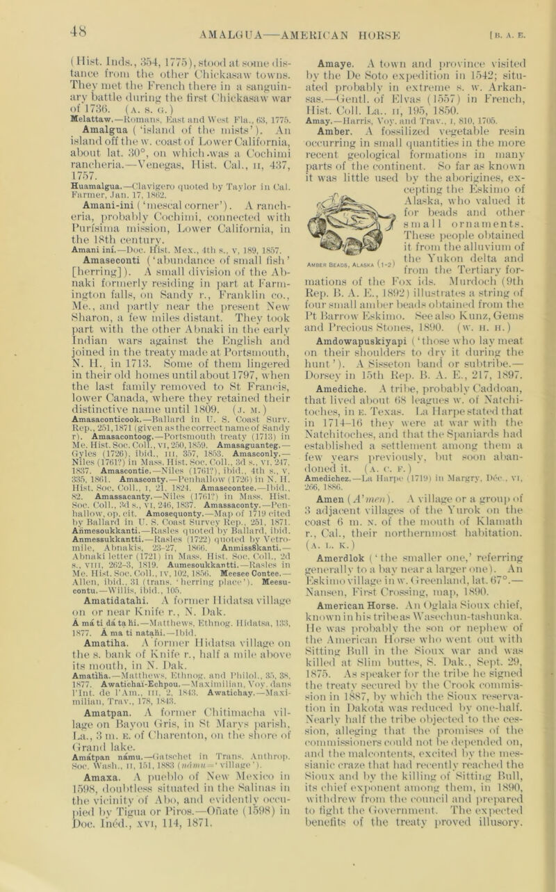 A M ALG U A AME KIC A N HORSE I H. A. E. (Hist. Inds., ;t54, 1775), stood at some dis- tance from the other C'hickasaw towns. They met the French there in a sangnin- ary battle during the Hrst ('hickasaw war of 1786. (a. s. (;.) Melattaw.—Kumiins, Ka.st luid We.-it Flii.,ti8, 1775. Amalg-ua (‘island of the mists’). An island off the w. coast of Lower California, about lat. 80°, on which-was a Cochimi rancheria.—Venegas, Hist. Cal., ii, 487, 1757. Huamalgua.—Clavigoro (jiioteil l>y Taylor in Cal. Farmer, .Ian. 17. IsiVi. Amani-ini (‘mescal corner’). A ranch- eria, probably Clochimi, connected with Furfsima mission. Lower California, in the ISth century. Amani ini.—Due. ifi.st. Me.x., Itli .s., v, 189, 1857. Amaseconti (‘abundance of small (ish ’ [herring]). A small division of the Ab- naki formerly residing in ]>art at Farm- ington falls, on Sandy i-., Franklin co., ■Me., and j)artly near the present New Sharon, a few miles distant. They took part with the other Abnaki in the early Indian wars against the English and joined in the treaty made at Portsmouth, N. IL, in 1718. Some of them lingereil in their old homes until about 1797, when the last family removed to St Francis, lower Canada, where they retained their distinctive name until 1809. (.r. .m.) Amasaconticook.—Ballard in U. S. Coast Surv. Rep., 251,1871 (given as the correct name of Sandy r). Amasacontoog.—Portsmouth treaty (1713) in Me. Hist. Soe. Coll., VI, 250,1859. Amasaguanteg.— Gyles (1726). ibid., in, 357, 1853. Amasconly.— Niles (1761?) in Mass. Hist. Soe. Coll., 3d s., vi, 217. 1837. Amascontie.—Niles (1761?), ihid.. 4th s., v. 335, 1861. Amasconty.—Peidmllow (1726) in N. II. Hist. Soe. Coll., i, 21, 1821. Amasecontee.—Ibid., 82. Amassacanty.—Niles (1761?) in Mass. Hist. Soc. Coll., 3d s., VI, 246, 1837. Amassaconty,—Pen- hallow, oj). eit. Amosequonty.—Maj) of 1719 cited by Ballard in U. S. Coast Survey Rep., 251, 1871. Aiimesoukkanti.—Rasies (juoted by Ballard, ibid. Anmessukkantti.—Rasies (1722) (jiioted by Vetro- mile, Abnakis, 23-27, 1866. AnmissSkanti.— -\bnaki letter (1721) in Mass. Hist. Soe. Coll., 2d s., VIII, 262-3, 1819. Aumesoukkaatti,—Rasies in Me. Hist. Soe. Coll., iv. 102, 1856. Meesee Contee.— Allen, ibid.. 31 (trails, 'herring place’). Meesu- contu.—Willis, ibid., 105. Amatidatahi. A former 11 idiitsa village on or near Knife r., N. Dak. A mati datahi.—Mattliews. Fthnog. Hiilatsa, 133, 1877. A ma ti natahi. — Ibid. Amatiha. .V former Hidatsa village on the s. bank of Knife r., half a mile above it.s mouth, in N. Dak. Amatiha.—Matthews, Fthnog. and Pliiloh, 3.5. 3s, 1877. Awatichai-Echpou.—Maximilinn. Voy. dans Pint, de I’.Vm., iti, 2, 1S43. Awatichay.—Ma.xi- milian, Trav., 178, 1843. Amatpan. A former Chitimacha vil- lage on Bayou Gris, in St (Marys parish. La., 8 m. n. of Charenton, on the shore of Grand lake. Amatpan namu.—Gat.sehet in Trans. .Vnthrop. .Soc. Wash., II. 151, 1883 (m(w« = ‘village’). Amaxa. A jiueblo of New Mexico in 1598, doubtless situated in the Salinas in the vicinity of Abo, and evidently occu- pied by Tigua or I’iros.—Onate (1598) in Doc. Ined., xvi, 114, 1871. Amber beads, Alaska (1-2) Amaye. A town and ])rovince visited by the De Soto exiiedition in 1542; situ- ated jirobably in extreme s. w. Arkan- sas.—Gentl. of Elvas (1557) in French, Hist. Coll. L:i.. II, 195, 1850. Amay.—Harris, Voy. and Trav., i, 810, 1705. Amber. A fossilized vegetable resin occurring in small (jnantities in the more recent geological formations in many parts of the continent. So far as known it was little used by the aborigines, ex- cepting the Flskimo of Alaska, who valued it for beads and other jf small ornaments. These jieojile obtained it from the alluvium of the Yukon delta and from the Tertiary for- mations of the Fox ids. Murdoch (9th Rej). B. A. E., 1892) illustrates a string of four small amber beads obtained from the Pt Barrow Eskimo. Seealso Kunz,Gems and Precious Stones, 1890. (w. ii. n.) Amdowapuskiyapi (‘those who laN’meat on their shoulders to dry it during the hunt ’). A Si.^seton baml or snbtribe.— Dorsey in 15th Rej). B. A. E., 217, 1897. Amediche. A tribe, probably Caddoan, that lived about 68 leagues w. of Natchi- toches, in E. Texas. La Harpe stated that in 1714-16 they were at war with the Natchitoches, and that the Spaniards had established a settlement among them a few years previously, but soon aban- doned it. (.\. r. F.) Amedichez.—La Hiir)H‘ (1719) in Margry, Dec., vi, 266, 1886. Amen {A'mni). A village or a group of 8 adjacent villages of the Yurok on the coast 6 m. .\. of the mouth of Klamath r., Cal., their northernmo.st habitation. {a. b. K.) Amerdlok (‘the smaller one,’ referring generally to a bay near a larger one)- An Eskimo village in w. Greenland, lat. 67°.— Nansen, First Crossing, map, 1890. American Horse. An (Iglala Sioux chief, known in his tribe as Waseehun-tashnnka. He was probably the son or nejihew of the .Vmerican Horse who went out with Sitting Bull in the Sioux war and was killed at Slim buttes, S. Dak., Sei>t. ‘29, 1875. .\s sjieaker for tlu' tribe he signed the treaty secured by the Crook commis- sion in 1887, by which the Sioux reserva- tion in Dakota was reduced by one-half. Nearly half the tribe objected to the ces- sion, alleging that the i>romises of the eommissioners could not be depended on, and the malcontents, excited by the mes- sianic craze that had recently reached the Sioux and by the killing of Sitting Bull, its chief ('xi>onent among them, in 1890, withdrew from tlu' council and prepared to Hght the Government. The expeetial beneiits of the treaty proved illusory.