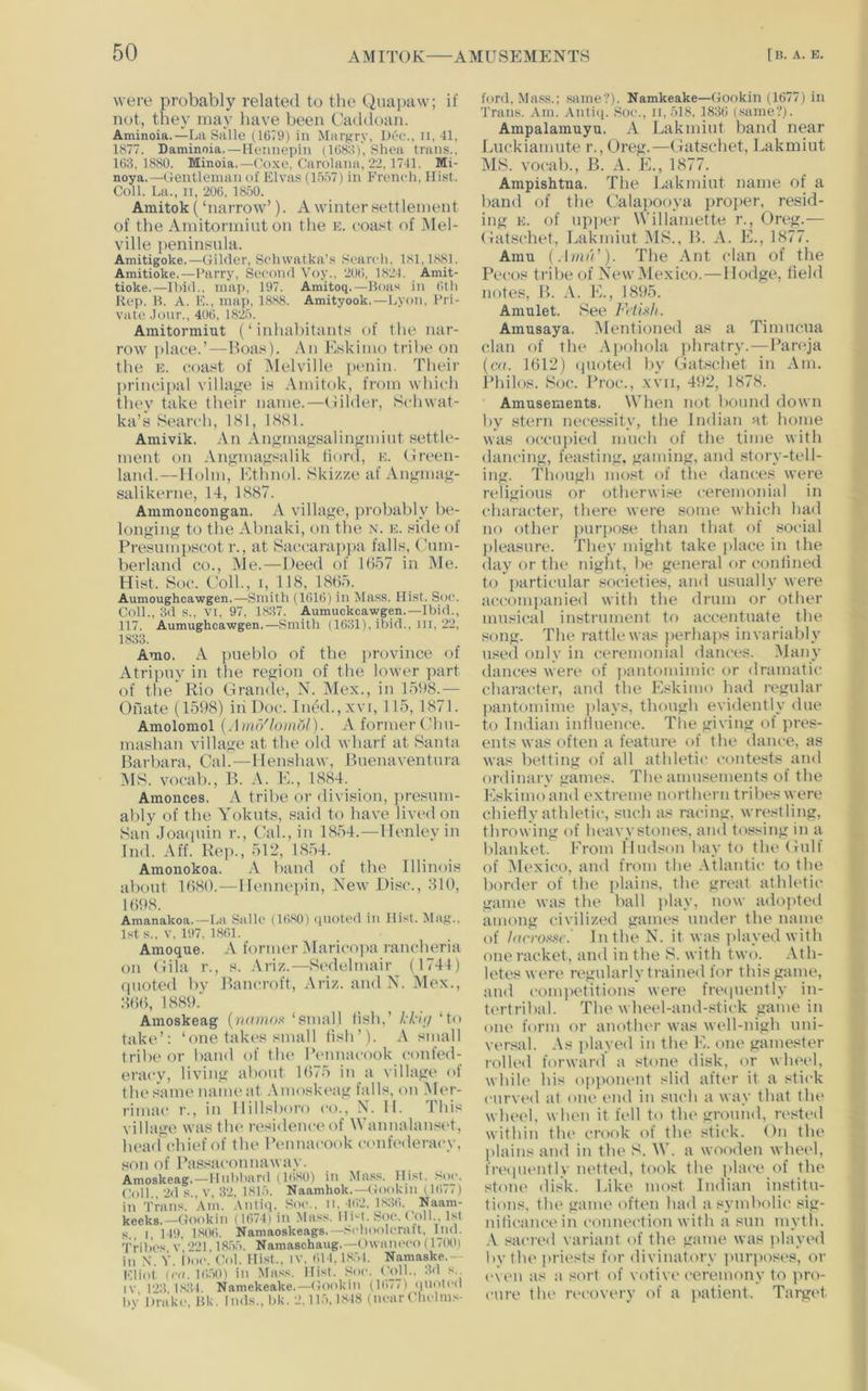 were probably related to the Quajiaw; if not, they may have been Caddoan. Aminoia.—La Salle (1679) in Margry, Dec., n, 41, 1877. Daminoia. — Hennepin (1688), Shea trans., 163,1880. Minoia.—Coxe, Carolana, 2'2, 1741. Mi- noya.—Gentleman of Elva.s (1.557) in French. Hist. Coll. La., II, 206, 1850. Aniitok (‘narrow’). A winter Hettleinent of the Amitormiut on the e. coast of iMel- ville [leninsnla. Amitigoke.—Gilder, Schwatka’.s Search, 181,1881. Amitioke,—Parry, Second Voy.. 206, 1824. Amit- tioke.—Ibid., map. 197. Amitoq.—Boas in 6th Ri'p. B. A. K., map, 1888. Amityook.—Lyon, Pri- vate .lonr., 406, 1825. Amitormiut (‘inhabitants of the nar- row jtlace.’^—Hoas). An Eskimo tribe on the E. coast of Melville {it'nin. Tlieir IH’incipal villagje is Anutok, from whicli they take their name.—(lilder, Schwat- ka’s Search, 181, 1881. Amivik. An Angmagsalingmiiit settle- ment on Angmagsalik fiord, e. (treen- land.—Holm, Ethnol. Skizze af Angmag- salikerne, 14, 1887. Ammoncongan. A village, probably be- longing to the Almaki, on the n. e. side of Presnni[)Scot r., at Saccarajipa falls, Cnm- berland co.. Me.—Deed of 1657 in Me. Hist. Soe. Coll., 1, 118, 1865. Aumoughcawgen.—Smith (1616) in Mass. Hist. Soc. Coll., 3d s., VI, 97, 1837. Aumuckcawgen.—Ibid., 117. Aumughcawgen.—Smith (1631), itiid., ill, 22, 1833. Amo. A pueblo of the province of Atripny in the region of the lower part of the* Rio Grande, N. Mex., in 1598.— Ohate (1598) iii Doc. Ined.,xvi, 115, 1871. Amolomol [Ami'/lombl). A former Chn- mashan village at the old wharf at Santa Barbara, Cal.—Henshaw, Buenaventura MS. voeab., B. A. E., 1884. Amonces. A tribe or division, presum- ably of the Yokiits, said to have lived on San .Toaqiiin r.. Cal., in 1854.—Henlevin Ind. Aff. Rep., 512, 1854. Amonokoa. A btind of the Illinois about 1680.—Hennepin, New Disc., 810, 1698. Amanakoa.—La Salic (16,30) quoted in Hist. Mag.. 1st s.. V. 197. 1861. Amoque. A former Maricopa rancheria on Gila r., s. .\riz.—Sedehnair (1744) ipioted bv Bancroft, Ariz. and N. iMex., 866, 1889. Amoskeag {vamox ‘small lish,’ Id-i;/ ‘to take’: ‘one takes small fish’). A small tribe or hand of the Bennaeook confed- eracy, living about 1675 in a village of the s*ame name at .\moskeag falls, on Mer- rimac r., in Hillsboro co., X. II. This village was tlu‘ residence of Wannalansi't, head chief of the Bennaeook c(>nfederacy, son of Bassaconnawav. Amoskeag.—Hubbard (1680) in Mass. Hist. S.)c. Coll., 2d s., V. 32, 1815. Naamhok.—Gookin il6/() in Trans. Am. .\ntiq. Soc.. n. 162. 1,836. Naam- keeks.—Gookin (1674) in Mass. Ili-t. Soc. Coll 1st s I, 149, 1,806. Namaoskeags. —.''I’hoolcratt, Tnd. Tribes V 221.1855. Namaschaug.—Owancco (17(KI) in X. Y. I)c. Col. Hist., iv, 614,1,851. Namaske.— Eliot {rd. 16.50) in Mas.s. Hist. Soc. Cojl.. 3d s. (V l'>;i 1.834 Namekeake.—Gookin (167G quoted by Drake, Bk. Inds., bk. 2,11.5,1.848 (near Chelms- ford, Mass.; same?). Namkeake—(Jookin (1677) in Trans. Am. Antiq. ,Soc., ii,518, 183(i (.same?). Ampalamuyu. A Lakmiut hand near Luckiaimite r., Greg.—Gatschet, Lakmiut MS. vocal)., B. A. E., 1877. Ampishtna. The lAikmiut name of a band of the Calapooya projier, resid- ing E. of upper Willamette r., Greg.— Gatschet, Lakmiut B. A. E., 1877. Amu (AimV). The Ant clan of the Pecos tribe of New Mexico. — Hodge, held notes, B. A. E., 1895. Amulet. See Ftiuh. Amusaya. Mentioned as a Timnciia clan of the .\pohola phratry.—Bareja (at. 1612) (pioted bv Gatschet in Am. I’hilos. Soc. Broc., xvii, 492, 1878. Amusements. When not bound down by stern necessity, the Indian at home was occupied much of the time with dancing, feasting, gaming, and story-tell- ing. Though most of the dances were religious or otherwi.se ceremonial in character, there were some which had no other purpose than that of .social pleasure. They might take [ilace in the day or the niglit, be general or conlined to [larticular societies, and usually were accomjianied with the drum or other musical instrument to accentuate the song. The rattle was perhaps invariably used only in ceremonial dances. Many dances were of jiantoinimic or dramatic character, and the Eskimo liad regular ])antomime i)lavs, though evidently due to Indian inliuence. Tlie giving of pres- ents was often a feature of the dance, as was betting of all athletic contests and ordinary games. The amusements of the Eskimo and extreme northern tribes were chiefly athletic, such as racing, wrestling, throwing of heavystones, and tossing in a blanket. From Hudson bay to the Gull of ^Mexico, and from the Atlantic to the border of the jtlains, the great athletic game was the ball i)lay, now adojited among civilized games under the name of larroxxe.' In the N. it was jilayed with one racket, and in the S. with two. Ath- letes were regularly trained for this game, and comi>etitions were fre(|uently in- tertribal. The wheel-and-stii'k game in one form or another was well-nigh uni- ver.^al. -As jilayed in the E. one gamester rollt'd forward a stone disk, or wheel, whik‘ his o|)poiu‘nt slid after it a stick curved at one end in such a way that tin* wheel, when it fell to the ground, rested within tlu' crook of the stick. Gn the plains and in the S. AV. a wooden wheel, frequently netted, took the plaee of the stone disk. Like most Indian institu- tions, the game often had a symbolic sig- nificance in connection with a sun mytli. .A .‘jacreil variant of the game was jilayed liy the priests for divinatory jmrposes, or even as a sort of votive ceremony to ])ro- cure the ri'covery of a [latient. Target