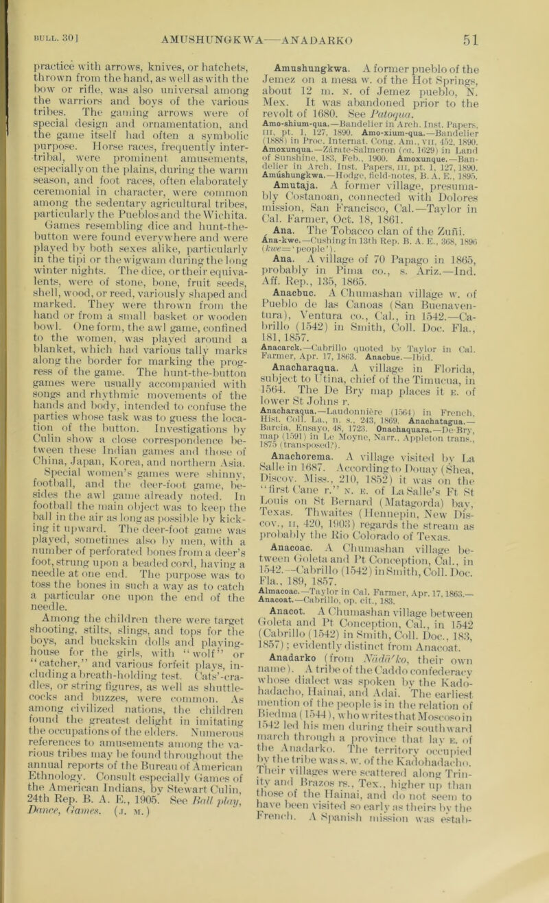 |)ractice with amnvs, knives, or hatchets, thrown from the hand, as well as with the how or rifle, was also universal among the warriors and boys of the various tribes. The gamiug arrows were of special design and ornamentation, and the game itself had often a symbolic pippose. Horse races, fre(iuently inter- tribal, were prominent amusements, es])ecially on the ])lains, during the warm season, and foot races, often elaborately ceremonial in character, were common among the sedentary agricultural tribes, particularly the Pueblos and the Wichita. (James resembling dice and hunt-the- button were found everywhere and were played by both sexes alike, ])articularly in the ti]»i or the wigwam during the long winter nights. The dice, or their ecpiiva- lents, were of stone, hone, fruit seeds, shell, wood, or reed, variously shapecl ami marked. They were thrown from the hand or from a small basket or wooclen howl. One form, the awl game, conlined to the women, was {)layed around a blanket, which had various tally marks along the border for marking the ])rog- re.ss of the game. The hunt-the-hutton games were usually a(rcomj)anied with songs and rhythmii' movements of the hands and body, intended to confuse the j)arties \vhose task was to guess the loca- tion of the button. Investigations by Gulin show a close correspondence be- tween these Indian games and those of China, Ja])an, Kori“a,and northern .Vsia. Special women’s games were shinnv, football, and tlu' de(*r-foot gauu“, be- sides the awl game already noted. In footl)all the main object was to keeji the hall in the air as lougas possible by kick- ing it upward. The deer-foot game was played, sometimes also by men, with a number of perforated bones from a deer’s foot, strung ujkui a bea«ledcord, having a needle at one eml. The pur[)ose was to toss the hones in such a way as to catch a particular one upon the end of the needle. Among the childnui there were target shooting, stilts, slings, and tops for the boys, and buckskin dolls and plaving- hou.«e for the girls, with “wolf” or “catcher,” and various forfeit i)lays, in- cluding a bn'ath-holding test. Gal's’-cra- dles, or string figures, as well as shuttle- cocks and l)uzzes, were common. .\s fimong civilized nations, the children found the greate.^it delight in imitating the occupationsof th(> (dders. iN'umerous references to amu.'^enu'tits among tlu* va- rious tribes may be found throughout tin* annual reports of the Bureau of American Ethnology. Consult especiallv (-James of the American IndiaiLs, bv Stewart (’ulin 24th Rep. B. A. E., 1905: See HaU play, Dance, (lanten. (.i. m.) Amnshungkwa. A former pueblo of the Jemez on a mesa w. of the Hot Springs, about 12 m. x. of Jemez pueblo, N. Mex. It was abandoned prior to the revolt of 1()80. See J^Uoyaa. Amo-shium-qua.—Baiulelier in Arch. Iii.st. Tapers, 111, pt. 1, 127, isyo. Amo-xium-qua.—BanUelier Ils88) in I'roc. Internal. Coiik. Am., vii. •I.v2, 1890. Amoxunqua.—Zarate-Salineron (rn. 1()29) in Land of .Snnsliine, 183, Feh., 1900. Amoxunque.—Ban- (k'lier in Arch. Inst. Taper.s. iii, pt. 1. 127.1890. Amushungkwa.—Hodge, lield-notes, B. A, E,, 189-'>. Amutaja, A former village, {iresuma- bly Costanoan, connected with Dolores mission, San Francisco, Cal.—Taylor in Cal. Farmer, Oct. 18, 1861. , Ana. The Tobacco clan of the Zufii. Ana-kwe.—Cu.shingin 13th Kep. B. A. E.. 368, 1896 (A-(cc=‘people’). Ana. A village of 70 Papago in I860, probably in Pima co., s. Ariz.—Jnd. Aff. Rej)., I80, i860. Anacbuc. A Chumashan village w. of Pueblo de las Canoas (San Butmaven- tura), Ventura co.. Cal., in 1542.—Ca- lirillo (1542) in Smith, Coll. Doc. Fla., 181,1857. Anacarck,—Ciitirillo (|noted hv Tavlor in Cid. Parmer, Ajir. 17, 1863. Anaebue.—Ibid. Anacharaqua. A village in bdorida, suliject to Ftina, chief of theTimucua, in 1564. The De Bry ma]) jilaces it e. of lower St Johns r. Anacharaqua.—Laudonniere (l.i61) in Erencli, Iii.st.^ OolJ. Ijjl, n. s., 2-13, 1869. Anachatagua.— Barcia, En.sayo. 48, 1723. Onachaquara.—De Brv map (1.191) in be .Moyne, \arr.. .\iiploton trails 187.) (transposi'd,’). Anachorema. A village visited by ha Salle in 1687. .Vccordingto Doiuiy (Shea. Discov. Mi.ss., 210, 1852) it was'on the “first Cane r.” x. e. of LaSalle’s Ft St Louis on St Bernard (.Matagorda) bay, Texas. Thwaites (1 lenneiiiu. New Dis- cov., 11, 420, 190.S) regards the stream as jirobably the Rio Colorado of Texas. Anacoac. A (diumashan vilhige be- tween (Joletaand Pt Concejition, Cal., in 1542.—(’abrillo (1542) in Smith, Coll. Doc. Fla., 189, 1857. Almacoac.—Taylor in Tnl. Farmer, Apr. 17 1863 — Anacoat.—Cahrillo, op. oit., 183. Anacot. A Chuma.«han village between Coleta and Pt Conception, Cal., in L542 (Cahrillo (1.542) in Smith, Coll. Doc., 188, 1857); evidently distinct from Anacoat. Anadarko (from ATidd'Lo, their own name). .\ trihiMif the( addoconfedt'raev who.se dialect was spoken bv the Kado- hadacho, Hainai, and Adai. 'The earliest mention of tlu' jieople is in the relation of Bjcdma ( 1.544 ), whowritesthat.5roscosoin 1-542 led his men during their .southward march through a provinci* that lay e. of the .Viiadarko. The t(*rritorv occupie<l by the trihe was.s. w. of the Kadohadacho. iheir villages were .scattered along Trin- ity and Brazos rs., Tex., higher nj) than those of the llainai, and do not seem to have been visited so early as theirs by the i’nMich. Spanish mission was estab-