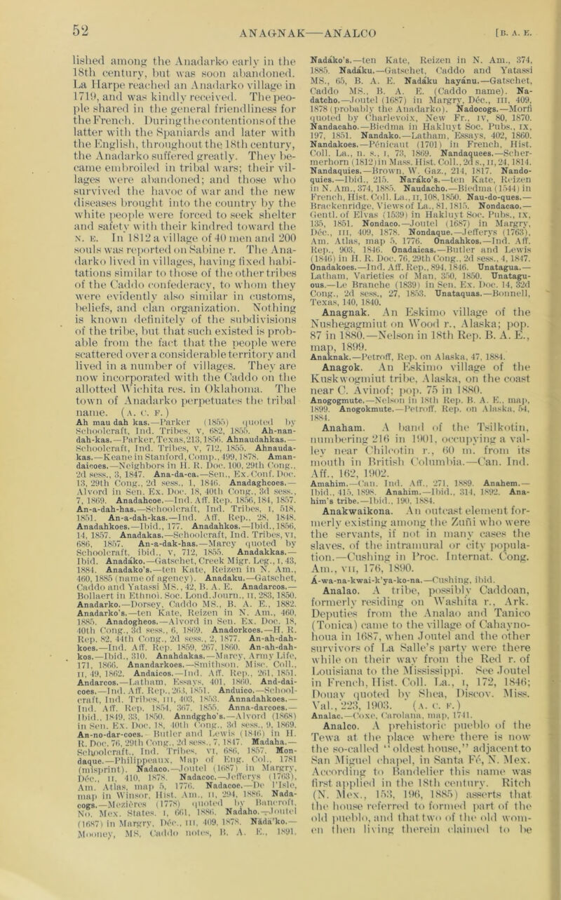lished amoiifi the Amidarko early in the 18th century, hut was soon abandoned. La Ilarpe reached an Anadarko village in 1719, and was kindly received. The peo- ple shared in the general friendliness for tlie French. Duringthecontentionsof the latter with the Spaniards and later with the English, throughout the 18th century, the Anadarko suffered greatly. They be- came embroiled in tribal wars; their vil- lages were abandoned; and those who survived the havoc of war and the new diseases brought into the country by the Avhite [leople were forced to seek shelter and safety with their kindred toward the N. K. In 1812 a village of 40 men and 200 souls was n‘])orted on Sabine r. The Ana- darko lived in villages, having lixed habi- tations similar to those of the other tribes of the Caddo confederacy, to whom they were evidently also similar in customs, beliefs, and clan organization. Nothing is known dehnitely (jf the subdivisions of the tribe, but that such existed is prob- able from the fact that the peo])le were scattered over a considerable territory and lived in a number of villages. They are now incorporated with the Caddo on the allotted Wichita res. in Oklahoma. The town of Anadai’ko perpetuates the trilcal name. (a. c. f. ) Ah mau dah kas.—Parker (185.>) i|U(ile<l by Seboolcral't, liid. Tribes, v, tiS'2, 1855. Ah-nan- dah-kas.—Parker.Texas.‘213,185(i. Ahnaudahkas.— Sehoolcraft, Ind. Triljes, v, 712, 1855. Ahnauda- kas.—Keane in Stanford, Comi>., 11)9,1878. Aman- daiooes.—Neijfhbors in H. K. Doe. 100, 29th Cong., 2d sess., 3, 1847. Ana-da-ca.—Sen., Kx.Conf. Doe. 13, 29th Cong., 2d .seas., 1, 1840. Anadaghcoes,— .\lvord in Sen. Ex. Doe. 18, 40th tV)ng., 3d .seas., 7, 18f)9. Anadaheoe.—Ind.AfT. Rep. 1856,184, 18.57. An-a-dah-has.—Selioolcraft, Did. Trilies, i, 518, 1851. An-a-dah-kas.—Did. All. Rep.. ‘28, 1848. Anadahkoes.—Ibid., 177. Anadahkos.—Il)id.,1856, 14, 1857. Anadakas.—Sehoolcraft, Ind. Tribes, vi, 686, 1857. An-a-dak-has.—Marcy quoted by Sehoolcraft, ibid., v, 712, 18.55. Anadakkas.— Ibid. Anadako.—Gatsehet, Creek Migr. Leg., i, 43, 1884. Anadako's,—ten Kate, Reizen in N. Am., 460,1885 (name of agency). Anadaku.—Gatsehet. Caddo and Yatassi MS., 42, R. A. E. Anadarcos.— Bollaert in Ethnol. Soc. Lond..Iourn., n, ‘283,1850. Anadarko.—Dorsey. Caddo MS., B. ,-V. E., 1882. Anadarko’s.—ten Kate, Reizen in N. .\m., 460, 1885. Anadogheos.—Alvord in Sen. Ex. Doe. 18, tOth Cong., 3d sess., 6, 1869. Anadorkoes.—H. R. Rei>. 82. 44th Cong., ‘2d sess., 2. 1877. An-ah-dah- koes.—Ind. AIT. Rep. 1859, ‘267, 1860. An-ah-dah- kos.—Ibid., 310. Anahdakas.—Marcy. Army Life. 171, 1866. Anandarkoes.—Smithson. Mise. Coll., 11, 49, 1862. Andaicos. — Ind. AIT. Rep., ‘261,18.51. Andarcos.—I.atham, Essays, 401, 18()0. And-dai- eoes.—Did. AIT. Rep.,‘26,!. 1851. Anduico.—Sehool- craft, Did. Tribes, in, 403. 18.53. Annadahkoes.— Ind. -AIT. Ri‘p. 18.51. 367. 18,55. Anna-darcoes.— Ibid., 1819. 33. 18.50. Anndggho's.—.\lvord (1868) in Sen. Ex. Doe. 18, 401 h Cong.. 3d .sess., 9. 1,869. An-no-dar-coes. Bnller and Lewis (1816) in II. R. Doe. 76, 291h Cong., 2d .sess.. 7, 1847. Madaha.— Seluioleraft., Ind. Tribes, vi, 6,8(;, 18,57. Mon- daque.—Philippeanx. Map of Eng. Col.. 1781 (misprint). Nadaco.—.lontel (1687) in Margry, Dec., D, 410, 1,878. Nadacoc.—.lefTerys (1763), Am Atlas, niai) 5, 1776. Nadacoe.—De I'Isle, map in Winsor. Hist. .\m., n, ‘294, 1886. Nada- coga.—Mezieres (177.8) quoted by Bancroll, No. Mex. Slates, i, 661, 1.8,86. Nadaho.-r.lontel (16871 in Margry, Dee., m. 409, 1.878. Nada'ko.— Mooney, MS, Caddo notes, B. A. E., 1891. Nadako’s.—ten Kate, Reizen in N. Am., 374, 1885. Nadaku.—Gatsehet, Caddo and Yatassi MS., ()5, B. A. E. Nadaku hayanu.—Gatsehet, Caddo MS., B. A. E. (Caddo name). Na- datcho.—.lontel (1687) in Margry. Dt»c., ill. 409, 1878 (probably the Anadarko). Nadocogs,—Morti i|noted by Charlevoix, New Fr., iv, 80, 1870. Nandacaho.—Biedma in Hakluyt Soc. Pubs., ix, 197, 1851. Nandako.—Latham. Es.says. 402, 1860. Nandakoes.—Pfniieant (1701) in French, Hist. Coll. La., n. s., i. 73, 1869. Nandaquees.—Seher- merhorn (1812)in Mass. Hist. Coll.. ‘2(1 s., ii, ‘24.1814. Nandaquies.—Brown. W. Gaz., 214, 1817. Nando- quies.—Ibid., 215. Narako's.—ten Kate, Reizen in N. .\m., 374, 188.5. Naudacho.—Biedma (1544) in French, Hist. Coll. La., ir, 108,1850. Nau-do-ques.— Braekenridge, Viewsof La., 81.1815. Nondacao.— Gentl. of Elvas (1539) in Hakluyt Soc. Pubs., ix, 135, 1851. Nondaco.—.lontel (1687) in Margry, Dec., Ill, 409, 1878. Nondaque.—.lefTerys (1763), .Am. Atlas, map 5, 1776. Onadahkos.—Ind. .AIT. Rep., 903, 1846. Onadaicas.—Butler and Lewis (1846) in 11. R. Doe. 76, ‘29th Cong., ‘2d .se.ss., 4, 1847. Onadakoes.—Ind. All. Rej)., 894,1846. Unatagua.— Latham, Varieties of Man, 350, 1850. TJnatagu- 0U8.—L(‘ Branche (1839) in Sen. Ex. Doe. 14, 3‘2d Cong., ‘2d se.s.s., 27, 1853. TJnataquas.—Bonnell, Texas, 140, 1840. Anagnak. .\n Eskimo village of the Nushegagmiut on Wood r., .Uaska; pop. 87 ill 1880.—Nelson in 18th Rep. B. A. E., mai), 1899. Anaknak.—Petroff, Rep. on .Alaska, 47. 1884. Anagok. An Eskimo village of the Kuskwogmiut tribe, .Alaska, on the coast near C. Avinof; j>op, 7o in 1880. Anogogmute.—Nelson in ISth Rep. B. A. E., mai>, 1899. Anogokmute. — PelrofT. Rep. on Alaska. .54, 1884. Anaham. \ band of (he Tsilkotin, numbering 210 in 1901, o(‘cu])ying a val- ley near Ohilcotin r., 00 m. from its mouth in British (’olumbia.—Gan. Ind. Aff., 102, 1902. Amahim.—Can. Ind. .Aff.. 271. 1SS9. Anahem.— Ibid.. 415, 1.S9S, Anahim.—Ibid., 314, 1892. Ana- him's tribe.—Ibid., 190. 1,884. Anakwaikona. .Vn oiiteast element for- merly existing among the Ztifii who were the servants, if not in many ea.ses the slaves, of the intramural or city popula- tion.—Cushing in IToc. Internat. Cong. Am., vii, 170, 1890. A-wa-na-kwai-k'ya-ko-na.—Cn.shing, ibid. Analao. tribe, possibly Caddoan, formerly residing on Washita r., Ark. Dejnities from the .Analao and Tanieo (Toniea) came to the village of Cahayno- houa in 1087, when Joutel and the other survivors of La Salle’s jiarty were there while oil their way from the Red r. of liOuisiana to the Alississippi. See Joutel in Fren(‘h, 1 list. Coll. I^a., i, 172, 1840; Douav (pioted bv Slu>a, Diseov. Miss. Val.,‘228, 1908. ' (a. c. f.) Analac.—Coxe. (‘nrolioia. ma)), 1711. Analco. .V ])rehistori(‘ jnieblo of (he Tewa at the ]>lace when* there is now the so-ealled “ oldest house,” adjacent to San Aliguel (‘hapel, in Santa Fe, N. Alex. .According to Bandelier this name was first ai>p!ied in the 18th century. Riteh (N. Alex., lO:’), 190, 188.A) as.s('rts that till' house rid'erred to formed ]>art of the old pueblo, and that two of the old wom- en (h(>n living therein <‘laimed to be