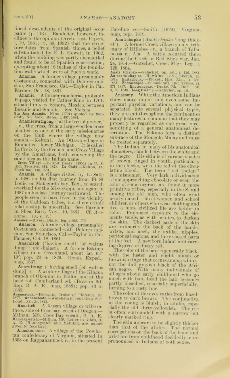 lineal <leseeiulaiits of the original oeeu- l)ants (i>. 113). B’andelier, however, in- clines to the opinion (Arch. Inst. l’a])ers, I, Ih, 1881; IV, 8S>, 1892) that the struc- ture dates from >Spanish times, a belief substantiated by E. L. Hewett, in 1902, when the building was partly di8iuantle(l and found to be of Sj)anisli construction, excepting about 18 inches of the founda- tion walls which were of Pueblo work. Anamas. A former village, presumably Costanoan, connected with Dolores mis- sion, San Francisco, Cal.—Taylor in Cal. Farmer, Oct. 18, 1801. Anamic. A former rancheria, probably Papago, visited by Father Kino in 1701; situated in n. w. Sonora, Mexico, between Busanic and S(jnoita. See Bibinna. Sta Ana Anamic.—Kino (1701) <iuoted by Ban- croft, No. Me.x. States L 197, 18S-4. Anamie.watigong (‘at the treeof prayer,’ i. e., the cross, from a large wooden cross planted by one of the early missionaries on the bluff where the village now stands. — Kelton). An Ottawa village in Emmet co., lower iMichigan. It is called ba Croix by the French, and Cross Village by the Americans, both conveying the same idea as the Indian name. Cross Village.—Detroit treaty (18.7.5) in U. S. Iiifl. Treaties. tiU, 1878. La Croix.—Kelton, Ft. Mackinac. I4(!, 1881. Anamis. A village visited by LaSalle in lt)8l) on his first journey from Ft St Louis, on Matagorda b.iy, Tex., to search overland for the iMississip])i, and again in 1687 on his last journey northward. The people seem to have lived in the vicinity of the Caddoan tribes, but their ethnic relationship is uncertain. See Cavelier in Shea, Early Voy., 40, 1861. Cf. Jm- 7iama. (.\. c. k. ) Anames.—Rivera, Diario, leg. 2,(>02, 1736. Anamon. A former village, presumably Costanoan, connected with Dolores nus- sion, San Francisco, Cal.—Taylor in Cal. Farmer, Oct. 18, 1861. Anarnisok (‘having smell [of walrus dung]’; old <lialect). A former Eskimo village in e. Creenland, about lat. 63° 10'; 20 in 1829.—(iraah, Exped., map, 1837. Anarnitung (‘ having smell [of walrus dung] ’). A winter village of the Kingua branch of Okomiut in Baffin land at the head 'of Cuud)erland sd. (Boas in 6th Rep. B. .\. E., map, 18.88); po|». 43 in 18.83. AManatook.—Howgatc. Cruise of Florciice, 33, 1877. Annanetoote.—Warehani in .loiir.dcog Soc’ Lonil., .XII, 21, 18^2. Anasitch. A Kusan village or tribe on (he s. side of Coos hay, coast of (Iregon.— Milhau, MS. Coos Bav vocab., B. A. 1C Hau-nay-setch.—Milhau, MS. Letter to (libbs. B. .V. E. (Haiinaysotcb and Melukitz are names given to Coos bay). Anaskenoans. village of the Powha- tan confederacy of Virgitiia, situated in 1608 on Rappahannock r., in the present ('aroline ci).—Smith (I6‘29), \’^irginia, map, repr. 1819. Anatichapko {Anali-vbdjiko ‘long thick- et’). A former Creek village on a x. trib- utary (d‘ Ilillabce cr., a branch of Talla- jam.sa r., .\la. .V battle occurred there during the Creek or Red Stick war, ,Jan. 24, 1814.—Catschet, Creek Migr. Leg., i, 126, 1884. Anati tchapko.—Gatsehet, oj). eit., i, 126, 18SL Au-net-te ohap-co.—Hawkins (1799^ Sketch, -13, 1848. Enitachopko.—Pickett, Hist Ala., ii, 330. 1851. Enotocbopco.—Schoolcraft, liui. 'I’ribc.s, vi, 371, 1857. Enotochopko.—Drake. Bk. Inds., bk. ■1, 59, 1848. Long Swamp.—Gatsehet, op. eit. Anatomy. 'While the American Indians show many minor and even some im- portant ])hysical variations, and can be sei)arated into several physical types, they present throughout the continent so many features in common that they may properly be regarded as one great race, admitting of a general anatomical de- scription. The Eskimo form a distinct sub-race of the .Mongolo-Malay and must be treated separately. The Indian, in many of his anatomical characters, stands between the white and the negro. Ills skin is of various shades of brown, tinged in youth, particul:u-ly in the cheeks, with the red of the circu- lating blood. The term “red Indian” is a misnomer. Very dark individualsol a hue approaching chocolate or even the color of some negroes are found in more l)rimitive tribes, especially in the 8. and among the old men, wlio often went nearly naked. Most women and school children or others who wear ck)thing and live a more civilized life are lighter in color. Prolonged exposure to the ele- ments tend.s, as with whites, to darken the skin. Tlie darkest parts of the skin are ordinarily the back of the hands, wrists, and neck, the axilla*, nipples, l)eritoneal regions, and the exposed parts of the feet. A newborn infant is of vary- ing degrees of dusky red. The color of the hair is generally black, with the luster ami slight bluish or brownish tinge that occurs among whites, not the dull grayish black of the Afri- can negro. With many individuals of all ages above early childhood who go much with bare head the hair becomes partly bleached, es[)eciallv superficially, turning to a rusty hue. The color of the eyes varies from hazel- brown to dark bi’own. Tlu* <‘onjunctiva in th(( young is bluish; in a<lults, (‘spe- cially the old, dii'ty-yi'llowish. Tlu* iris is often surroimdc'd'with a narrow but clearly mark(*d ring. The skin appears to be slightly thicker than that ot tlu* whites. Tlu* normal (‘orrugations on tlu* back of the hand and wrist are Irom childhood d(*cid{*dly more pronounced in Indians of both sexes.