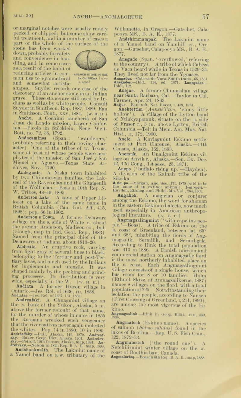 or marginal notulies wore usually riulely |)Ocke<l iir t'hipped; but hoiuo show care- ful treatment, ami in a number of cases a part or the whole of the surface of tin* stone has been worke<l (1 o w n, [) ro ha 1) 1 y fo r sa fe t y and convenience in han- dling, and in some cases as a result of the habit of reducing articdes in com- anchor stone in use mon use to symmetrical sychippewa (121-2 and somewhat artistic ''• '-“ng) shapes. Snyder records one case of the discovery of an anchor stone in an Indian grave. These stones are still used by In- dians as well as by white people. Consult Snyderin Smithson. Rep. 1887, 1889; Ran in Smithson. Cont., x.vv, 1884. (w. ii. ii.) Anchu. A Cochimi rancheria of San Juan de Londo mission, Lower Califor- nia.—Picolo in Stdcklein, Neue Welt- Bott, no. 72, m, 1792. Andacaminos (Span.: ‘wanderers,’ probably referring to their roving char- acter). One of the tribes of w. Texas, some at least of whose peo{)le were neo- phytes of the mission of San Jose y San Miguel de Aguayo.—Texas State Ar- chives, Nov., 1790. Andeguale. A Niska town inhabited by two Chimmesyan families, the Lak- seel of the Raven clan and the Oitgigenih of the Wolf clan.—Boas in 10th Rei). N. W. Tribes, 48-49, 189o. Anderson Lake. A hand of Cpper Lil- Inoet on a lake of the same name in British Columbia (Can. Ind. Aff., 4ho, 1898); ])op. 0(3 in 1902. Anderson’s Town. A former Delaware village on the s. side of White r., about the present Anderson, i\Iadi.«on co., Ind. (Hough, iiiap in Ind. Ceol. Rej)., 1888). Named from the princi{)al chief of the Delawares of Indiana about 1810-20. Andesite. An eruptive rock, varving from light gray of several hues to black, l)elonging to the Tertiary and post-Ter- tiary lavas, and much used by the Indians for implements and utensils. It was shaped mainly by the jK'cking and grind- ing processe.s. Its distribution is very wide, especially in the W. (w. n. ir.) Andiata. .V former Huron village in Ontario.—Jes. Rel. of lOJO, iii, 1858. Andiatae.—.Ie.s. Kc‘l. of Kid. l:M, I.S.tS, Andreafski. A Chnagmiut village f)u th(‘ X. bank of the Yukon, .\laska, .') m. ;d)ove tlu> foriiKu-redoubt of that name, for the murder of whose inmates in I8.V1 the Russians wr(*aked such vengeance that the river natives neveragain molested the whites. I’op. 14 in 1880; 10 in 1S90. Andreaffsky.—Ihill, Alii.'ika. Hit. 1,S70. Andreaf- sky.—Bilker. Gcog. Diet. .Vliiska, 1901. Andreiev- sky.—PetrofY, 10th Census, .Uaska, map, l.S8d. An- dreivsky.—Nelson in l.sth Kep. B. .\. K., map, 1S99. Andshankualth. The Lakmiut name of a Yamel band on a w. tributary of the Willamette, in Oregon.—Gatschet, Cala- pooya MS., B. A. K., 1877. Andshimmampak. The Lakmiut name of a Yamel band on Yamhill cr., Ore- gon.—Gat.schet,Calapouva MS., B. A. L., 1877. Anegado (Span. ‘ overtlowed,’ referring to the country). A tribe of which Cabeza de Yaca heard while in Texas in 1.529-84. They lived not far from the Ygua.ses. Anagados.—Cabeza de Vaea, Smith trails., 00.18.51. Anegados.—Ibid., 11-1, ed. 1871. Lanegados.— Ibid., 112. Anejue. A former Clmmashan village near Santa Barbara, Cal.—Taylor in Cal. Farmer, Apr. 24, 1868. Anijue.—Bancroft, Nat. Races, i. 1.59, 187-1. Anektettim {AiiExh''!'tan, ‘.stony little hollow ’). A village of the Lytton b;md of Ntlakyapamuk, situate on the e. .side of Fra.ser r., 8 m. above Lytton, British Columbia.—Teit in Mem. Am. Mus. Nat. Hist., II, 172, 1900. Anelo. A Kaviagmiut Plskimo settle- ment at Port Clarence, Alaska.—11th t’ensus, Alaska, 162, 1898. Anemuk. An Unaligmiut Eskimo vil- lage on Anvik r., Alaska.—Sen. Ex. Doc. 12, 42d Cong., 1st .se.ss., 2.5, 1871. Anepo (‘buffalo rising up.’—Hayden). A division of the Kainah tribe of tbe Siksika. A-ne'-po.—iMorgan, Anc. Soc., 171, 1.S78 (said to be the name of an extinct animal). I-ni'-po-i.— Hayden, Ethnog. and Pliilol. Mo. Val., 2(14,18t>2. Angakok. A magician or conjurer among the Eskimo, the word for shaman in the eastern Eskimo dialects, now much used especially in American anthropo- logical literature. (a. e. c.) Angmagsalingmiut (‘ with-capelins peo- ple-’—Boas). A tribe of Eskimo on the E. coast of Greenland, between lat. 65'^ and 68°, iidiabiting the fiords of Ang- magsalik, !^ermilik, and Sermiligak. According to Rink the total population was 418 in 1886. A Danish mission aiul commercial station on Angmagsalic fiord is the most northerly inhabited place on tbe E. coast. Each Angmag.«alingniiut village consists of a single house, which has room for 8 or 10 families. Holm (Ethnol. Skizz. af .\nmagsalikerne, 1887) names 8 villages on the hord, with a total j)opulationof22.5. Notwithstanding their isolation tbe people, according to Nansen (First Crossing of Greenland, i,211,1890), are among the most vigorous of the Es- kimo. Angmagsalink.—Kink in (K-og. Bliiii vm ;{.50 l.ssil. ... Angmalook ( Eskimo name). .\ specii‘s of salmon (Salnio nilhhiH) found in the lakes of Boothia.—Riml C. S. Fish Com 122, 1872-78. Angmalortuk (‘the round one’). A Netchilirmiut winter villagi* on the w. coast of Boothia bav, Canada. Angmalortoq.—Boa.sinfitb Kc)). B. A. E.. map, l.sgs.