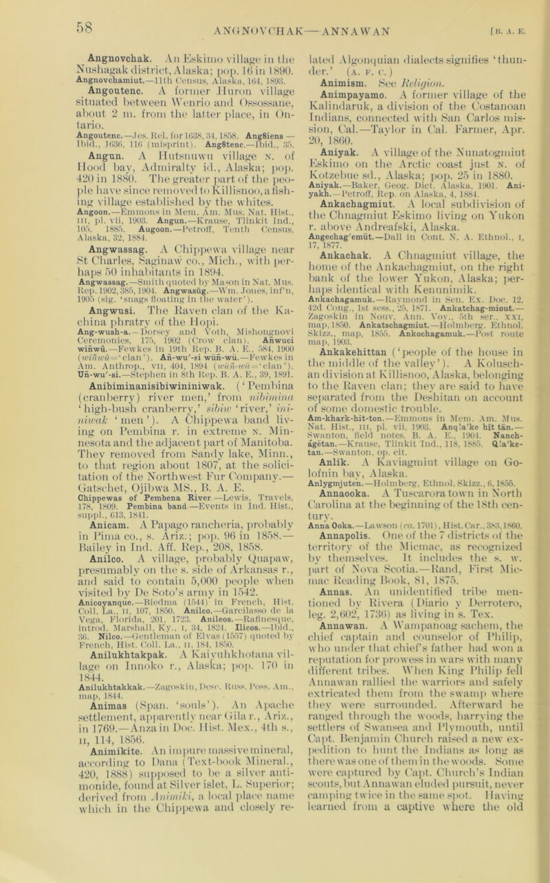 AN(JN()V(’HAK ANNAWAN ( K. A. K. Angnovchak. An Eskimo villago in tlie Nushagakdistrict,Alaska; poj). I6in 1890. Angnovchamiut.—lltli CViisu.s, Alaska, l(i4, 1S'J8. Angoutenc. A former .Huron village situated between Wenrio and Ossossane, about 2 m. from the latter place, in On- tario. Angoutenc.—,k>s. Rot. for 1(138, 34, IK'jS. AngSiens — Ibid., 1()3(>, 11(1 (mis])riiit). AngStenc.—Ibid., 3a. Angun. A Mntsnnwn village n. of Hood bay, Admiralty id., Alaska; jxjj). 420 in 1880. The greater part of the peo- ple have since removed to Ki I lisnoo, a fish- ing village established by the whites. Angoon.—Kiniiions in Mem. Am. Id ns. Nat. Hist., in, )d. vii, 1U03. Angun.—Rraiise, Tlinkit Ind., tO.a, 18Sri. Augoon.—I’etrotY, Tenth Census, .Alaska, 32, 1884. Angwassag. A Chippewa village near 8t Charles, Saginaw co., Midi., with per- haps 50 inhabitants in 1894. Angwassag.—Smith ([noted liy Mason in Nat. .Mns. Kei). 1902, 3.S.A, 1904. Angwasug.—Win. .tones, inf’n, 1905 (sig. ‘snags floating in the water’). Angwusi. The Raven clan of the Ku- china phratry of the Hopi. Ang-wush-a. —liorsey and A'oth, Mishongnovi Ceremonies, 175, 1902 (Crow elan). Anwuci winwu.—Fewkes in 19th Rep. R. A. K., 584, 1900 (winwu — ‘vh\n'). An-wu'-si wiin-wu.—Fewkes in Am. Anthrop., vn, 404, 1894 (a'/V)7-av7 = ‘elan’). Un-wu'-si.—Stephen in 8th Rep. B. A. E., 39, 1891. Anibiminanisibiwininiwak. (‘ Pembina (cranberry) river men,’ from nihimbm ‘high-bush cranberry,’ tiiblw ‘river,’ ini- niwak ‘men’). A Chippewa band liv- ing on Pembina r. in extreme n. JMin- nesota and the adjacent part of Manitoba. They removed from Sandy lake, IMinn., to that region about 1807, at the solici- tation of the Northwest Fur Company.— (jatschet, Ojibwa IMS., P. A. E. Chippewas of Pembena River—Lewis, Travels, 178, 1809. Pembina band.—Events in Ind. Hist., snppl., 013, 1841. Anicam. A Papago rancheria, probably in Pima CO., s. Ariz.; ])Oj). 96 in 1858.— Bailey in Ind. Aff. Rep., 208, 1858. Anilco. A village, jirobably (^uapaw, presumably on the s. side of Arkansas r., and said to contain 5,000 people when visited by De Soto’s army in 1542. Anicoyanque.—Biedma (1544) in Frcneh, Hist. Coll. lai., n, 107, 18.50. Anilco,—Garcilasso de la Vega, Florida, 201, 1723. Anileos.—Ratines([ue, introd. Marshall, Ky., i, 34, 1824. Ilicos.—Ibid., 30. Nilco.—Gentleman of El vas( 1,557) ([noted by French, Hist. Coll. La., n, 184, 1850. Anilukhtakpak. A Kaiyuhkbotana vil- lage on Innoko r., Alaska; i>op. 170 in 1(844. Anilukhtakkak.—Zagoskin, Desc. Ru.';s. Poss. .Vm., mai>, 1844. Animas (Span, ‘souls’). An .\})ache .settlement, apparently near Gila r., Ariz., in 1769.—Anzain Doc. Hist. Mex., 4th .s., II, 114, 1(856. Animikite. An imjmre ma.'ssivemineral, ai'cording to Dana (Text-book iMineral., 420, 18(88) snpjiosed to be a silver anti- monide, found at Silver islet, L. Sniierior; derived from Auhniki, a local jilaci' name which in the Cliiiipewa and closely re- lated Algoihinian dialetds signities ‘thun- der.’ (a. k. c. ) Animism. St.*e RdUjion. Animpayamo. A former village of the Kalindaruk, a division of tlie Costanoan Indians, connected with San Carlos mis- sion, Cal.—Tavlor in Cal. Farmer, Apr. 20, 1860. Aniyak. A village of the Nnnatogmint Eskimo on the Arctic coast just n. of Kotzebue sd., Alaska; pop. 25 in L880. Aniyak.—Bilker. Geog. Diet. .Vliiska, 1901. Ani- yakh. —Bet roll', Rep. on Alaska, 4, 1884. Ankachagmiut. A local subdivision of the Chnagmiut Eskimo living on Yukon r. above Andreafski, Alaska. Angechag'emut.—Dali in Cont. N. .V. Ethnol., i, 17, 1877. Ankachak. A Chnagmiut village, the home of the Ankachagmiut, on the right bank of the lower Yukon, Alaska; jier- haiis identical with Kenunimik. Ankachagamuk.—Raymond in Sen. Ex. Doe. 12, 42(1 Cong., 1st .ses.s., 25. 1871. Ankatchag-miout.— Zagoskin in Nonv. .\nn. Voy.. 5th ser.. xxi, imp), 18.50. Ankatschagmiut.—Holmherg. Ethnol. Skizz., map, 18.55. Ankochagamuk.—Post route ma|), 1903. Ankakehittan (‘peojile of the house in the middle of the valley’). A Kolusch- an division at Killisnoo, .Alaska, belonging to the Raven clan; they are said to have sejiarated frotn the Deshitan on account of some domestic troulile. Am-khark-hit-ton.—Emmons in Mem. .Vm. Mus. Nat. Hist., in, pi. vii, 1903. Anqla'ke hit tan.— Swanton, field notes. B. A. E., 1904. Nanch- agetan,—Krause, Tlinkit Ind., 118, 1885. Qla'ke- tan.—Swanton, op. cit. Anlik. A Kaviagmiut village on Go- lofnin bay, Alaska. Anlygmjuten,—Holinberg, Ethnol. Skizz., C, 1855. Annaooka. A Tu.scarora town in North Carolina at the beginning of the 18th cen- tury. Anna Ooka.—Lawson {ca. 1701), Hist. Car.. 3.S3.1860. Annapolis. One of the 7 districts of the territory of the Micmac, as recognized by themselves. It includes the s. w. imrt of Nova Scotia.—Hand, First Alic- mac Reading Book, 81, 1875. Annas. .\n unidentitied tribe men- tioned by Rivera (Diario y Derrotero, leg. 2,602, 1766) as living in s. Tex. Annawan. A Wampanoag sachem, the chief ca]>tain ;ind counselor of Philii), who under that chief’s father had won a rejiutation for prowe.<s in wars with many different tribes. When King Philip fell Annawttn rallied the warriors and safely extricated them from the swamp where they were surrounded. Afterward he ranged through the woods, harrying the settlers of Swansea and Plymouth, until Capt. Benjamin Church raised a new ex- jiedition to hunt the Indians as long as therewasoneof themin thewoods. Some were captured by Capt. Cburch’s Indian scouts, but Annawan eluded pursuit, never camjiing twice ill tbe same spot. Having learned from u captive where the old