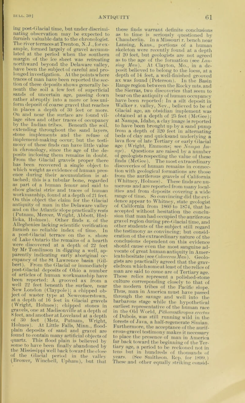 lIL Lh. ;ju I AxNTlQl'ITY ()1 ing post-(ilacial time, but under (.liscrimi- uating observation may be ex])ected to furnish valuable data to the chronologist. The river terraces at Trenton, N. J., for ex- amj)le, formed largely of gravel accumu- late<l at the period when the southern margin of the ice sheet was retreating northward beyond the Delaware valley, have been the subject of careful and pro- longed investigation. At the j)ointswhere traces of man have been reported the sec- tion of these deposits shows generally he- neath the soil a few feet of superhcial sands of uncertain age, })a.ssing down rather abrui)tly into a moi’e or li-ss uni- form de|)Osit of coarse gravel that reacihes in places a depth of .‘10 feet oi’ more. On and lu'ar the surface ar<‘ found vil- lage sites and other traces of occupancy by the Indian tribe's. Beneath the soil, extending throughout the .sand layers, stone implements and the refuse of implement-making occur; but the testi- mony of these limls can have little value in chronology, since the age of the de- j)osits inclosing them i-emains in doubt, brom the (Jlacial gravels proper there ha.s been re(;overe(l a single obje<-t to which weight as (>vi<lence of human i)n*s- ence during their accumnlation is at- tached; this is a tubular bone, regarded as ])art of a human femur and said to show glacial stria* and trai'es of human workmanship, found at a<le])th of 21 feet. On this object the claim for the Olacial anti(|uity of man in the Delaware valley and on the .\tlantic slop('|)ractically ri'sts (Putnam, Mercer, Wright, Abbott,' Ifrd- licka. Holmes). Other linds k. of the Alleghenies lacking scientific verilication furnish no reliable index of time. In a post-(ilacial terrace fui the s. shore of Bake Ontario the remains of a hearth were discovered at a depth of 22 feet by MrTondin.son in digging a well, ap- parently indic-ating early aboriginal oc- cupancy of the St Lawrence basin ((fil- bert). b'rom the (flacial or immediately post-( ilacial deposits of Ohio a number of articles of human workmanship have been reported: A grooved ax from a well 22 feet beneath the .surface, near New Loinlon (Claypole); a chipped ob- jet't of waster type at Newcomerstown, at:i dejith of If) feet in (flacial gi’avels (right. Holmes); chip])ed stones in gravels, one at .Ma<lisonville at a depth of Sfeet, andanotherat Loveland at adepth of .SO feet (Met/, Putnam, Wright, Holmes). At Little FalD, Minn., flood- plain deposits of sand and gravel an* found to contain many artificial objects of (piartz. This Hood plain is believed bv some to bave bec'ii finally abandoiu'd by tlie .Mississippi well back toward theclosi* of the (flacial pc'riod in tlu* valley (Brower, Winclu'll, I’phani), but that the.se finds warrant definite cojiclmsions as to time is ,seriously (iue.stioned by Chamberlin. In a Missouri r. l)ench near Lansing, Kans., portions of a human skeleton were recently found at a depth of 20 feet, but geologists are not agreed as to the age of the formation (.see Jjm- s'uHj Man). At Clayton, .Mo., in a de- posit believed to belong to the loess, at a depth of 14 leet, a well-finished grooved ax was found (Peterson). In the Basin Range region between the Rocky mts. and the Sierras, two discoveries that .seem to bear on the antiquity of human ocenpanev have been reported: In a silt dei)osit in Walker r. valley, Nev., believed to be of (flacial age, an obsidian implement was obtained at a depth of 2.‘> feet (,Mc(fee); at Nani2)a, Idaho, a clay image is reported to have been brought uj) by a sand ])ump from a de})th of .220 feet in alternating beds of clay and (|nicksand nnderlying a lava flow of late Tertiary or early (ilacial age (Wright, Kmmons; see Im- a<(t>). (Questions are rai.'-ed by a number of geologists respecting the value of these finds (McGee). The most extraordinary di.scoveries of human remains in connec- tion with geological formations ar(' tlni.'^e Irom the auriferous gravels of California (Whitney, Holmes). These finds are nu- merous and ai'(* reported fi'om many local- iti«‘s and trom ilej»osits covering a wide range of time. iSo con vincing did the evi- dence appear to Whitney, state geologist of California from 18(i0 to 1S74, that lu^ accei)t('d without hesitation the conclu- sion that man had occupied the auriferons gravel region during pre-Glacial time, and other students of the subject still regard the testimony as convincing; but consid- eration of the extraordinary nature of the conclusions dependent on'this evidence should csuise even the most .anguine ad- vocate of great human antiquity in Amer- ica to hc'sitate (.see Valarerai^Mnu). Geolo- gists are practically agreed that the grav- els from whichsomeat least of therelics of inan are said to come are of Tertiary age. These relics repre.sent a polished-stone culture corresponding clo.selv to that of the modern tribes of the PaciHc sloj>e. Thus, man in .\merica must have i)a.*^sed through the savage and well into the barbarous stage whiU' the hvi)othetical earliest representative of the human race in the()ld World, l^itla’canlltr<>j)n!t erretna of Dubois, was still running wild in the forests of .lava, a half-regenerate Simian. Furthermore, the acceptance of the anrif- erou.*<-gravel testimony makes it nece.^sarv to place the pn'sence of man in .Vmerica far back toward tin* beginning of the Ter- tiary age, a pt'Hod to lx* reckoiu'il not in t(‘ns but in hundreds of thousands of vears. Snuthson. Ih'p, for l,st»!(.) Tlu'se and oth(*r eijually striking consid-