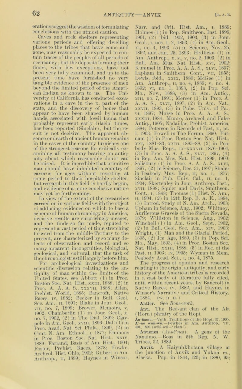 erationssuggesttlie wisdom of formulating conclusions with tlie utmost caution. Caves ami rock shelters rei)resenting various periods and offering dwelling places to the tribes that have come and gone, may reasonal^ly he expected to con- tain traces of the i)eoi)les of all periods of occu])ancy; hut the<leposits formingtheir floors, with few exceptions, have not been very fully examined, and uj) to tlu‘ present time have furnished no very tangible evidence of the presence of men beyond the limited period of the Ameri- can Indian as known to us. The Uni- versity of California has conducted exca- vations in a cave in the n. })art of the state, and the discovery of bones that appear to have l)een shaped l)v human hands, associated with fo.ssil fauna that prol)ably repre.sent early (ilacial times, lias lieen reported (Sinclair); Imt the re- sult is not decisive. The apparent ab- sence or dearth of ancient human remains in the caves of the country furnishes one of the strongest reasons for critically ex- amining all testimony bearing on antic]- uity about which reasonable doubt can be raised. It is incredible that primitive man should have inhabited a country of caverns for ages without resorting at some period to their hospitable shelter; but research in this field is hardly hegun, and evidence of a more conclusive nature may yet he forthcoming. In view of the extent of the researches carried on in various fields with the object of adducing evidence on which to base a schemeof human chronology in America, decisive results are surprisingly meager, and the finds so far made, reimted to represent a vast period of time stretching forward from the middle Tertiary to the present, are characterized by so many de- fects of observation and record and so many apjiarent incongruities, biological, geological, and cultural, that the task of thechrouologistis.still largely l)efore him. For archeological investigations and scientifi(! discussion relating to the an- ti(Hiity of man within the limits of the United states, see Abbott (1 ) in Proc. Boston Hoc. Nat. Hist.,xxin, 18S8, (2) in Proc. A. A. A. S., xxxvii, 1888; .\llen, Prehist. World, 188a; Bancroft, Native Races, iv, 1882; Becker in Bull. (leol. Soc. Am., II, 1891; Blake in Jour, (ieol., VII, no. 7, 1899; Brower, (Memoirs, v, lt)02; Chamberlin (1) in Jour. (Ieoh, x, no. 7, 1902, (2) in The Dial, 1892; Ckiy- pole in Am. (Ieoh, xviii, 1890; Dali (l)in Proc. Acad. Nat. Sci. Phila., 189t), (2) in Cont. N. Am. Kthnoh, i, 1877; Fanmons in Proc. Boston Soc. Nat. Hist., xxiv, I88t); Farrand, Basis of Am. Hist., 1904; Imster, Prehist. Races, 1878; Fowke, Archeol. Hi.st. Ohio, 1902; (lilbert in Am. Anthrop., ii, 1889; Haynes in Winsor, Narr. and Crit. Hist. Am., i, 1889; Holmes (1) in Rep. Smithson. Inst. 1899, 1901, (2) ihid. 1902, 1903, (3) in Jour. (Ieoh, i, nos. 1, 2, 1893, (4) in Am. GeoL, XI, no. 4, 1893, (5) in Science, Nov. 25, 1892, and Jan. 25, 1893; Hrdlicka (1) in Am. Anthrop., n. s., v, no. 2, 1903, (2) in Bull. Am. Mus. Nat. Hi.st., xvi, 1902; Kummel in Proc. A. A. A. S., xnvi, 1897; Lajiham in Smithson. Cont., vii, 1855; Lewis, ibid., xxix, 1880; McGee (1) in Am. Anthrop., ii, no. 4, 1889; v, no. 4, 1892; VI, no. 1, 1893, (2) in Pop. Sci. Mo., Nov., 1888, (3) in Am. Antiij., XIII, no. 7, 1891; Mercer (1) in Proc. A. A. A. S., XLVI, 1897, (2) in Am. Nat., XXVII, 1893, (3) in Pubs. Univ. of Pa., VI, 1897; (\Ior.se in Proc. A. A. A. S., XXXIII, 1884; Munro, Archieol. and False Antiip, 1905; Nadaillac, Prehi.st. America, 1884; Peterson in Records of Past, ii, pt. I, 1903; Powell m The Forum, 1890; Put- nam (1) in Proc. Boston Soc. Nat. Hist., XXI, 1881-83; xxiii, 1885-88, (2) in Pea- body (Mus. Reps., ix-xxxvii, 1876-1904, (3) in Proc. A. A. A. S., xlvi, 1897, (4) in Rej). Am. (Mus. Nat. llist. 1899, 1900; Salisbury (1) in Proc. A. A. A. S., xlvi, 1897, (2) in Science, Dec. 31,1897; Shaler in Peabody Mus. Rep., ii, no. 1, 1877; Sinclair in Pub. Univ. Cal., ii, no. 1, 1904; Skertchleyin Jour. Anthroj). Inst., XVII, 1888; Squier and Davis, Smithson. Cont., I, 1848; Thomas (1 ) Hist. N. Am., II, 1904, (2) in Pith Ri*p. B. A. F., 1894, (.3) Introd. Study of N. .\m. Arch., 1903; (phani in Science, Aug., 1902; Whitney, Auriferous Gravels of the Sierra Nevada, 1879; Williston in Science, Aug., 1902; Winchell (1) in Am. (Ieoh, Sejit., 1902, (2) in Bull. Geol. Soc. .Vm., xiv, 1903; Wright, (1) 51an and the Glacial Period, 1895, (2) Ice Age, 1889, (3) in Poji. Sci. Mo., (May, 1893, (4) in I’roc. Boston Soc. Nat. Hist.. XXIII, 188.S, (5) in Rec. of the Past, II, 1903; iv, lt»05; Wyman in (Mem. Peabody Acad. Sci., i, no. 4, 1875. The progress of opinion and research relating to the origin, antiquity, and early history of the American tribes is recorded in a vast body of literature fully cited, until within recent years, by Bancroft in Native Races, iv, 1882, and Haynes in Winsor’s Narrative and Critical History, I, 1884. (w. II. II.) Antler. See Bnne-ivork. Ann. The Red-ant clan of the Ala (Horn) phratry of the Ho])i. An-namu.—Votli. Traditions of the Honi. 3T. UKI.3. A'-nii wiin-wii.—Fewkes in Am. .Vntiiroi*.. vn, 101. 1 S'.M ( wiin-irii — ‘ clan '). Anuenes {Aiinc^ncK). \ gens of the Nanaimo. — Boas in 5th Rep. N. W. Tribes, 32, 1889. Anvik. .V Kaiyubkhotana village at the junction of .\nvik and Yukon rs., .Maska. Pop. in 1844, 120; in 1880, 95;