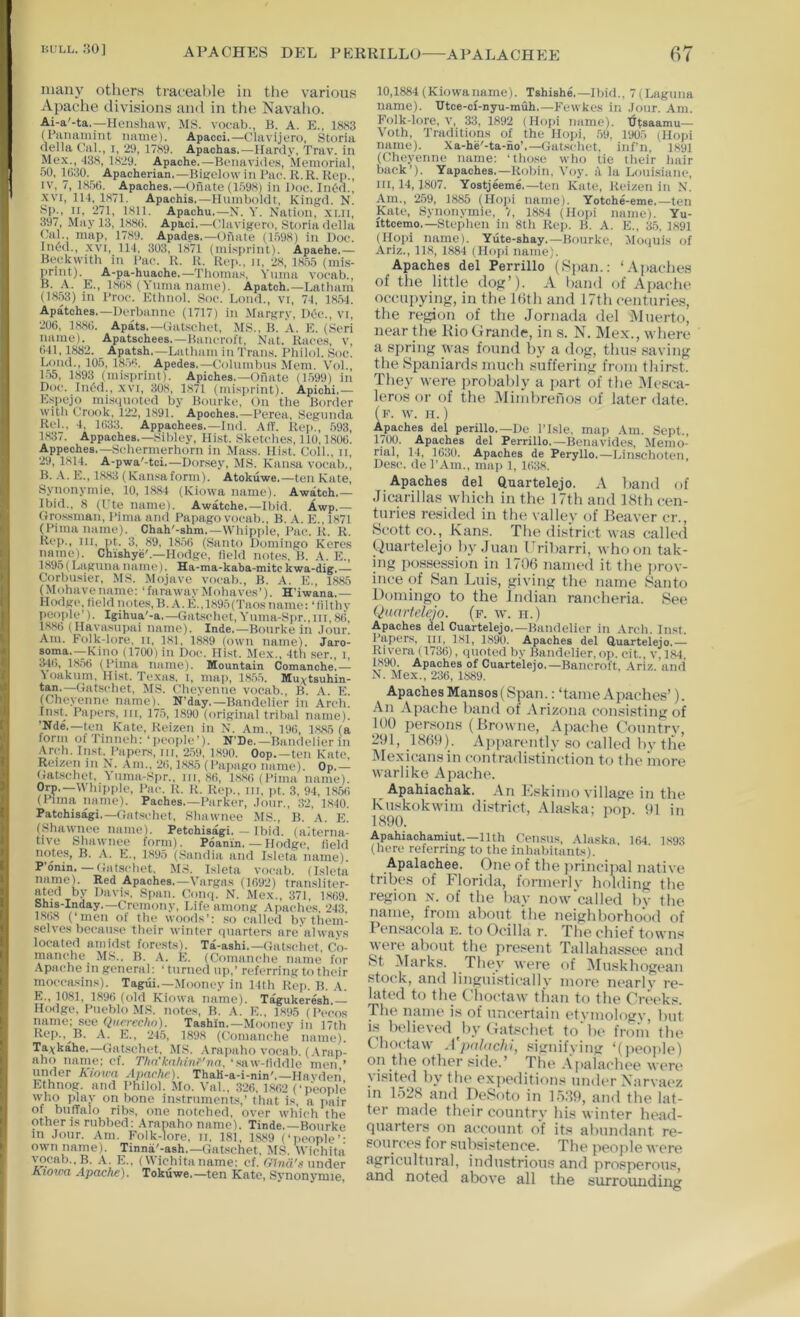 APACHES DEL PERRILLO APALACHEE f)7 many otliers ti’aceal)le in tlie various Apache divisions and in the Navaho. Ai-a'-ta,—Henshaw, MS. vocab., B. A. E., 1883 (Panainint iiatiie). Apacci,—Clavijero, Storia nella Cal., i, 2S), 1789. Apachas.—Hardy, Trav. in Mex., 438, 1829. Apache.—Bonavidc.s, Memorial, 50, 1()30. Apacherian.—Bitfelow in Bnc. R.R. Rep., IV. 7, 18.5(1. Apaches.—Oiiate (1598) in Doc. InOd., XVI, 114, 1871. Apachis.—Humboldt, Kingd. N. Sjc, II, 271, 1811. Apachu.—N. Y. Nation, .xi.n, 397, May 13, 188(1. Apaci.—Clavigero, Storia della Cal., map, 1789. Apades,-Onate (1598) in Doe. ln(?d,, XVI, 114, 303, 1871 (misprint). Apaehe,— Beckwith in Pae. R. R. Rep., n, 28, 1,85.') (mis- print). ^ A-pa-huache.—Thomas, Yuma voeab., B. A. E., 1,8(18 (Yuma name). Apatch.—Latham (1853) in Proe. Ethnol. Soc. Lond., vi, 74, 18.54. Apatches.—Derbanne (1717) in .Margry, Dec., vi, 206, 1886. Apats.—Gat.schet. MS., B. A. E. (Seri name). Apatschees.—Bancroft, Nat. Race.s, v, 641,1882. Apatsh.—Latham in Tran.s. Philol. Soc. Loud., 105, 18.5«. Apedes.—Columbus Mem. Vol., 1.55, 1893 (misprint). Apiches.—Onate (1.599) in Doe. Int'd., xvi, 308, 1871 (misprint). Apichi.— Ksi)ejo mi.sqnoted by Bourke, On the Border with tirook, 122, 1891. Apoches.—Perea, Segunda Rel., 4, 1633. Appachees.—Did. Aff. Rep., 593, 1837. Appaches.—Sibley, Hist. Sketches, 110,1806. Appeches.—Sehermerhorn in Mass. Hist. Coll., ii. 29, 1814. A-pwa'-tci,—Dorsey, MS. Kan.sa vocab., B. .-V. K., 1883 (Ransaform). Atokuwe.—ten Kate, Synonymie, 10, 1884 (Kiowa name). Awatch.— Ibid.. 8 (Ute name). Awatche.—Ibid. Awp,— Grossman. Pima and Papago vocab., B. .Y. E., 1871 (Pima name). Chah'-shm.—Whipple, Pae. R. R. Rep., Ill, pt. 3, 89, 18.56 (Santo Domingo Keres nanio). Chishye'.—Hodge, field notes, B. A. E., 189.5 (Laguna name). Ha-ma-kaba-mitc kwa-dig,— Corbusier, .MS. Mojave vocab., B. A. E., 1885 (Mohavename: ‘farawavMobaves’). H’iwana.— Hodge, field notes, B. A. E., 1895(Taos name: ‘filthy people’). Igihua'-a.—Gatschet, Ynma-S|)r.,iii,8(i, 1886 (Havasnpai name). Inde.—Bourke in .lour. Am. Folk-lore, ii, 181, 1889 (own name). Jaro- soma.--Kinc) (1700) in Doc. Hist. Mex.. 4th .ser., i, 346, 18,56 (Pima name). Mountain Comanche.— Yoakum, Hist. Texas, i, map, 18,5,5. Muvtsuhin- tan.—Gatschet, MS. Cheyenne vocab., B. A. E. (Cheyenne name). N'day.—Bandelier in Arch. In.sL Pa[>ers, iii, 17.5, 1890 (original tribal name). ’Nde.—ten Kate, Reizen in N. Am., 196, 1885 (a form of Tinneh: ‘iicople’). N'De.—Bandelier in Arch. Inst. Papers, iii, 2.59, 1,890. Oop.—ten Kate, Reizcn in N. Am., 26,1,885 (Pai>ago name). Op.— Gatschet, Ynma-Spr., in. 86, l,8,8(i (pjnia name). Orp.—Whip|)le, I’ac. R. R. Rep., in, i>t. 3, 94, 18,56 (Pima name). Paches.—Parker, .lour., 32, 1,840. Patchisagi.-Gatschet, Shawnee YiS., B. A. E. (Shawnee name). Petchisagi. — Ibid, (alterna- tive Shawnee form). Poanin. — Hodge, field notes, B. A. E., 189.5 (Sandia and Isleta name). P’onin.-Gatschet. MS. Isleta vocab. (Isleta name). Red Apaches.—Vargas (1692) transliter- ated by Davis. Sj>an. Coii(|. N. Mex., 371, 1,869. Shis-Inday.—Cremony, Life among Apaches.‘243. 1S()8 (‘men of the woods’: so called by them- selves because their winter quarters are always located amidst forests). Ta-ashi.—Gatschet, Co- manche MS.. B. A. E. (Comanche name for Apache in general: ‘turned up.’ referring to their rnoccasins). Tagui.—Mooney in 14th Rep. B. .-V. E., 1081, 1896 (old Kiowa name). Tagukeresh,— Hodge, Pueblo .MS. note.s, B. A. E., 1895 (Pecos name; see Qaerecho). Tashin.—Mooney in 17th Rep., B. A. E., 24.5, 1898 (Comanche name). Ta^kahe.—Gat.schet, MS. .Vrapaho voenh. ( \rap- aho name: of. Thn'kahinr’nn. ‘saw-fiddle men ’ under Kiowa Apache). ThaK-a-i-nin'.—Hnvden Ethnog. and Philol. Mo. Val.. 3*26, 186‘2 (‘people who play on bone instrnmcnt.s,’ that is. a iiair of btiffalo ribs, one notched, over which the other is nibbed; .\ranaho name). Tinde.—Bourke m .lour. .\m. Folk-lore, ii. 181, 1889 (‘people’: own name). Tinna'-ash.—Gat.schet, MS. Wichita vocab., B. A. E., (Wichita name; cf. Ghiii's tinder Kioxna Apache). Tokuwe.—ten Kate, Svnonymie 10,1884 (Kiowaname). Tshishe,—Ibid.. 7(Laguna name). Btce-ci-nyu-muh.—Fewkes in .lour. Am. Folk-lore, v, 33, 1892 (Hofii name), '^tsaamu— Voth, Traditions of the Hopi, .59, 1905 (Hopi name). Xa-he'-ta-no’.—Gat.schet. inf’n, 1891 (Cheyenne name: ‘tho.se who tie their hair back’). Yapaches.—Robin. Voy. 5 la Lonisianc, 111,14,1807. Yostjeeme.—ten Kate, Rcizen in N. Am., 259, 1885 (Hopi name). Yotche-eme.—ten Kate, Synonymie, 7, 1884 (Hopi name). Yu- ittcemo.—Stephen in 8th Rep. B. A. E., 35. 1891 (Hopi name). Yiite-shay.—Bourke, Moiiuis of Ariz., 118, 1884 (Hopi name). Apaches del Perrillo (Span.: ‘Apaclies of the little dog’). A baud of Ajiaclie occupying, in the Kith and 17th centuries, the region of the Jornada del iMnerto, near the Rio Grande, in s. N. Mex., where a spring was found by a dog, thus saving the Spaniards ninch suffering from thirst. They were probably a part of the INIcsca- leros or of the Mimbrenos of later date. (f. W. II. ) Ajiaches del perillo.—De I’lsle, map Am. Sept., 1700. Apaches del Perrillo.—Benavides, Memo- rial, 14, 1630. Apaches de Peryllo.—Lin.schotcn Desc. de TAm., mai> 1, 16;i8. Apaches del Quartelejo. A liand of Jicarillas which in the 17th and 18th cen- turies resided in the valley of Reaver cr., Scott CO., Kans. The district was called Quartelejo by Juan Eriharri, whoon tak- ing possession in 1706 named it the jirov- ince of San Luis, giving the name Santo Domingo to the Indian rancheria. See Quartelejo. (f. w. h.) Apaches del Cuartelejo.—Bandelier in Arch Inst Papers, ui, 181, 1890. Apaches del Ruartelejo.- Rivera (1736), quoted by Bandelier, op. cit., v, 184, 1890. Apaches of Cuartelejo.—Bancroft, Ariz. and N. Mex., 236, 1889. ApachesMansos(Span.: ‘tame Apaches’). An Apache hand of Arizona consisting of 100 persons (Browne, Apa(‘he Country, 291, 1869). A]i|)arently so called hv the INIexicansiu contradistinction to the more warlike Apache. Apahiachak. .An l‘.<skinio village in the Kuskokwim district, Alaska; pop. 91 in 1890. Apahiachamiut.—11th Census, .\laska 164 189S (here referring to the inhabitants). Apalachee. One of the jirincipal native tribes of Florida, formerlv holding the region x. of the hay now'called by the name, from about the neighborhood of Pensacola e. to Ocilla r. The chief towns were about the pre.'^ent Tallahassee and St Alarks. They wt*re of INIuskhogean stock, and linguisticallv more nearly re- lated to the Clioctaw than to the Cret'ks. The name is of uncertain etvmologv, but IS believed by Gat.schet to'be from the (^hoctaw .I'pnfnc/o’, signifying ‘(jieojile) oil the other side.’ Tlie .Vpaiachee were' visited by tiu' expeditions under Narvaez in 1528 and DeSoto in 1589, and the lat- ter made their country his winter head- quarters on account of its almndant re- sources for subsistence. The people wore agricultural, industrious and prosperous, and noted above all the surrounding