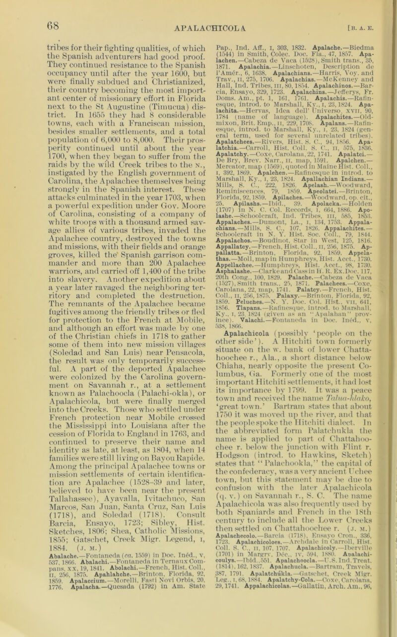 tribes for their fighting qualities, of which tlie Spanish adventurers had good proof. Tliey continued resistance to the S])anish oc^cupancy until after the year 1000, but were linally subdued and Christianized, their country becoming the most import- ant center of missionary effort in Florida next to the St Augustine (Timucua) dis- trict. In lOoo they had S considerable towns, ('aeh with a Franciscan mission, besides smaller settlements, and a total population of (),000 to <S,000. Their pros- perity continued until about the year 1700, when they began to suffer from the raids by the wild Creek tribes to the n., instigated by the Fnglish government of Carolina, the .Apalachee themselves being strongly in the S])anish interest. These attacks culminated in the year 170d, when a powerful e.xpedition under (Jov. JNIoore of Carolina, consisting of a comj)any of white troops with a thousand armed sav- age allies of varif)us tribes, invaded the A pal achee country, destroyed the towns and missions, with their fields and orange groves, killed the* Spanish garrison com- mander and more than 200 Apalachee warriors, and carried off 1,400 of the tribe into slavery. Another expedition about a year later ravaged the neighboring ter- ritory and completed the destruction. The remnants of the Apalachee became fugitives among the friendly tribes or fh'd for protection to the Fremdi at iMobile, and although an effort was made by one of the Christian chiefs in 1718 to gatlier some of them into new mission villages (Soledad and San Luis) near Pensacola, the result was ouly temporarily success- ful. A part of the deported Apalachee were colonized by the. Carolina govern- ment on Savannah r., at a settlement known as Palachoo(;la (Palachi-okla), or Ajialachicola, but were dually merged into the Creeks. Those who settled under French ])rotection near Mobile crossed the Mississippi into Louisiana after the cession of Florida to England in 17H8, and continued to preserve their iianie and identity as late, at U'ast, as 1804, Avben 14 families were still living on Bayou Ra])ide. Among the principal Apalaclu'e towns or mission settlements of certain identidca- tion are A])alacbee (1528-80 and lati'r, believed to have bc(“n near the pn'sent Tallaba.'^see), Ayavalla, Ivitacbuco, San Marcos, San Juan, Santa Cruz, San Luis (1718), and Soledad (1718). Consult Barcia, Ensayo, 1728; Sibley, Hist. SketcJies, 1800; Slu'a, Catholic, Alissions, 1855; Gatschet, Cn'ck Aligr. Legend, i, 1884. (.1. M.) Abalache.—roiitancda(rn. in Doc. Tn<5d., v, 537. Abalachi.—Fontnnedrt in Terininx Coin- ]mns, x.x, 19,1841. Abolachi.—French, Hist. Coll., II, ‘2.5(1, 187.5. Apahlahche.—Hrinton. Florida, 9‘2. 18.59. Apalaccium.—Morclli, Fasti Novi Orbis, ‘20, 1776. Apalacha.—tiuesadii (1792) in Am. State Pai>., Ind. Ad., i, 303, 1832. Apalache.—lliedma (1.544) in Smith, Colec. Doc. Fla., 47, 18.57, Apa- lacben.—Cabeza de Vaca (1528), Smith trans., 35, 1871. Apalachia.—Lin.schoteii, Descrijition de I’AmOr., 6, 1638. Apalachians.—Harri.s, \'oy. and 'J'rav., II, 275, 1706. Apalachias.—McKenney and Hall, Ind. Tribes, III, 80.18.54. Apalachinos.—Jlar- cia, Ensayo, 3‘29, 1723. Apalachins.—Jederys, Fr. Dorns. Am., j)t. 1, 161. 1761. Apalachis.—Rafln- esiiue, introd. to Marshall, Ky., i,‘23,1824. Apa- lachita.—Hervas, Idea dell’ Fniverso, ,xvii, 90, 1784 (name of language). Apalachites.—Old- mixon, Hrit. Emi).. ii, ‘229, 1708. Apalans.—Ralin- e.sijiie, introd. to .Marshall, Ky., i, ‘23, 1824 (gen- eral term, used for several unrelated tribes). Apalatchees.—Rivers, Hist. S. C., yi, 18,56. Apa- latchia.—Carroll, Hist. Coll. S. ('., ii, .575, 1.836. Apalatchy.—Coxe, (‘arolana,‘22. 1741. Apalatci.— De Bry, Brev. Narr., ii, map, 1591. Apalchen.— Mercator, nni]) (1.569), (plot ed in .MaineHist, Coll., I, 392, 1869. Apalehen.—Rafine.sqtie in introd. to Marshall, Ky., I. ‘23, 18‘24. Apallacbian Indians.— Mills, S. C., 222, 18‘26. Apelasb.—Woodward, Reminiscences, 79, 1859. Apeolatei.—Brinton, Florida, 92,18.59. Apilacbes.—Woodward, oj). cit., ‘25. Apilasbs.—Ibid., 39. Apolacka.—Holden (1707) in N. V. Col. Records, i, (i64, 1886. Apo- lasbe.—Schoolcraft, Ind. Tribes, iii, .585, 1853. Appalacbes.—Dumont, La., i, 134, 17,53. Appala- ebians.—Mills, ,S. ('., 107. 18‘26. Appalacbites.— Schoolcraft in N. Hist. Soc. Coll., 79. 1844. Appalacbos,—Boudinot. Star in West, 125, 1816. Appallatcy.—French, Hist. Coll., ii,‘2.56, 1875. Ap- pallatta.—Brinton, Florida, 92, 1.8.59. Appela- tbas.—Moll, mai)in Humphreys, Hist. .\cct., 1730. Appellacbee.—Hnnii>hreys, Hist. .\cct.. '.t8, 1730. Aspbalasbe.—ClarkeandCa.ssin li. R. Ex.Doc. 117, ‘20tn Cong.. 100, 1829. Palacbe.—Cabeza de Vaca (1.527), Smith trails.. 25, 1871. Palacbees.—Coxe, Carolana, 22, map, 1741. Palatcy.—French, Hist. Coll., II, ‘2.56,1,87.5. Palaxy.—Brinton. Florida. 92, 18.59. Peluches.—N. Y. Doc. Col. Hist., vil, 641, 1,8,56. Tlapans.—Kalincsipic, introd. to .Marshall. Ky., I,‘23. 18‘24 (given as an “ .Vjiiilahanprov- ince). Valacbi.—Fontaiu'da in Doc. Ined., v, .538, 1866. Apalachicola (|)ossi])ly ‘poop]i> on the other side’). A Hitt‘hiti town formerly situiite on tlie w. bank of lower Cbatta- hooehee r., Ala., a 8hort distance below Chiaha, nearly opposite the jirestmt Co- lumbus, (ia. Formerly one of the most important 1 litebiti .settlements, it bad lost its inqiortanee by 1791). It was a peace town and received the name 7alua-hlal:o, ‘gri'at town.’ Barlram states that about 1750 it was moved u)i the river, and that tlie jieoplesi>oki‘the llit(‘biti dialect. In th(> ablireviated form l’alat(‘biikla the name is applied to (lart of Chattalioo- ehee r. below the imu‘tion with Flint r. Hodgson (introd. to Hawkins, Sket(‘h) states that “ I’alaebookla,” the ea|)ilal of the confederacy, was a vitv ancient I'chee town, but this statimient may be due to ■ confusion with tlu‘ later A]>ala(‘hicola ((]. V.) on Savannah r., S. (A 'Phe name j A])ala<‘bi(‘ola was also frequently iisi'd by both Spaniards and French in tlu' IStli century to include all the Lower Greeks then settled on ('hattahooebee r. (.i. m.) • Apalacbecolo. — Barcia (1718). Ensayo Cron., 336. 1723. Apalaobicoloes,—.\rchdaU' in Carroll. Hist. * ('oil. S. C., II. 107. 1707. Apalacbicoly. — Ibcrvilh' ' (1701) in Margrv. Dec., iv. .594, 1,880. Analacbi- coulys.—Ibid...551. Apalacboocla.—C.S. Ind.Treat. (1814), 162.1,837. Apalacbucla.—Barfram. Travels, 3.87, 1791, Apalatchukla.—({al.sclK't. Crock Migr. Leg.. I, 6.8,1,8,84. Apalatcby-Cola,—(loxe. Carolana, ■ ‘29,1741. Appalacbicolas.—Gallatin, Arch. Am,. 96, • I