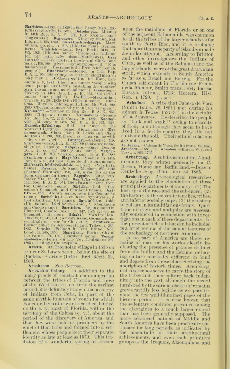 ARASTE ARCHEOLOGY [b. a. b. Clmriticas,—Doc. of 182H in Soc. Geof'r. Mcx., 2(15, 18/0 below). Detseka'yaa,—Mooney in 14th Kep. B. A. E., 053. 189G (('addo Tianie: clofjfeaters^). Dog-eaters.—Kingsley,Stand. Nat. Dib., )^t. t), 1883. Eirichtih-Aruchpahga.—Ma.xi- niilian, op. oil., ii, 213 (llidatsa name, (iennan torm). E-tah-leh. —Long, Lxp. Rocky Mt.s., ii, 192, 1823 (Ilidatsa name: ‘ bison-patli Indian.^’ Icf. <uU, patli: initr. bison—Mattliews]). Gens des vach,—Clark (1801) in Lewi.s and Clark ,Ionr- nals, 1,19(),1',I01 (given as synonymous with ■■ Rnii na-nar-wesli the name is the Kreucli for • biitValo people’)._ Hitaniwo'iv,—Mooney in Mth Hep. B. .\. 953,189(1 (Cheyenne name: ‘cloud men ' or ■sky men’). Hi-tan-ne-wo'-i-e,—ten Kate, Syn- onymie, 8, 1881 (Cheyenne name: ‘i>eople with teats,’ i)eupleaiix tetons, mi.staking the ‘mother’ sign; the name means'cloud men’). Inuna-ina.— Mooney in 11th Rej). B. A. K., 953, lS9(i (tribal name: ‘onr peo|)le’). Ita-Iddi.—Maximilian Travels, ii,‘JS-l, 1,S39-18-|1 (Ilidatsa name). I-tun- i-wo.—Hayden, Rthnog. and Philol. Mo. Val.,290, 1800 (Cheyennenanic: ‘shy-men for ‘skv men ’). Kaninahoic.—Mooney in Hth Rep. B. A.‘ R., 9.53, 1890 (Chii)pi'wa name). Kaninahoich.—Senate Kx. Doc. no. 72, ‘20th Cong., 101, 18‘29. Kanina'- vish.—Mooney in 14th Rep. B. A. K., 953, 1890. Koms&a-Ki'nahyup. — Ibid., 954 (‘men of the worn-ont leggings’: former Kiowa name). Kun na-nar-wesh,—Clark (1804) in Lewi.s ami Clark .lonrnals. i, 190, 1904 (given as synonymons with “Gens des vach’’). Lapahogi.—Gatschet, MS. Shawnee vocab., B. A. E., 1879-80 (Shawnee name: singular, Lapaho). Mahpfyato.—Riggs, Dakota Diet., 2d ed., 305, 1890 (Sion.x name). Maijhpi- yato.—Cook, MS. Yankton vocab., B. A. E., 1882 (Yankton naine). Maqpi'ato.—Mooney in 14th Rep. B. A. E.. 954,1896 (’ bine cloud ’: Sioux name). NiA'rhari's-kurikiwa'shuski. — Ibid. (Wichita, name). Rapahos.—De Smet, Mi.ssions, 253, 1848 (Garrard, Wabtoyiih, 120, 1850, gives this as the Spani.sh name for them). Rappaho,—Long, Exp. Rocky Mts., II, 192, 18'23. Sani'ti'ka.—Mooney in 14th Rep. B. A. E., 954, 1896 (Pawnee name, from the Comanche name). Saretlka.-Ibid, (‘dog eaters’; Comanche and Shoshoni name). Sare- tika.—Ibid. (Wichita name, from the Comanche name). Saritch-ka-e.—ten Kate, Synonymie, 8, 1884 (Southern t'te name). Sa-rite'-ka-e.—Ibid. (Ute name). Sa-ri-te'-ka.—Ibid., 9 (Comanche and Caddo name). Sarritehca.—Rejon quoted in Pimentel, Cuadro De.scr., ii, 347, 1865 (given as Comanche division). Schaha',—Maximilian, Travels, ii,‘247,1841 (Arikara name, Germanform; seemingly an error for Cheyenne). Seraticks.— Burnet (1847) in Schoolcraft, Ind. 'I'ribes, i, 239, 1853. Seratics,—Bollaert in ,lour. Ethnol. Soc. IaiikL, It, 265, 18.50. Sharetikeh.—Burton, City of the Saints, 176, 1861 (Shoshoni name). Tocani- nambiches.—Perrin du Lac, Voy. Louisianes, ‘260, 1805 (seemingly the Arapaho). ' Araste. An Iro(|tioian village in ISRo on or near St Lawrence r., below tlie site of (^ttebec.—C!artier (1545), Href Ib'cit, 52, 1865. Arathcoon. See Haccnun. Aratvakan Colony. In additioti to tlu> many proofs of constant coninitinication between tli(‘ tribes of Florida ami those of the West Indian ids. from the earliest period, it isdelinitt'ly known that :i colony of Indians from (’tiha, in (piest of the same mythic fotmtain of yotith for whic’h Foncede Lt'on afterward settn’hed. lamU'd on the. s. w. coast of Florida, within the territory of tin' Galnsa (q. v.), tthont tlu' perioil of the discoyery of .\merica, and that they wt're held as prisoners by the chi(‘f of that tribe and formed into a set- tlement whose ]H'oplekept their .separate identity as Iat(' at least as 1570. This tra- dition of a wonderful spriiifi or stream upon the mainland of Florida or on one of the adjacent Bahama ids. was common to all the tribes of the larjfer islands as far south as Borto Rico, and it is probable thatmorethan one party of islanders made a similar attein])t. Accordino; to Brinton and other inyesti^ators the Indians of (’nba, as well as of the Bahamas and the lar-Lmr islands, were of thegreat Arawakan stock, which extends in South Anuuica as far as s. Brazil and Bolivia. For the (’uban settlement in Florida see Fonta- ueda, IMemoir, Smith traus, 1854; Barcia, Kiisayo, introd., 1725; Herrera, Hist, t len., I, 1720. (j. m. ) Arbadaos. A tribe that Cabeza de Vaca (Sndth trails., 76, 1851) met duriiifr his s()journ ill Texas (1527-54) in the yicinity ol t he A\ ayares. Hede.'^cribes the jieople as “lank and weak,’’ owing; to scarcity ol food; and although tlnw seem to have lived in a fertile country they did not cultivate the soil. Their ethnic relations are not known. Acubadaos.—(;abezndc Yacii, Smith trails., 84,1851. Arbadaos.—Ibid., 76. Arbadoes.—Harris, Vov. and Trav., I, 803, 1705. Arbaktung. A subdivision of the Akud- nirmiut; they winter generally on C?. Bis.son, Home bay, Baffin land.-^Boas in Deutsche Geog. Bliitt., viii, 54, 1885. Archeology. .Archeological researches are applieti to the elncidation of three ' principal de])artmentsof iiKpiiry: (1) The liistory of the race and the sub-races; (2) the history of the separate families, tribes, and inferior social groujis; (5) the history of culture in its multifarious forms. (.)ue,‘^- tions of origin and antiipiity are necessa- rily considered in connection with inves- tigati(5ns in each of thesiMlejKirtments. In the jiresent article :dl that can be included is a britd rt'view of the salit'ut features of the archeology of northern .America. In no jiart of .America an* there re- mains of man or his works clearly in- dicating the pres(‘nc(‘ of peojiles distinct from the Indian and the Fskimo, or hav- ing culture markedly different in kind and degrev from those characterizing the aborigines of historic times. .Archeolog- ical re,«earclu‘s ,'<erve to carrv the stfiry of the tribes and their culture back indeti- nitely into the past, although the record turnished by the various class(“s of remains grows rajiidly less U'gibU* as we jiass be- yond the fi‘w well-illumined ]tages of the historic |»eriod. It is now known that the sedentary condition prevailed among the aborigines to a mucb larger extent than has lu'en generally supjiosi'd. The more advanced nations of .Middle and South .America have been jiractically sta- tionary lor long |H>riods, as indicated by tin* magnitude of their architectural achi(‘vements, and (>veu such primitive groujis as the JiTHpiois, .Algoiuiuians, and