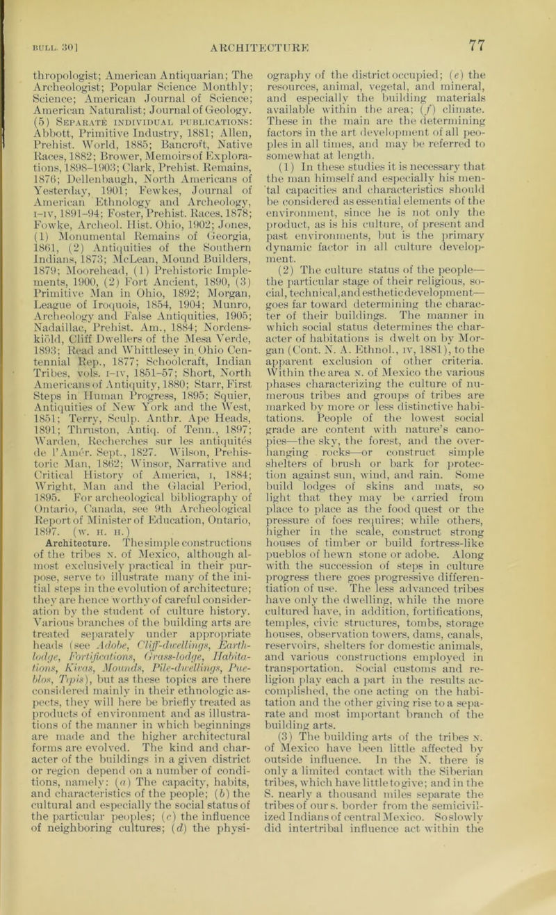 thropologint; American Antuiuariaii; The Archeologist; Popular Science Monthly; Science; American Journal of Science; American Naturalist; Journal of Geology. (5) Sei’.mjate individual publications: Abbott, Primitive Industry, 1881; Allen, Prehist. World, 1885; Bancroft, Native Races, 1882; Brower, Memoirsof Explora- tions, 18118-11)0.8; (dark, Prehist. Remains, 1870; Dellenhangh, North Americans of Yesterday, 1901; Fewkes, Journal of American Ethnology and Archeology, i-iv, 1891-94; Foster, Prehist. Races. 1878; Fowke, Archeol. Hist. Ohio, 1902; Jones, (1) Monumental Remains of Georgia, 1801, (2) Anti(iiiities of the Southern Indians, 1878; ^IcLean, Mound Builders, 1879; Moorehead, (1) I’rehistoric Imple- ments, 1900, (2) Fort Ancient, 1890, (8) Primitive Man in Ohio, 1892; Morgan, League of Iroipiois, 18.54, 1904; ^Munro, .\rchcology and False Antiquities, 1905; Nadaillac, I’rehist. Am., 1884; Nordems- kii'dd. Cliff Dwellers of the Mesa Verde, 1898; Read and Whittlesey in ()hio (’en- tennial Rep., 1877; Schoolcraft, Indian Tribes, vols. i-iv, 1851-57; Short, North .Vmericansof .Vnticinity, 1880; Starr, First Steps in Human Progress, 1895; Squier, Antiquities of New York and the West, 1851; Terry, Sculp. Anthr. Ape Heads, 1891; Thruston, .\nti<i. of Tenn., 1897; Warden, Recherches sur les anti(iuitcs de I’Aincr. Sept., 1827. Wilson, Prehis- toric Man, 1802; Winsor, Narrative and (d'itical History of America, i, 1884; Wright, -Man and the Glacial Period, 1895. For archeological bibliography of Ontario, Canada, see ilth .\rcheological Report of Minister of Education, Ontario, 1897. (w. II. II.) Architecture. Thesimple constructions of the tribes n. of Mexico, although al- most exclusively jiractical in their pur- pose, serve to illustrate many of the ini- tial steps in the evolution of architecture; they are hence worthy of careful consider- ation by the student of culture history. Various branches of the building arts are treated sejiarately umler apiiropriate heads (see Adobe, C'llll-direlli)if/x, Earth- lod(/e, Fortljicatlonx, firaxs-lodi/e, Ilahito- tlonx, h'lrax, Moniidx, File-d>rellhi;/x, Pue- blox, Trph), hut as these topics are there considered mainly in their ethnologic as- pects, they will here he hrietiy treated as products of environment and as illustra- tions of the manner in which beginnings are made and the higher architectural forms are evolved. The kind and char- acter of the buildings in a given district or region depend on a numher of condi- tions, namely: {a) The capacity, habits, and characteristics of the people; (5) the cultural and especially the social status of the particular peoples; (c) the intluence of neighboring cultures; [d) the physi- ography of the district occupied; (e) the resources, animal, vegetal, and mineral, and especially the huihling materials available within the area; (./’) climate. These in the main are the (letermining factors in the art d(‘velopment of all peo- ples in all times, and may be referred to somewhat at length. (1) In these studies it is necessary that the man himself and esiiecially his men- tal capacities and characteri.stics should be considered as essential elements of the environment, since he is not only the product, as is his culture, of jire.sent and jiast environments, hut is the jirimary dynamic factor in all culture develo))- ment. (2) The culture status of the peo]Je— the particular stage of their religious, so- cial, technical,and estheticdevelopment— goes far toward determining the charac- ter of their buildings. The manner in which social status determines the char- acter of habitations is dwelt on by 5Ior- gan (Gout. N. Ethnol., iv, 1881), to the apparent exclusion of other criteria. Within the area n. of Mexico the various phases characterizing the culture of nu- merous tribes and groujis of tribes are marked by more or less distinctive habi- tations. Peo])le of the lowest social grade are content with nature’s cano- pies—the sky, the forest, and the over- hanging rocks—or construct simple shelters of brush or bark for jirotec- tion against sun, wind, and rain. Some build lodges of skins and mats, so light that they may be < arried from place to place as the food quest or the pressure of foes reipiires; while others, liigher in the scale, construct strong houses of timber or build fortress-like pueblos of hewn stone or adobe. Along with the succession of steps in culture {U’ogress there goes progressive, differen- tiation of use. The less advanced tribes have only the dwelling, while the more culturi'd have, in addition, fortifications, teni])les, civic structures, tombs, storagi* houses, observation towers, dams, canals, reservoirs, sheltei's for domestic animals, and various constructions employed in transportation. Social customs and re- ligion play each a i>art in the results ac- complished, the one acting on the habi- tation and the other giving rise to a sejia- rate and most imjiortant branch of the building arts. (8) The building arts of the tribes n. of Mexico have been little affected by outside intluence. In the N. there is only a limited contact with the Siberian tribes, which have littletogive; and in the S. nearly a thousand miles sejiarate the trihesof ours, bonhw from the semicivil- ized Indians of central Mexico. Soslowly did intertribal intluence act within the