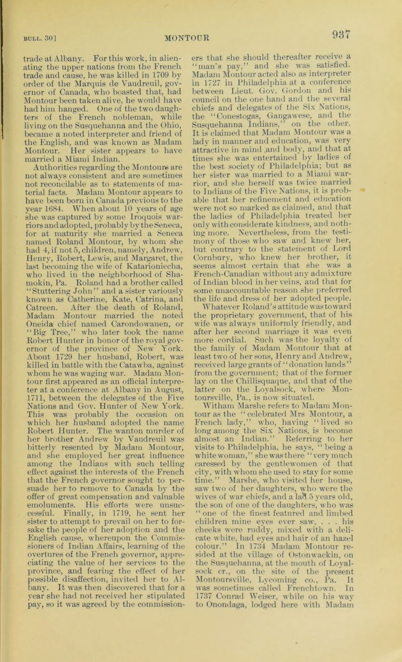 trade at Albany. For this work, in alien- atinji the ujiper nations from the French trade and cause, he was killed in 1709 by order of the Marquis de Vaudreuil, gov- ernor of Canada, who boasted that, had Montour been taken alive, he would have had him hanged. One of the two daugh- ters of the French nol)leman, while living on tbe Susquehanna and the Ohio, became a noted interpreter and friend of the English, and was known as Madam Montour. Her sister appears to have married a iMiami Indian. Authorities regarding the IMontoure are not always consistent and are sometimes not reconcilable as to statements of ma- terial facts. iMadam jMontour ap]»ears to have been born in Canada previous to the year 1684. When about 10 years of age she was captured by some InKpiois war- riors and adojAed, probably 1 >y the Seneca, for at maturity she married a Seneca named Roland Montour, by whom she had 4, if not 5, children, namely, Andrew, Henry, Robert, J^ewis, and Margaret, the last becoming the wife of Katarioniecha, who lived in the neighborhood of Sha- mokin. Pa. Roland had a brother called “Stuttering John” and a sister variously known as Catherine, Kate, Catrina, and Catreen. After the deatli of Roland, Madam Montour married the noted Oneida chief named Carondowanen, or “Big Tree,” who later took the name Robert Hunter in honor of the royal gov- ernor of the jirovince of New York. About 1729 ber husband, Robert, was killed in battle with the Catawba, against whom he was waging war. Madam IMon- tour lirst appeared as an official interpre- ter at a conference at Albany in August, 1711, between the delegates of tbe Five Nations and Cov. blunter of New York. Tins was probably the occasion on which her husband adopted the name Robert Hunter. The wanton murder of her brother Andrew by Vaudreuil was bitterly resented by jViadam Montour, and she enq)loyed her great influence among the Indians with such telling effect against the interests of the French that the French governor sought to per- suade ber to remove to Canada by the offer of great compensation and valuable emoluments. His efforts were unsuc- cessful. Finally, in 1719, he sent her sister to attempt to prevail on her to for- sake the people of her adoption and the English cause, whereupon the Commis- sioners of Indian Affairs, learning of the overtures of the French governor, appre- ciating the value of her services to the province, and fearing the effect of her possible disaffection, invited her to .\1- l)any. It was then discovered that for a year she had not received her stipulated pay, so it was agreed by the commission- ers that she should thereafter receive a “man’s pay,” and she was satisfied. Madam Montour acted also as interpreter in 1727 in Philadelj)hia at a conference between Lieut. Cov. (iordon and his council on the one hand and the several chiefs and delegates of the Si-v Nations, the “Conestogas, Cangawese, ami the Susquehanna Indians,” on the other. It is claimed that Ma<lam Montour w’as a lady in manner and e<lucation, was very attractive in mind .and body, and that at times she was entertained l>y ladies of the best society of Philadelpliia; but as her sister was married to a ^liami war- rior, and she herself was twice married to Indians of the Five Nations, it is prob- able that her refinement and education were not so marked as claimed, and that the ladies of Philadt'lphia treated her only with considerate kindness, and noth- ing more. Nevertheles^s, from the testi- mony of those who saw and knew her, but contrary to the statement of Lord Cornbury, who knew her brother, it seems almost certain that she was a French-Canadian without any admixture of Indian blood in her veins, and that for some unaccountable i-eason she jtreferred the life and dress of her adopted jieople. Whatever Roland’s attitude wastoward the proprietary government, that of his wife was always uniformly friendly, and after her second marriage it was even more cordial. Such was the loyalty of the family of Madam Montour that at lea.st two of her .ions, Henry and Andrew, received large grants of “donation lands” from the government; that of the former lay on the Chillisqua(]ue, and that of the latter on the Loyalsock, where Mon- toursville. Pa., is now situated. 'Witham Marshe refers to iUadam iUon- tour as the “ celebrated Mi-s iMontour, a French lady,” who, having “lived so long among the Six Nations, is become almost an Indian.” Referring to ber visits to Philadelphia, he says, “ being a whitewoman,” shewasthere “verymuch caressed by the gentlewomen of that city, with whom she used to stay for some time.” Marshe, who visited her house, saw two of her daughters, who were the wives of war chiefs, and a la?I o years old, the son of one of the daughters, wbo was “one of the finest featured and limbed cbildren mine eyes ever saw, . . . bis cheeks were ruddy, mix(‘d with a deli- cate white, had eyes and hair of an hazel colour.” In 1764 iSIadam Montour re- side<l at the village of ()stonwackin, on the Susiiuehanna, at the mouth of Loyal- sock cr., on tlu‘ site of the present Montoursville, Lycoming co.. Pa. It was sometimes called Fnmehtown. In 1767 Conrad Weiser, while on his way to Onondaga, lodged here with ^ladam