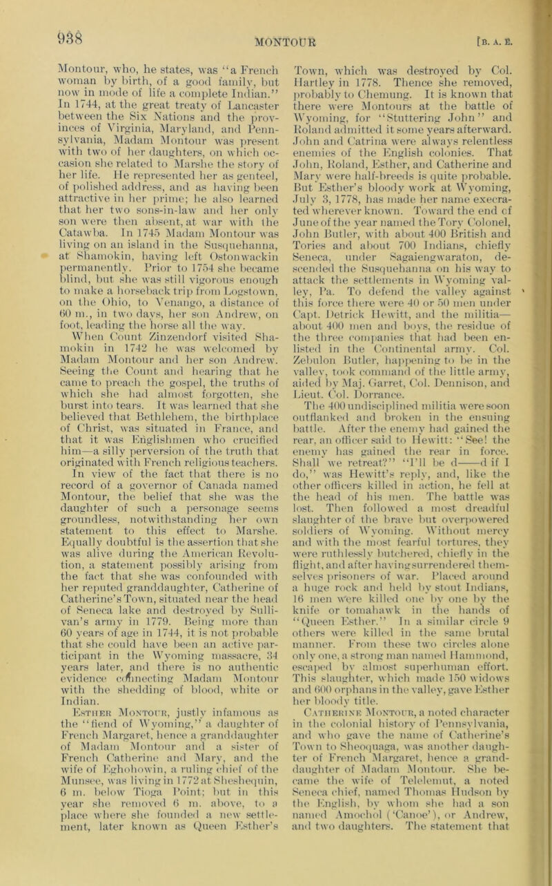 IMontoiir, who, he states, was “a French woman by birth, of a good family, but now in mode of life a complete Indian.” In 1744, at the great treaty of Lancaster between the Six Nations and the i'h-ov- inces of Virginia, IMaryland, and Uenn- sylvaiua, INIadam Montour was ])resent wdth tw'o of her daughters, on which oc- casion she related to Marshe the story of her life. He represented her as genteel, of polished address, a!id as having been attractive in her prime; he also learned that her two sons-in-law and her only son were then absent, at war with the Catawba. In 1745 Madam IMontour was living on an island in the Su.s(inehanna, at Shamokin, having left Ostonwackin permanently. Prior to 17d4 siu* became blind, hut she was still vigorous enough to make a horseback trip from Logstown, on the Ohio, to N’enango, a distance of ()0 m., in two days, her son Andrew, on foot, leading the horse all tlx' way. When Count Zinzendorf visited Sha- mokin in 1742 he was welcomed 1)y iMadam Montour and her son Andrew. Seeing tlie Count and hearing that he came to preach the gospel, the truths of which she had almost forgotten, she burst into tears. It was learned that she believed that Bethlehem, the birthplace of Christ, was situated in France, and that it was Englishmen wdio crucified him—a silly perversion of the truth that originated with French religious teachers. In view' of the fact that there is no record of a governor of Canada named Montour, the belief that she was the daughter of such a personage seems groundless, notwithstanding her own statement to this effect to IMarshe. E(iually doubtful is the a.ssertion that she was alive during the American Revolu- tion, a statement possibly arising from the fact that she was confounded with her reputed granddaughter, Catherine of Catherine’s Town, situated near the head of Seneca lake and destroyed by Sulli- van’s army in 1779. Being more than ()0 years of ag(^ in 1744, it is not ])robable that she (tould have been an aedive ])ar- ticipant in the Wyoming massacre, .‘H years later, and tlu're is no authentic evideiKH' (“.(^meeting Madam Montour wdth the shedding of blood, white or Indian. EsTiiEit MoNTorK, justly infamous as the ‘‘fiend of Wyoming,” a daughter of French IMargaret, hence a granddaughtt'r of Madam Montour and a sisf(>r of French Catherine and Mary, and the wdfe of Eghohowin, a ruling child’ of the Munsee, was living in 1772at Shesheipiin, 6 m. below' Tioga Point; but in this year she removi'd (> m. above, fo a ])lace w here she foundeil a mwv settU'- ment, later known as thit'cn Esther’s Town, wdiich was destroyed by Col. Hartley in 1778. Thence she removed, probably to Chemung. It is known that there were Montours at the battle of Wyoming, for ‘‘Stuttering John” and Roland admitted it some years afterward. John and Catrina were always relentless enemies of the English (colonies. That John, Poland, Esther, and Catherine and Mary were half-breeds is (piite jirobable. But Esther’s bloody W(»rk at Wyoming, July 3, 1778, has made her name execra- ted wherever known. Toward the end of Juneofthe year named the Tory Colonel, John Butler, with about 400 British and Tories and about 700 Indians, chiefly Seneca, under Sagaiengwaraton, de- scended the Susijuehanna on his way to attai^k the settlements in Wyoming val- ley, Pa. To defend the valley against this foire there weri' 40 or 50 num under Capt. Hetrick Hewitt, an<l the militia— about 400 men and boys, the residue of the three companies that had been en- listed in the (k)ntineidal army. Col. Zebulon Butler, hapj)ening to be in the valley, took command of the little army, aidc(i by Maj. Carret, Col. Dennison, aiul Lieut. Col. Dorrance. The 400 undisci]>lined militia were soon outflanked and broken in the ensuing battle. After the enemy had gained the rear, an officer said to Hewitt: “See! the enemy has gained the rear in force. Shall we retreat?” ‘‘I’ll be d d if 1 do,” was Hewitt’s rei>ly, and, like the other otlicers killed in action, he fell at the head of his men. The battle was lost. Then followed a most dreadful slaughter of the brave but overpowered soldiers of M’voming. Without mercy and with the most fearful tortures, they were ruthlessly but(4iered, chiefly in the tligiit, and after havingsurrendereil tluun- selvcs jirisoners of war. IMaced around a huge rock and held by stout Indians, IB men Were killed one by one by the knife or tomahawk in tlie hands of ‘‘(hioen Esther.” In a similar circle 9 others were kilU'd in the same brutal manner. Erom these two circles alone only one, a strong man named Hammond, esca])cd by almost superhuman effort. This slaughter, which made 150 widows and (iOO orphans in the valley, gave Esther her bloody title. Catiieiune IMontour, a noted character in the coloiual history of Pennsylvania, and who gave the name of Catlu>rine’s Town to Sheo()uaga, was another daugh- ter of French IMargaret, hence a grand- daughter of .Madam .Montour. Slie be- came the wife of Telelemut, a noted Seneca chief, named Thomas Hudson by the English, by whom slu' had a son named .\mochol (‘Canoe’), or .Andrew, and two daughters. The statement that