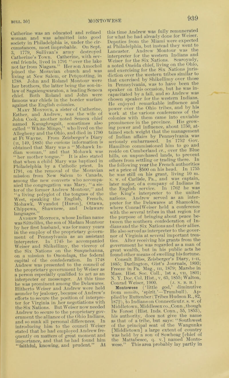 MONTOWESE Catherine wa.s an educated and retined woman and was admitted into good society in Philadelphia is, under the cir- cumstances, most improbable. On Sept. 3, 1779, Sullivan’s army destroyed Catherine’s Town. Catherine, with sev- eral friends, lived in 1791 “over the lake not far from Niagara.’’ Her son Amochol joined the Moravian church and was living at New Salem, or Pet([Uotting, in 1788. John and Roland Montour were her brothers, the latter being the .son-in- law of Sagaiengwaraton, a leading Seneca chief. Both Roland and John were famous war chiefs in the border warfare against the English colonies. M.\ky Montoi’k, a sister of Catherine, Esther, and Andrew, was the wife of John Cook, another noted Seneca chief named Kanaghragait, sometimes also called “White Mingo,” who lived on the Allegheny and the Ohio, and die<l in 1790 at Ft Wavne. From Zeisberger’s Diary (ii, 149, 1885) the curious information is obtained that IMary was a “Mf)hawk In- dian woman,’’ and that Mohawk wais “ her motlu'r tongiu*.’’ It is also stated that when a child ^larv was baptized in Philadeljihia by a Catholic priest. In 1791, on the removal of the Moravian mission from New Salem to Canada, among the new converts who acconpia- nied the congregation was IMary, “asis- terof the former Andrew Montour,’’ and “a living polyglot of the tongues of the West, s])eaking the English, French, Mohawk, Wyandot [IIurf)n], Ottawa, Chippewa, Shawnese, and Delawan' languages.’’ Andhkw AIontour, whose Indian name was Sattelihu, the son of INladam IMontour by her first husband, was for many years in the employ of the ]>roprietary govern- ment of Pennsylvania as an assistant interjtreter. In 1745 lu^ accompanied Weiser and Shikellimy, the viceroy of the Six Nations on the Su.squehanna, on a mission to Onondaga, the federal caj)ital of the confederation. In 1748 Andrew was ])resented to the council of the proprietary government by tVeiser as a person especially qualified to act as an interpreter or messenger. At this time he was prominent among the Delawares. Hitherto Weiser and Andrew were held asunder by jealousy, because of Andrew’s efforts to secure the position of interpre- ter for \Trginia in her negotiations with the Six Nations. But M'eiser now needed Andrew to secure to the projtrietary gov- ernment the alliance of the ()hio Indians, and so sunk all personal differences. In introducing him to the council Weiser stated that he had employed Andrew fre- (piently on matters of great moment and importance, and that he had found him “faithful, knowing, and prudent.” At this time Andrew- wa.s fully remunerated for what he had already done for M'eiser. Deputies from the Miami were expected at Philadelphia, but instead they went to Lancaster. Andrew IMontour was the interpreter for tlie western Indians and Weiser for the Six Nations. Scaroyady, a noted Oneida chief, living on the Ohio, and exercising for the Six Nations juris- diction over the w'estern tribes similar to that exercised by Shikellimy over those in Pennsylvania, was to have been the speaker on this occasion, but he wa.s in- capacitated bv a fall, ami so Andn*w was chosen speaker for the western Indians. He enjoyed remarkable influence and power over the Ohio tribes, and by his work at the various conferences of the colonies with them came into enviable prominence in the province. Hif^grow- ing i)ower and influence, about 1750, at- tained such weight that the management of Indian affairs by Pennsylvania was seriously embarrassed. In 1752 Oov. Hamilton commissioned him to go and reside on Cumberland cr., over the Blue hills, on unpurchased lands, to ])revent others from .settling or trading there. In the follow ing year the French authoritjes set a price of $500 on his head. In 1755 he was still on his grant, living 10 in. X. Av. of Carlisle, Pa., and was captain, later major, of a conqiany of Indians in the English service. In 17()2 he was the King’s interjireter to the united nations. Andrew served as an inttu-- preter for the Delawares at Bhamokin, where Conrad Weiser held a conference with the several tribes in that region for the ]uirpose of bringing about ]ieace be- tween the southern confederation of In- dians and the Six Nations and their allies. He also served as interpreter to the gover- nor of Virginia at several ini])ortant trea- ties. After receiving his grants from the government he was regarded as a man of great wealth, but in his public acts he found other means of swelling his fortune. Consult Bliss, Zeisberger’s Diary, i-ii, 1885; Darlington, (Jist’s Journals, 1893; Freeze in Pa. INlag., hi, 1879; Marshe in iNIass. Hist. $oc. ('oil., 1st s., vii, 1801; N. Y. Doc. Col. Hist., v, 05, 1855; Walton, Conrad Weiser, 1900. (.i. x. n. n.) Montowese (‘little god,’ diminutive from mmiito, ‘sjiirit.’—Trumbull). Ap- plied by Ruttenber (Tribes Hudson R., 82, 1872), to Indians on Connecticutr. s. w. of Middletown, IMiddlesexco., Conn., though De Forest (Hist. Inds. Conn., 55, 1853), his authority, does not give the name as that of a'tribe, but says: “Southwest of the jirincipal seat of the Wangunks [Middletown] a large extent of country was held by a son of Sowheag [chief of the Mattabesec, <]. v.] named Monto- w-ese.” This area i>robably lay partly in