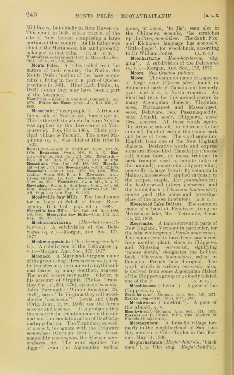 Middlesex, but chiefly in New Haven co. This chief, in 168S, sold a tract N. of the site of New Haven coniprisiiiff a large portion of that county. As his father was chief of theiMattahesec, his hand probably belonged to that tribe. (.i. m. c. t. ) Mantoweeze.—Diiveiiport (1C6U) in Mass. Hist. Soc. Coll., -llh s., VII, 518, 1865. Monts Pel^s. A tribe, called from the nature of their country the Nation des Monts Peles (‘nation of the bare moun- tains’), living in the N. e. part of (.Quebec province in 1661. Hind (Lab. Penin.,ii, 1866) thinks they may have been a jiart of the Nascapee. Mont-Peles.—Koano in Stanford, Coinpend., 523, 1878. Nation des Monts pelez.—Jes. Kcl. 1661, 29, 1858. Mooachaht (‘deer people’). A tribe on the N. side of Nootka sd., Vancouver id. This is the tribe to which tlu‘term Nootka was aiiplied by tbe <liscoverers of Van- couver id. Pop. 153 in 1606. Tbeir prin- cijial village is Yucuatl. Tbe noted Ma- (piinna (q. v.) was chief of this tribe in 1803. Bo-wat-ohat.—Swan in Smithson. Cont., xvr, 56, 1870. Bowatshat.—Swan, MS., B. A. K. Moa- chet.—Mayno, Brit. Col., 251, 1862. Mo'atcath.— Boa.s in 6th Rep. N. W. Tribes Can., 31, 1890. Mooach aht.—Can. Ind. .Vff.. 188, 1883. Mooacht- aht.—Ibid., 3.57,1897. Moo-cha-ahts.—Ibid., .52,1875. Mooachaht,—Sproat, Sav. Life, 308, 1868. Mou- chatha.—Swan, MS., B. A. E. Mowaches.—Arm- strong, Oregon, 136, 1857. Mo-watch-its.—Jewitt, Narr., 36, 1849. Mowatshat.—Swan, MS., B. A. E. Mowitchat.—Swan in Smithson. Cont., xvi, 56, 1870. Nootka.—Schedule of Reserves, Can. Ind. Aff., Suppl. to Ann. Rep., 82, 1902. Moodyville Saw Mills. The local name for a body of Salish of Fraser River atiency, Brit. Col.; pop. 86 in 1889. Moodyville Saw Mills.—Can. Ind. All'. Rep. 1889, 268, 1890. Moonyville Saw Mills.—Can. Ind. Aff. Rep. 1886, 229, 1887. Mooharmowikarnu {Moo-har- mo-in- kar'-nu). A subdivision of the Dela- wares (q. V.).—IMorgan, Anc. Soc., 172, 1877. Mookwungwahoki (Moo - kwung- va- ho'- ki). A subdivision of the Delawares (q. V.).—iMorgan, Anc. 8oc., 172, 1877. Moonack. A Maryland-Virginia name of the ground-hog (Arcloini/Kmoruu'); also, by transference, the name of a mythicani- mal feared by many Southern negroes. The word occurs very early. Clover, in his account of Virginia (Philos. Trans. Roy.Soc., XI,630,1(576), speaksof woiiackK. John Burroughs (Winter Sunshine, 25, 187(5), .ways: “ I n Virginia they call wood- chucks ^ viooiiarkn.’ ” Lewis :ind Clark (Orig. Jour., ii, iv, 1905) use the forms mooiKLc and vioono.r. It is iirobable that thoiiiotia.rm tlu' sciimtilicnameof this ani- mal is a Liniiean latinization of itsaborig- inal appellation. The Virginian moooark, or iiioiiack, is cognate with the Delaware monachgen (Cerman form), the Passa- maquoddy ino)i 'nn(iiiess, tbe .Alicmac nnin- uvikir<Tli,~vie. The word signifies ‘the digger,’ from the Algomiuian radical muna, or monn, ‘to dig’; seen also lit the Chippewa monaike, ‘he scratches up’; in Cree, monnhikew. The Sauk, Fox, and Kickapoo language has mon<mit% ‘little digger’, for woodchuck, according to Dr William Joiies. (a. f. c.) Moonhartarne (Moon-har-iar-ne, ‘dig- ging’). A subdivision of the Delawares (q. V.).—Morgan, Anc. Soc., 172, 1877. Moors. See Croalan Indians. Moose. The common name of a species of large deer (Cervus alces) found in IMaine and jiarts of Canada and formerly over mo.st of n. e. North America. An identical term for this animal occurs in many Algonquian dialects: Virginian, moos; Narraganset and Massachuset, moos; Delaware, 7iios; Passamaquoddy, 7nns; Abnaki, monz; Chippewa, mo»s; Cree, moiisira. All these words signify ‘he strips or eats off,’ in reference to the animal’s habit of eating the young bark and twigs of trees. The word came into English from one of the New Englaiid dialects. Derivative words and expras- sionsare: Mousebird (Canadajay);moose call, moose horn, or moo.«e trumjiet (a bark trunqiet u.wed to imitate notes of this animal); moose elm (slijipery elm); moose fly (a large brown fly common in Maine); moo.sewood (apj)lied variously to the .striped ma])le, Acer jtnmsglraiucn); the leatherwood {Dirca jxdn.'tiris), and the hobblebush {]lbnrintm lantanoides); moose yard (the home and browsing- place of the moose in winter), (a. f. c. ) Moosehead Lake Indians. The common name of a band of Penobscot living on IMoosehead lake, IMe.—Vetromile, Abna- kis, 22, 1866. Moosemise. A name current in parts of New England, Vermont in particular, for the false wintergreen [Pgrola omericana). The name seems to have been tran.«ferred from another plant, since in Chippewa and Nipissing mo»somis]i, signifying ‘moose shrub,’ designates the hobble- bush (]ibunniin lantanoides), called in Canadian French hois d’orignal. The word, which is written mooseniize also, is derived from some Algonquian dialect of the Chipjiewa group or a closely related one of the E. (a. f. c. ) Mooshkaooze (‘heron’). A gens of the Chippewa, q. v. Moosh-ka-oo-ze'.—Morpaii, Aiic. Soc., 166, 1877. Moshka'u'sig.—Win. .loncs, inf’n, 1906. Mooskwasuh (‘muskrat’). A gens of the .\bnaki, q. v. Moos kwa-suh'.—Morgan, .Vnc. Soc., 174, 1877. Moskwas.—J. I). I’rincc, inf’n, 1905 (modern St Francis Abnaki form). Mootaeyuhew. A laiiseno village for- merly in the neighborhood of San Luis Rey mission, s. Cal.—Taylor in Cal. Far- mer, May 11, 18(50. Moqtavhaitaniu {Mo(ita'vhitidnin, ‘black men,’ i. e. Ute; sing. Moqta'vhaitidn).