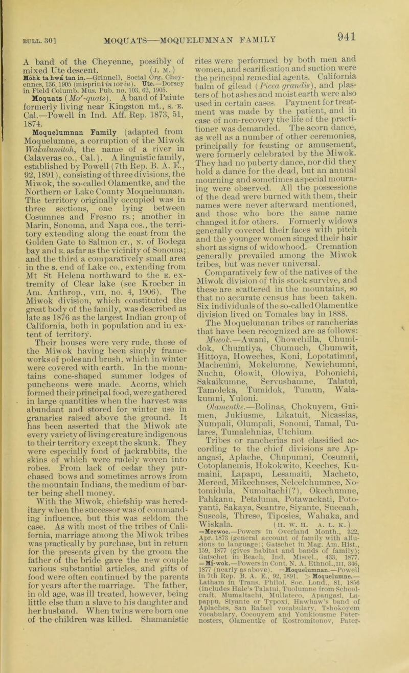 A band of the Cheyenne, possibly of mixed Ute descent. (j. m.) Mohk tahwa tan in.—Grinnel!, Social Org. Chey- ennes, 136,1905 (misprintior/«). IJte.—Dorsey in Field Columb. Mus. Pub. no. 103, 62, 1905. _ Moquats (Mo^-quats). A hand of Paiute formerly living near Kingston mt., s. e. Cal.—Powell in Ind. Aff. Rep. 1873, 51, 1874. Moquelumnan Family (adapted from Moquelumne, a corruption of the Miwok Wakalumiloh, the name of a river in Calaveras CO., Cal.). A linguistic family, established by Powell (7th Rep. B. A. K, 92, 1891), consisting of three divisions, the Miwok, the so-called Olamentke, and the Northern or Lake County Mo(pielumiran. The territory originally occu])ied was in three sections, one lying between Cosumnes and Fresno rs.; another in Marin, Sonoma, and Napa cos., the terri- tory extending along the coast from the Golden Gate to Salmon cr., x. of Bodega bay and k. as far as the vicinity of Sonoma; and the third a comparatively small area in the s. end of Lake co., extending from IMt St Helena northward to the e. ex- tremity of Clear lake (see Kroeber in Am. Anthrop., vin, no. 4, 1906). The IMiwok division, which constituted the great body of the family, was described as late as 1876 as the largest Indian group of California, both in population and in ex- tent of territory. Their houses were very rude, those of the ^liwok having been simidy frame- worksof polesand l)rush, which in winter were covered with earth. In the moun- tains cone-shaped summer lodges of puncheons were made. Acorns, which formed their principal food, were gathered in large (luantities when the harvest was abundant and stored for winter use in granaries raised above the ground. It has been asserted that the Miwok ate every variety of living creature indigenous to their territory except the skunk. They were especially fond of jackrabbits, the skins of which were rudely woven into robes. From lack of cedar they pur- chased bows and sometimes arrows from the mountain Indians, the medium of bar- ter being shell money. With the Miwok, chiefship was hered- itary when the successor was of command- ing influence, but this was seldom the case. As with most of the tribes of Cali- fornia, marriage among the IMiwok tribes was practically by purchase, but in return for the presents given by the groom the father of the bride gave the new couple various substantial articles, and gifts of food were often continued by the parents for years after the marriage. The father, in old age, was ill tn>ated, however, being little else than a slave to his daughter and her husband. When twins were born one of the children was killed. Shamanistic rites were performed by both rnen and women, and scarificaiion and suction were the princij>al remedial agents. California balm of gilead {Picea ynuuUa), and ])la.s- ters of hot ashes and moist earth were also iLsed in certain cases. Payment for treat- ment was made by the patient, ami in case of non-recovery the lile of the practi- tioner was demanded. The acorn dance, as well as a number of other ceremonies, principally for feasting or amusement, were formerly ceU'bi'ated by the Miwok. They had no ])uberty dance, nc»r did they hold a dance for the dead, but an annual mourning and sometimes aspecial mourn- ing were observed. All the possessions of the dead were burned with them, their names were never afterward mentioned, and those who bore the same name changed it for others. Formerly widows generally covered their faces with pitch and the younger women singed their hair short as signs of widowhood. Cremation generally prevailed among the IMiwok tribes, but was never universal. Comparatively few of the natives of the jMiwok division of this stock survive, and these are scattered in the mountains, so that no accurate census has been taken. Six individuals of the so-called Olamentke division lived on Tomales bay in 1888. The Moquelumnan tribes or rancherias that have been recognized arc* as follows: Miuvk.—Awani, Chowchilla, Chumi- dok, Chumtiya, Chumuch, Chumwit, Hittoya, How'eches, Koni, Lopotatimni, IMachemni, IMokelumne, Newichumni, Nuchu, Olowit, Olowiya, Pohonichi, Sakaikumne, Servushaume, Talatui, Tamoleka, Tumidok, Tumun, Wala- kumni, Yuloni. Olaineiifkc.—Bolinas, Chokuyem, Gui- meu, Jukiusme, Likatuit, Nicassias, Numpali, Ohmqiali, Sonomi, Tamal, Tu- lares, Tumalehnias, Utchium. Tribes or rancherias not classihed ac- cording to the chief divisions are Ap- angasi, Ajclache, Chuicumni, Cosunini, Cotoplanemis, llokokwito, Keeches, Ku- maini, Lapapu, Lesamaiti, Macheto, iMerced, Mikechuses, Nelcelchumnee, No- tomidula, Numaltachi(?), Okechumne, Pahkanu, Petaluma, Potawackati, Poto- yanti, Sakaya, Seantre, Siyante, Succaah, Suscols, Threse, Tiposies, Wahaka, ami Wiskala. (u. w. n. a. e. k.) =Meewoc.—I’owcrs in Overland Month., 322, Apr. 1.H73 (general neeonnt of family with alln- sion.s to language); Gatsehet in Mag. .\ni. Hist., 1.59, 1877 (give.s habitat and hands of family); Gatschet in Beach. Ind. Miscel., ISS, 1877. = Mi-wok.—Powers in Pont. N. KthnoL.iii, 346, 1877 (nearly as above). = Moquelumnan.—Powell in 7tli Rep. B. A. K.. 92, ISPI. > Moquelumne.— Latham in Trans. Philol. Soe. Lond., 81, 18.56 (inelndes Hale’s Talatni. Tnolnmne from School- craft, Mumaltachi, Mullatc'co. .\iiangasi, La- paj)pn, Siyante or Typoxi, Hawhaw’s hand of Aplaches, San Rafael vocahiilary, Tsho’Koyem vocabulary, Coconyem and Yonkimisme Pater- nosters, Olamentke of Kostromitonov, Pater-