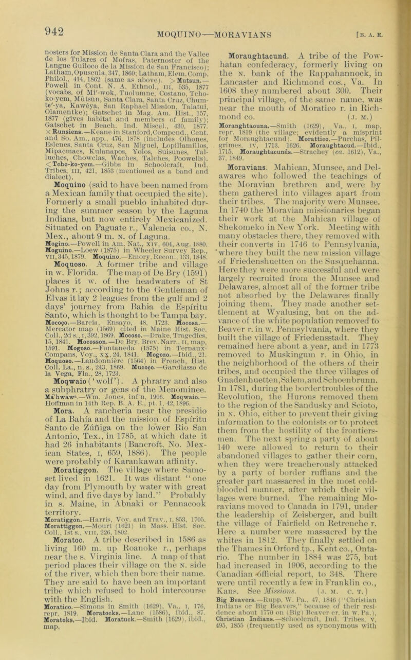 MOQUINO—MORAVIANS [ B. A. E. nosters for Mission cle Santa Clara and the Vallee de los Tulares of Mofras, Paternoster of the Langue Guiloco de la Mission de San Franeiseo); Latham,Opnsenlu, 347,1800; Latham, Klein.Comp. Philol., 414, 1802 (same as above). >Mutsun.— Powell in Cont. N. A. Kthnol., iii, ,')35, 1877 (voeabs. of Mi'-wok, Tuolumne, Costano, Teho- ko-yem, MutvSun, Santa Clara, Santa (Tiiz, Chnm- te'-ya, Kawciya, San Raphael Mission, Talatui, Olamentke); Gatsehet in .Mag. Am. Hist., 157, 1877 (gives habitat and iiiembers of familv); Gatsehet in Beach. Ind. Mi.seel., 430, 1877. X Runsiens.—Keane in Stanford,Compend., Cent, and So. Am., app., 470, 1878 (includes Olliones, E.slenes, Santa Cruz, San Miguel, Lopillamillos, Mipaema(;s, Kulanapos, Yolos, Suisunes, Tal- luehes, Chowclas, Waehes, Talches, Poovvells). <Tcho-ko-yem.—Gibbs in Sehooleraft, Ind. Tribes, iii, 421, 1853 (mentioned as a band and dialect). Moquino (said to liave lieon named from a Mexican family that occupied the site). Formerly a small jmehlo inhabited dur- intf the summer season by th(‘ Lacuna Indians, Imt now entirely iNIexicanized. Situatetl on I’a^rnate r., Valencia co., X. iMex., about 9 m. n. of J.,agima. Mogino.—Powell in .Am. Nat., xiv, 001, .Aug. 1880. Moguino.—Loew (1875) in Wheeler Survey Rep., VII,345,1879. Moquino.—Emory, Recon., 133, 1848. Moquoso. A former tribe and villa<j:t^ in w. Florida. The nniiiof De Bry (1591) places it w. of the headwaters of 8t Johns r.; according to the (ientleman of FJvas it lay 2 leagues from the gulf and 2 days’ journey from Bahki de Fspiritu Santo, which is thought to be Tampa bay. M0C090,—Barcia, Ensayo, 48, 1723. Mocosa.— Mercator map (1509) cited in Maine Hist. Sue. Coll., 2d s., 1,392,1809. Mocoso.—Drake, Tragcdiijs, 15, 1841. Mocosson.—De Bry, Brev. Narr., 11, map, 1591. Mogoso.—Fontaneda (1.575) in Ternau.x- Compans, Voy., x^,24, 1841. Mogozo.—Ibid., 21. Moquoso.—La'udonniere (1.504) in French, Hist. Coll. La., n. s., 243, 1809. Mucopo.—Gareilasso ile la Vega, Fla., 28. 1723. Moqwaio (‘ivolf’). A phratry and also a snbphratry or gens of the Menominee. Ma'hwaw.—Win. .lones, inf’n, 1900. Moqwaio.— HofTman in 14th Rep. B. A. E., pt. 1, 42,1890, Mora. A rancheria near the presidio of La Bahfa and the mission of Fspiritu Santo de Ziiniga on the lower Rio San Antonio, Tex., in 1785, at which date it had 2() inhabitants (Bancroft, No. Mex- ican States, I, ()59, ISSO). The jieople were probatily of Karankawan aflinity. Moratiggon, The village where Samo- set lived in 1()2I. It was distant “one day from Plymouth by water with great wind, and live days by land.” Probably in s. Maine, in Abnaki or Penmu’ook t(“rritory. Moratiggon.—Harris, Voy. amlTrav.. 1,8.53. 1705. Morattiggon.—Mourl (lO'il) in Mass, ilist. ,Soc. (5)11., Isis.. VIII. 22C>. 1.802. Moratoc. A tribe described in 1.585 as living 150 m. up Roanoki' r., jierhajis near the s. Virginia line. A map of that period iilaiTS their village on tlu> n. sidi' of the river, which tlum bori' their name. They are said to have been an important tribe which ri'fused to hold intercourse with the Fnglish. Moratico.—Simons in Smitb (1(129). Va.. i. 170, n'pr. 1819. Moratocks.—Lane (1.5,80), ibid,. 87. Moratoks,—Ibid. Moratuck.—Smith (lG29i, ibid., map, Moraughtacund. A tribe of tlie Pow- hatan confederacy, formerly living on the N. bank of the Ra])pahannock, in Lancaster and Richmond cos., Va. In 1508 they numbered about 200. Their princiiial village, of the same name, Avas near the inoiith of Moratico r. in Rich- mond CO. (j. .M.) Moranghtaouna.—Smith (1029), Va., i, map, repr. 1819 (the village; evidently a misprint for Moraughtacund). Morattico.—Purchas, Pil- griinc'). IV, 1713. 1020. Moraughtacud.—Ibid., 1715. Moraughtacunds.—Strachev (t“<(. 1012), A'a., 37, 1,849. Moravians. iMahican, Munsee, and Del- awares who followed the tt'achings of the Moravian bridhren and, wert* by them gathered into villages ajmrt from their tribes. The majority were iMuiiisee. In 1740 the Moravian mi.ssionaries began their work at the .Mahican village of Shekomeko in New York. Meeting with many obstacles there, they removed with their converts in 1745 to Pennsylvania, 'where they built the new mi.ssion village of Friedenshuetten on tln> Sus<|uehanna. Here they were more suctTssfiil and wen' largely recruited from the Munsee and Delawares, almost all of the former tribe not absorbed by the Delawares tinally joining them. They made anotlu'r .set- tlement at Wyalusing, but on the ad- vance of the wliitejiopulation removed to Beaver r. in w. Pennsylvania, Avhere they built tbe village of Friedensstadt. They remained here about a year, and in 177.2 removed to Muskingum r. in Ohio, in the neighborhood of the others of their tribes, and occujiii'd the three villages of Gnadenh net ten, Salem, and Schoenbriinn. In 1781, during the bordertroubles of the Revolution, the llurons ri'inoved tlu'm to the region of the Sandusky and Scioto, in X. Ohio, either to prevent their giving information to the colonists or to jirotect them from the hostility of the frontiers- men. Tlu'next siuiiig a party of about 140 were allowed to return to their abandoiu'd villages to gather their corn, when they were treacherously attackeil by a party of border rullians and the greater part ma.ssacn'd in the most cold- blooded maniu'r, afti'r which their vil- lages were biirni'd. The remaining I\lo- ravians movi'd to Canada in 1791, under the leaih'i’ship of Zeisbergi'r, and built the village of Fairlield on Retrenche r. Hen' a number wt're mas.sacred by the white's in 1812. They tinally settled on the Thames in ()rford tp., Kentco., Onta- rio. The number in 18.84 was 275, but had increased in 1905, at'cording to the Canadian 'tillicial report, to 248. There weri' until reci'iitly a few in Franklin co.. Fans. Set'J//.8.8/oa.s'. (.1. m. c. t. ) Big Beavers.—Rupp. \V. I'n., 47. 1810 ((ibristiaii liKiiiuis or Big Beavers,” bccau.se of tlu'ir resi- lience about 1770 on (Bigi Bcavi-r cr. in w.Pa.), Christian Indians.—Schoolcraft, Jnil. Tribes, v, 495, 1855 (frequently used as synonymous with