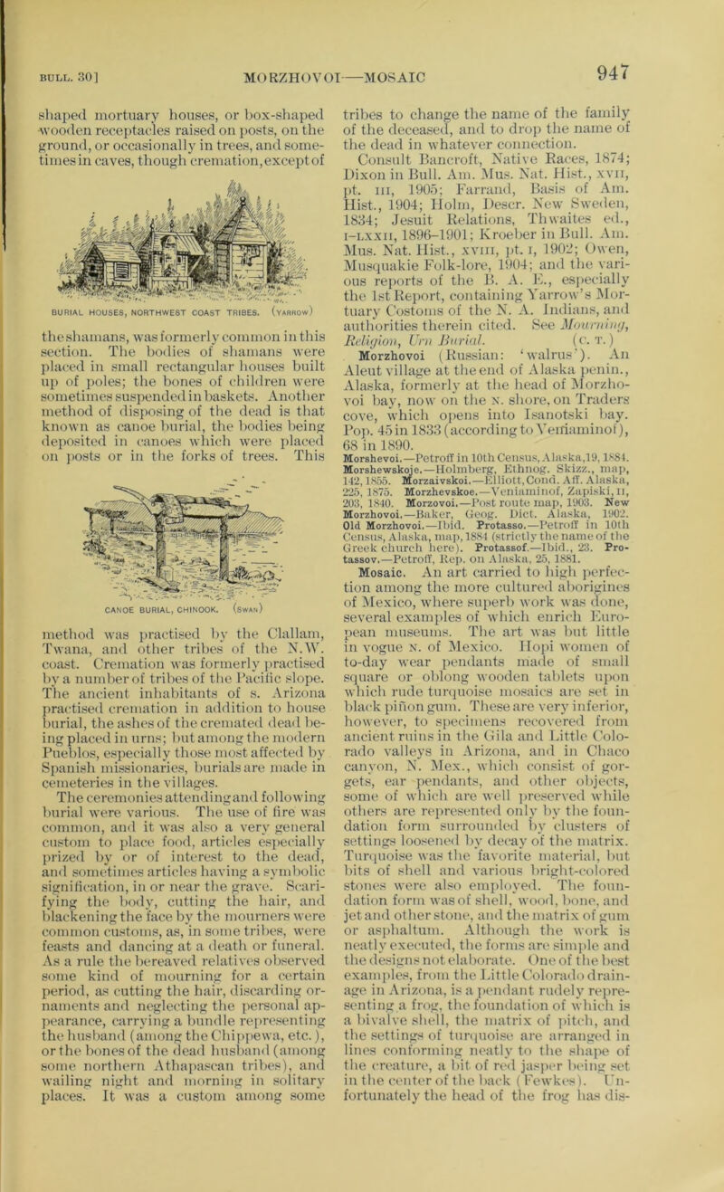 shaped mortuary houses, or box-shaped Avooden receptacles raised on posts, on the ground, or occasionally in trees, and some- tiniesin caves, though cremation,exceptof BURIAL HOUSES, NORTHWEST COAST TRIBES. (vARROw) theshamans, was formerly common in this section. The bodies of shamans were placc'd in small rectangular houses built up of poles; the bones of children were sometimes suspended in haskeb:. Another method of disposing of the dead is that known as canoe burial, the bodies being deposited in canoes which were placed on j)Osts or in the forks of trees. This CANOE BURIAL, CHINOOK. (swAn) method was practised by tlie Clallam, Twana, and other tribes of the N.W. coast. Cremation was formerly practised by a number of tril)esof the Pacific slope. The ancient inhabitants of s. Arizona practised cremation in addition to house burial, the ashes of the cremated dead be- ing placed in urns; hut among the modern Pueblos, especially those most affected by Spanish missionaries, burials are made in cemeteries in the villages. The ceremonies attendingand following burial were various. The use of fire was common, and it was also a very general custom to place food, articles esjiecially prizeil by or of interest to the dead, and sometimes articles having a symbolic signification, in or near the grave. Scari- fying the body, cutting the hair, and blackening the face by the mourners were common customs, as, in some tribes, were feasts and dancing at a death or funeral. As a rule the bereaved relatives observed some kind of mourinng for a certain period, as cutting the hair, discarding or- naments and neglecting the j)ersonal ap- pearance, carrying a bundle rei)re.senting the husband (among the Chippewa, etc.), or the bones of the dead husband (among some northern Athapascan tribes), and wailing night and morning in solitary places. It w{is a custom among some tribes to change the name of the family of the deceased, and to drop the name of the dead in whatever connection. Consult Bancroft, Native Eaces, 1874; Dixon in Bull. Am. Mus. Nat. Hist., xvii, pt. Ill, 1905; Farrand, Basis of Am. Hist., 1904; Holm, Descr. New Sweden, 1834; Jesuit Relations, Thwaites ed., i-LXXii, 1896-1901; Kroeber in Bull. Am. Mus. Nat. Hist., xviii, pt. i, 1902; Owen, Musquakie Folk-lore, 1904; and the vari- ous reports of the B. A. K., esjiecially the 1st Report, containing Yarrow’s Mor- tuary Costonis of the N. A. Indians, and authorities therein cited. See Mounihuj, Religion, Urn Jhirial. Morzhovoi (Russian: ‘walrus'). An xVleut village at tlieend of Alaska jienin., Alaska, formerly at the head of Morzho- voi hay, now on the x. shore, on Traders cove, which ojiens into Isanotski hay. Po]). 45in 1833(accordingto Veiriaminol), 68 in 1890. Morshevoi.—PetrotT in 10th Census,-\liiskn,19, lS8t. Morshewskoje.—Holmberg, Elhnog. Skizz., nini), 142,1S55. Morzaivskoi.—Elliott,Cond. All. Alaska, 225, 1S75. Morzhevskoe.—Veiiianiinof, Zaj>iski,ii, 203, 1840. Morzovoi.—Post route nuiii, 1903. New Morzhovoi.—Baker, Geog. Diet. Alaska, 1902. Old Morzhovoi.—Ibid. Protasso.—PetrotT in 10th Census, Alaska, map, 1881 (strictly the name of the Greek church here). Protassof,—Ibid., 23. Pro- tassov,—PetrofT, Rep. on .-Maska, 25, 1881. Mosaic. An art carried to high perfec- tion among the more cultured aborigines of iMexico, where superb work was done, several examples of which enrich Furo- pean museums. The art was hut little in vogue x. of Mexico. Hopi women of to-day wear ])endants made of small square or oblong wooden tablets ujxm which rude timpioise mosaics are set in black pinon gum. These are very inferior, liowever, to specimens ret'overed from ancient ruins in the Cila and Little Colo- rado valleys in Arizona, and in Chaco canyon, N. Mex., which consi.«t of gor- gets, ear jiendants, and other objects, some of which are well jireserved while others are rt'presented only by the foun- dation form surrounded l>y clusters of settings loosened by decay of the matrix. Tunjuoise was the favorite material, hut bits of shell and various bright-colored stones were also employed. The foun- dation form wasof shell, wood, bone, and jetand otherstone, andthematrix of gum or asi)haltum. Although the work is neatly executed, the forms are siiu))le and the designs not elaborate. Oneof the best examples, from the Little (blorado drain- age in Arizona, is a pmidant rudely repre- senting a frog, the foundation of which is a bivalve shell, the matrix of ]»itch, and the settings of tunpioise are arranged in lines conforming neatly to the shape of the creature, a bit of red jasper being set in the center of the back ( Fewkes). Fn- fortunately the head of the frog has dis-