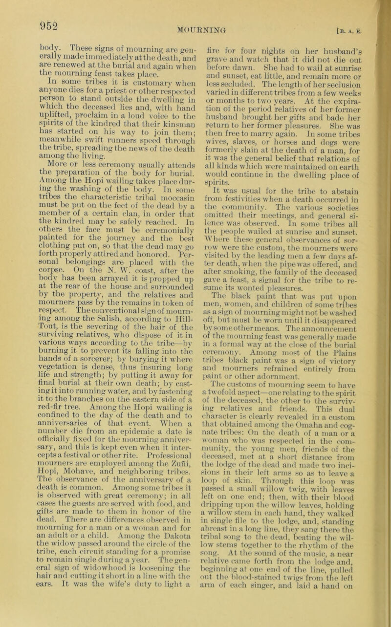 MOUKNINa [b. a. k. body. These signs of mourning are gen- erally made immediately at the death, and are renewed at the burial and again when the mourning feast takes place. In some tribes it is customary when anyone dies for a priest or other resj)ected person to stand outside the dwelling in which the decease<l lies and, with hand uplifted, proclaim in a loud voice to the spirits of the kindred that their kinsman has started on his way to join them; meanwhile swift runners speed through the tribe, sju-eading the news of the death among the living. More or less ceremony usually attends the preparation of the body for buiial. Among the Hopi wailing takes ])lace dur- ing the washing of the body. In some tribes the characteristic tribal moccasin must be i)ut on the feet of the dead by a member of a certain clan, in order tfiat the kindred may b(' sahdy rea(;h(‘d. In others the face must be ceremoiually painted for the journey and the best clothing put on, so that the dead may go forth properly attired and honored. Per- sonal belongings are i)laced with the corpse. On the N. W. coast, after the body has been arrayed it is])ro])]H‘d up at the rear of the house and surrounded by the property, and the relatives and mourners pass by tlie remains in token of respect. The conventional sign of mourn- ing ainong the Salish, according to llill- Tout, is the severing of the hair of the surviving relatives, who dispose of it in various ways according to the tribe—by burning it to prevent its falling into the hands of a sorcerer; by burying it where vegetation is dense, thus insuring long life and strength; by jnitting it away for final burial at their own death; by cast- ing it into running water, and by fastening it to the l)ranches on the eastern side of a red-fir tree. Among the Hopi wailing is confined to the day of the death and to anniversaries of that event. When a number die from an ei>idemic a date is ollicially fixed for the mourning anniver- sary, and this is kept even when it inter- cepts a h'sti val or other rite. Professional mcnmiers are employed among the Zuni, Hopi, Mohave, and neighboring tribes. The observance of the anniversary of a death is common. Among some tribe's it is obs('rved with great ceremony; in all cases the guests are served with food, and gifts are made to tlu'in in honor of the (lead. Then' are diffen'uces observed in moundng for a man or a woman and for an adult or a child. Among the Dakota the widow jiassed around tlu' circle of the tribe, each circuit standing for a ])romise to remain single during a year. The gen- eral sign of widowhood is loost'uing the hair and ('utting it short in a line with the ears. It was the wife’s duty to light a fire for four nights on her husband’s grave and watch that it did not die out helore dawn. She had to wail at sunrise and sunset, eat little, and remain more or less secluded. The length of her seclusion varied in different tribes from a few weeks or months to two years. At the expira- tion of the period relatives of her former husband brought her gifts and bad(' her return to her former pleasures. She was then free to mai-ry again. In some tribes wives, slaves, or horses and dogs were formerly slain at the death of a man, for it was the g(.aieral belief that relations of all kinds which were maintained on earth would continue in the dwelling jdace of si)irits. It was usual for the tribt' to abstain ti'om festivities when a death occurred in the community. The various soci('ties omitted their meetings, and general si- lence was observed. In some tribes all the peojde wailed at sunrise and sunset. Where these general observances of s<jr- I'ow were the custom, the mourners were visited by the leading men a few days af- ter death, when the pipe was offered, and after smoking, the family of the decea.'^ed gave a feast, a signal for the tribe to re- sume its wonted ideasures. The black j)aint that was put upon iiK'n, women, and children of some tribes as a sign of mourning might not be washed off, but must be worn until it disappeared by some other means. Theannonneement of the mourning feast was generally made in a formal way at the close of the burial ceremony. Among most of the Plains tribes black paint was a sign of victory and mourners refrained entiiely froili I)aint or other adornment. The customs of mourning seem to have a twofold as])ect—one relating to the spirit of the deceased, the other to the surviv- ing relatives and friends. This dual character is clearly rt'vealed in a custom that obtaint'd among the Omaha and c'og- nate tribes: On the (h'ath of a man or a woman who was resi>ected in the com- munity, the young men, friends of the (h'c'cased, nu't at a shoi't distance from the lodge ot the dead and madi' two inci- sions in their left arms .•^o as to leave a loop of skin. Tlmaigh this looi> was j)assed a small willow twig, with leaves left on one end; then, with their blood drij)])ing upon the willow leaves, holding a willow sti'm in t'ach hand, they walked in single file to the lodge, and, standing abtvast in a long line, they sang there the tribal song to the dead, beating the wil- low stems together to the rhythm of the song. At the sound of the n'msic, a near n'lative ('aine forth from tlu' lodge and, beginning at oiu' end of thi' line, jmlled out tlu' blood-stained twigs from tlu' left arm of each singer, and laid a hand on